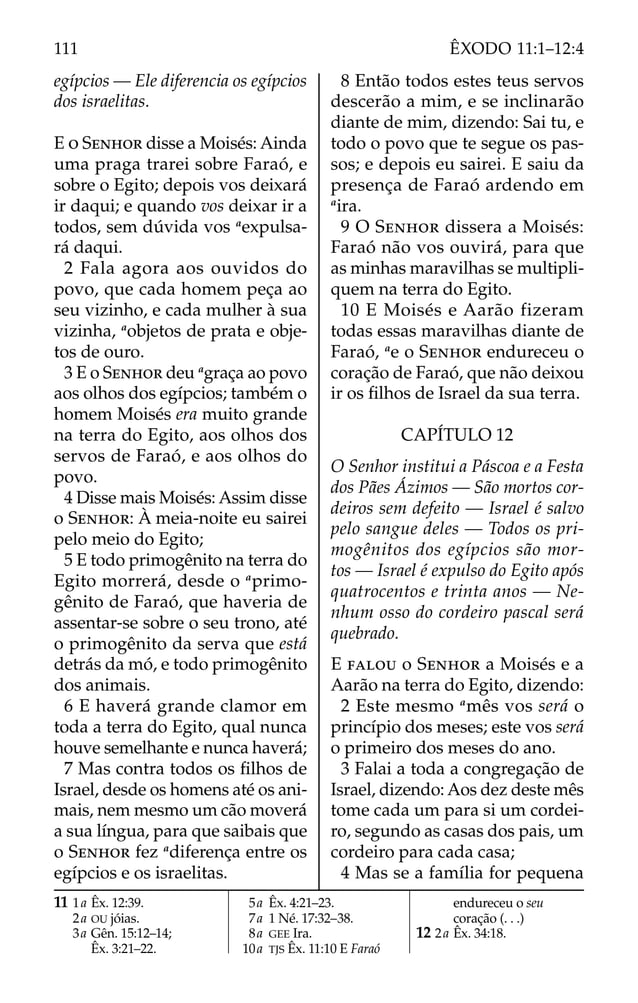 egípcios — Ele diferencia os egípcios
dos israelitas.
E O SENHOR disse a Moisés: Ainda
uma praga trarei sobre Faraó, e
sobre o Egito; depois vos deixará
ir daqui; e quando vos deixar ir a
todos, sem dúvida vos a
expulsa-
rá daqui.
2 Fala agora aos ouvidos do
povo, que cada homem peça ao
seu vizinho, e cada mulher à sua
vizinha, a
objetos de prata e obje-
tos de ouro.
3 E o SENHOR deu a
graça ao povo
aos olhos dos egípcios; também o
homem Moisés era muito grande
na terra do Egito, aos olhos dos
servos de Faraó, e aos olhos do
povo.
4 Disse mais Moisés: Assim disse
o SENHOR: À meia-noite eu sairei
pelo meio do Egito;
5 E todo primogênito na terra do
Egito morrerá, desde o a
primo-
gênito de Faraó, que haveria de
assentar-se sobre o seu trono, até
o primogênito da serva que está
detrás da mó, e todo primogênito
dos animais.
6 E haverá grande clamor em
toda a terra do Egito, qual nunca
houve semelhante e nunca haverá;
7 Mas contra todos os ﬁlhos de
Israel, desde os homens até os ani-
mais, nem mesmo um cão moverá
a sua língua, para que saibais que
o SENHOR fez a
diferença entre os
egípcios e os israelitas.
8 Então todos estes teus servos
descerão a mim, e se inclinarão
diante de mim, dizendo: Sai tu, e
todo o povo que te segue os pas-
sos; e depois eu sairei. E saiu da
presença de Faraó ardendo em
a
ira.
9 O SENHOR dissera a Moisés:
Faraó não vos ouvirá, para que
as minhas maravilhas se multipli-
quem na terra do Egito.
10 E Moisés e Aarão fizeram
todas essas maravilhas diante de
Faraó, a
e o SENHOR endureceu o
coração de Faraó, que não deixou
ir os ﬁlhos de Israel da sua terra.
CAPÍTULO 12
O Senhor institui a Páscoa e a Festa
dos Pães Ázimos — São mortos cor-
deiros sem defeito — Israel é salvo
pelo sangue deles — Todos os pri-
mogênitos dos egípcios são mor-
tos — Israel é expulso do Egito após
quatrocentos e trinta anos — Ne-
nhum osso do cordeiro pascal será
quebrado.
E FALOU o SENHOR a Moisés e a
Aarão na terra do Egito, dizendo:
2 Este mesmo a
mês vos será o
princípio dos meses; este vos será
o primeiro dos meses do ano.
3 Falai a toda a congregação de
Israel, dizendo: Aos dez deste mês
tome cada um para si um cordei-
ro, segundo as casas dos pais, um
cordeiro para cada casa;
4 Mas se a família for pequena
11 1a Êx. 12:39.
2a OU jóias.
3a Gên. 15:12–14;
Êx. 3:21–22.
5a Êx. 4:21–23.
7a 1 Né. 17:32–38.
8a GEE Ira.
10a TJS Êx. 11:10 E Faraó
endureceu o seu
coração (. . .)
12 2a Êx. 34:18.
111 ÊXODO 11:1–12:4
 
