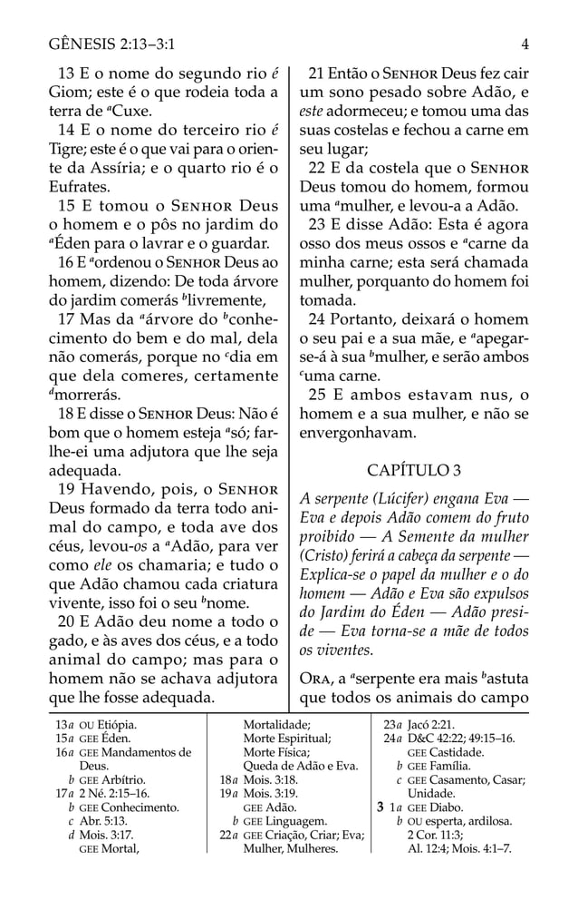 13 E o nome do segundo rio é
Giom; este é o que rodeia toda a
terra de a
Cuxe.
14 E o nome do terceiro rio é
Tigre; este é o que vai para o orien-
te da Assíria; e o quarto rio é o
Eufrates.
15 E tomou o SENHOR Deus
o homem e o pôs no jardim do
a
Éden para o lavrar e o guardar.
16 E a
ordenou o SENHOR Deus ao
homem, dizendo: De toda árvore
do jardim comerás b
livremente,
17 Mas da a
árvore do b
conhe-
cimento do bem e do mal, dela
não comerás, porque no c
dia em
que dela comeres, certamente
d
morrerás.
18 E disse o SENHOR Deus: Não é
bom que o homem esteja a
só; far-
lhe-ei uma adjutora que lhe seja
adequada.
19 Havendo, pois, o SENHOR
Deus formado da terra todo ani-
mal do campo, e toda ave dos
céus, levou-os a a
Adão, para ver
como ele os chamaria; e tudo o
que Adão chamou cada criatura
vivente, isso foi o seu b
nome.
20 E Adão deu nome a todo o
gado, e às aves dos céus, e a todo
animal do campo; mas para o
homem não se achava adjutora
que lhe fosse adequada.
21 Então o SENHOR Deus fez cair
um sono pesado sobre Adão, e
este adormeceu; e tomou uma das
suas costelas e fechou a carne em
seu lugar;
22 E da costela que o SENHOR
Deus tomou do homem, formou
uma a
mulher, e levou-a a Adão.
23 E disse Adão: Esta é agora
osso dos meus ossos e a
carne da
minha carne; esta será chamada
mulher, porquanto do homem foi
tomada.
24 Portanto, deixará o homem
o seu pai e a sua mãe, e a
apegar-
se-á à sua b
mulher, e serão ambos
c
uma carne.
25 E ambos estavam nus, o
homem e a sua mulher, e não se
envergonhavam.
CAPÍTULO 3
A serpente (Lúcifer) engana Eva —
Eva e depois Adão comem do fruto
proibido — A Semente da mulher
(Cristo) ferirá a cabeça da serpente —
Explica-se o papel da mulher e o do
homem — Adão e Eva são expulsos
do Jardim do Éden — Adão presi-
de — Eva torna-se a mãe de todos
os viventes.
ORA, a a
serpente era mais b
astuta
que todos os animais do campo
13a OU Etiópia.
15a GEE Éden.
16a GEE Mandamentos de
Deus.
b GEE Arbítrio.
17a 2 Né. 2:15–16.
b GEE Conhecimento.
c Abr. 5:13.
d Mois. 3:17.
GEE Mortal,
Mortalidade;
Morte Espiritual;
Morte Física;
Queda de Adão e Eva.
18a Mois. 3:18.
19a Mois. 3:19.
GEE Adão.
b GEE Linguagem.
22a GEE Criação, Criar; Eva;
Mulher, Mulheres.
23a Jacó 2:21.
24a D&C 42:22; 49:15–16.
GEE Castidade.
b GEE Família.
c GEE Casamento, Casar;
Unidade.
3 1a GEE Diabo.
b OU esperta, ardilosa.
2 Cor. 11:3;
Al. 12:4; Mois. 4:1–7.
4
GÊNESIS 2:13–3:1
 