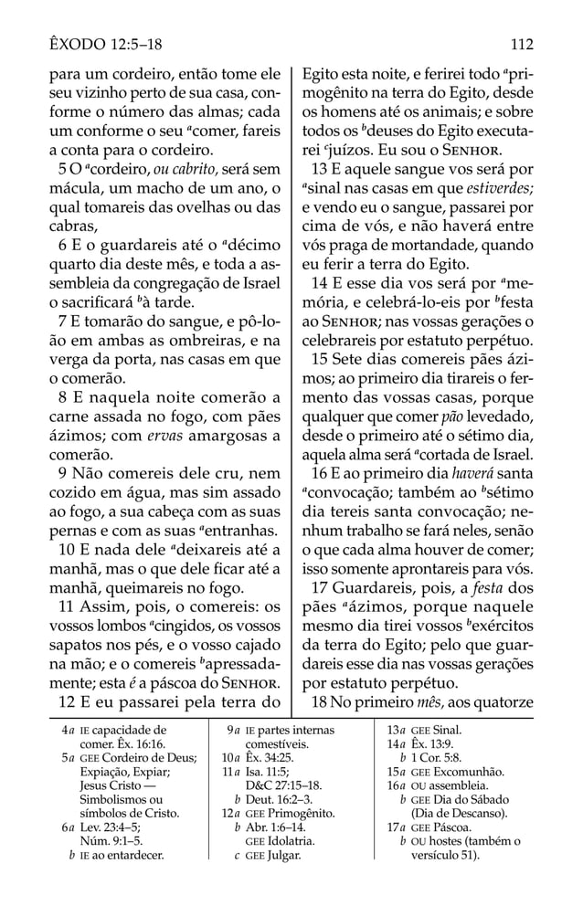 4a IE capacidade de
comer. Êx. 16:16.
5a GEE Cordeiro de Deus;
Expiação, Expiar;
Jesus Cristo —
Simbolismos ou
símbolos de Cristo.
6a Lev. 23:4–5;
Núm. 9:1–5.
b IE ao entardecer.
9a IE partes internas
comestíveis.
10a Êx. 34:25.
11a Isa. 11:5;
D&C 27:15–18.
b Deut. 16:2–3.
12a GEE Primogênito.
b Abr. 1:6–14.
GEE Idolatria.
c GEE Julgar.
13a GEE Sinal.
14a Êx. 13:9.
b 1 Cor. 5:8.
15a GEE Excomunhão.
16a OU assembleia.
b GEE Dia do Sábado
(Dia de Descanso).
17a GEE Páscoa.
b OU hostes (também o
versículo 51).
para um cordeiro, então tome ele
seu vizinho perto de sua casa, con-
forme o número das almas; cada
um conforme o seu a
comer, fareis
a conta para o cordeiro.
5 O a
cordeiro, ou cabrito, será sem
mácula, um macho de um ano, o
qual tomareis das ovelhas ou das
cabras,
6 E o guardareis até o a
décimo
quarto dia deste mês, e toda a as-
sembleia da congregação de Israel
o sacriﬁcará b
à tarde.
7 E tomarão do sangue, e pô-lo-
ão em ambas as ombreiras, e na
verga da porta, nas casas em que
o comerão.
8 E naquela noite comerão a
carne assada no fogo, com pães
ázimos; com ervas amargosas a
comerão.
9 Não comereis dele cru, nem
cozido em água, mas sim assado
ao fogo, a sua cabeça com as suas
pernas e com as suas a
entranhas.
10 E nada dele a
deixareis até a
manhã, mas o que dele ﬁcar até a
manhã, queimareis no fogo.
11 Assim, pois, o comereis: os
vossos lombos a
cingidos, os vossos
sapatos nos pés, e o vosso cajado
na mão; e o comereis b
apressada-
mente; esta é a páscoa do SENHOR.
12 E eu passarei pela terra do
Egito esta noite, e ferirei todo a
pri-
mogênito na terra do Egito, desde
os homens até os animais; e sobre
todos os b
deuses do Egito executa-
rei c
juízos. Eu sou o SENHOR.
13 E aquele sangue vos será por
a
sinal nas casas em que estiverdes;
e vendo eu o sangue, passarei por
cima de vós, e não haverá entre
vós praga de mortandade, quando
eu ferir a terra do Egito.
14 E esse dia vos será por a
me-
mória, e celebrá-lo-eis por b
festa
ao SENHOR; nas vossas gerações o
celebrareis por estatuto perpétuo.
15 Sete dias comereis pães ázi-
mos; ao primeiro dia tirareis o fer-
mento das vossas casas, porque
qualquer que comer pão levedado,
desde o primeiro até o sétimo dia,
aquela alma será a
cortada de Israel.
16 E ao primeiro dia haverá santa
a
convocação; também ao b
sétimo
dia tereis santa convocação; ne-
nhum trabalho se fará neles, senão
o que cada alma houver de comer;
isso somente aprontareis para vós.
17 Guardareis, pois, a festa dos
pães a
ázimos, porque naquele
mesmo dia tirei vossos b
exércitos
da terra do Egito; pelo que guar-
dareis esse dia nas vossas gerações
por estatuto perpétuo.
18 No primeiro mês, aos quatorze
112
ÊXODO 12:5–18
 