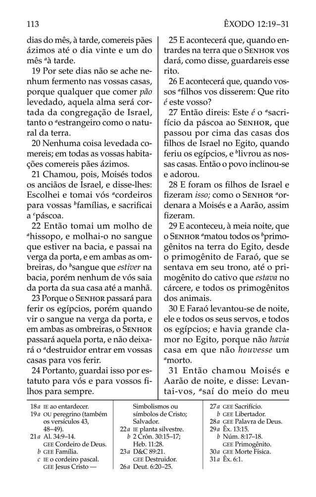 dias do mês, à tarde, comereis pães
ázimos até o dia vinte e um do
mês a
à tarde.
19 Por sete dias não se ache ne-
nhum fermento nas vossas casas,
porque qualquer que comer pão
levedado, aquela alma será cor-
tada da congregação de Israel,
tanto o a
estrangeiro como o natu-
ral da terra.
20 Nenhuma coisa levedada co-
mereis; em todas as vossas habita-
ções comereis pães ázimos.
21 Chamou, pois, Moisés todos
os anciãos de Israel, e disse-lhes:
Escolhei e tomai vós a
cordeiros
para vossas b
famílias, e sacriﬁcai
a c
páscoa.
22 Então tomai um molho de
a
hissopo, e molhai-o no sangue
que estiver na bacia, e passai na
verga da porta, e em ambas as om-
breiras, do b
sangue que estiver na
bacia, porém nenhum de vós saia
da porta da sua casa até a manhã.
23 Porque o SENHOR passará para
ferir os egípcios, porém quando
vir o sangue na verga da porta, e
em ambas as ombreiras, o SENHOR
passará aquela porta, e não deixa-
rá o a
destruidor entrar em vossas
casas para vos ferir.
24 Portanto, guardai isso por es-
tatuto para vós e para vossos ﬁ-
lhos para sempre.
25 E acontecerá que, quando en-
trardes na terra que o SENHOR vos
dará, como disse, guardareis esse
rito.
26 E acontecerá que, quando vos-
sos a
ﬁlhos vos disserem: Que rito
é este vosso?
27 Então direis: Este é o a
sacri-
fício da páscoa ao SENHOR, que
passou por cima das casas dos
ﬁlhos de Israel no Egito, quando
feriu os egípcios, e b
livrou as nos-
sas casas. Então o povo inclinou-se
e adorou.
28 E foram os ﬁlhos de Israel e
ﬁzeram isso; como o SENHOR a
or-
denara a Moisés e a Aarão, assim
ﬁzeram.
29 E aconteceu, à meia noite, que
o SENHOR a
matou todos os b
primo-
gênitos na terra do Egito, desde
o primogênito de Faraó, que se
sentava em seu trono, até o pri-
mogênito do cativo que estava no
cárcere, e todos os primogênitos
dos animais.
30 E Faraó levantou-se de noite,
ele e todos os seus servos, e todos
os egípcios; e havia grande cla-
mor no Egito, porque não havia
casa em que não houvesse um
a
morto.
31 Então chamou Moisés e
Aarão de noite, e disse: Levan-
tai-vos, a
saí do meio do meu
18a IE ao entardecer.
19a OU peregrino (também
os versículos 43,
48–49).
21a Al. 34:9–14.
GEE Cordeiro de Deus.
b GEE Família.
c IE o cordeiro pascal.
GEE Jesus Cristo —
Simbolismos ou
símbolos de Cristo;
Salvador.
22a IE planta silvestre.
b 2 Crôn. 30:15–17;
Heb. 11:28.
23a D&C 89:21.
GEE Destruidor.
26a Deut. 6:20–25.
27a GEE Sacrifício.
b GEE Libertador.
28a GEE Palavra de Deus.
29a Êx. 13:15.
b Núm. 8:17–18.
GEE Primogênito.
30a GEE Morte Física.
31a Êx. 6:1.
113 ÊXODO 12:19–31
 