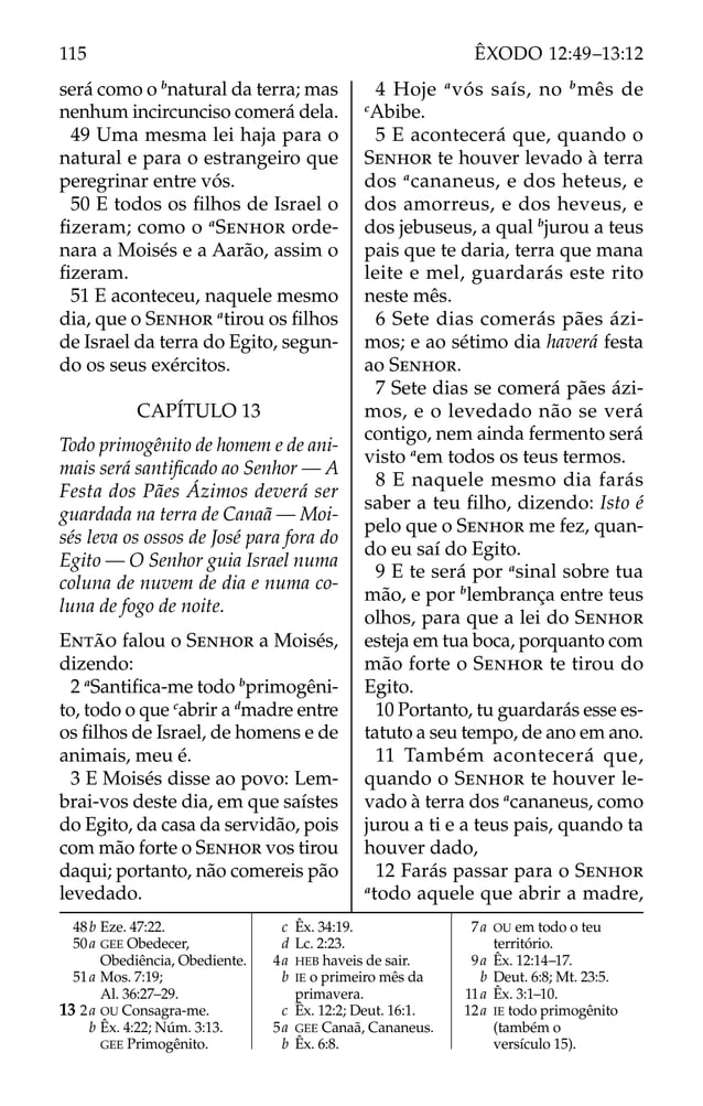 será como o b
natural da terra; mas
nenhum incircunciso comerá dela.
49 Uma mesma lei haja para o
natural e para o estrangeiro que
peregrinar entre vós.
50 E todos os ﬁlhos de Israel o
ﬁzeram; como o a
SENHOR orde-
nara a Moisés e a Aarão, assim o
ﬁzeram.
51 E aconteceu, naquele mesmo
dia, que o SENHOR a
tirou os ﬁlhos
de Israel da terra do Egito, segun-
do os seus exércitos.
CAPÍTULO 13
Todo primogênito de homem e de ani-
mais será santiﬁcado ao Senhor — A
Festa dos Pães Ázimos deverá ser
guardada na terra de Canaã — Moi-
sés leva os ossos de José para fora do
Egito — O Senhor guia Israel numa
coluna de nuvem de dia e numa co-
luna de fogo de noite.
ENTÃO falou o SENHOR a Moisés,
dizendo:
2 a
Santiﬁca-me todo b
primogêni-
to, todo o que c
abrir a d
madre entre
os ﬁlhos de Israel, de homens e de
animais, meu é.
3 E Moisés disse ao povo: Lem-
brai-vos deste dia, em que saístes
do Egito, da casa da servidão, pois
com mão forte o SENHOR vos tirou
daqui; portanto, não comereis pão
levedado.
4 Hoje a
vós saís, no b
mês de
c
Abibe.
5 E acontecerá que, quando o
SENHOR te houver levado à terra
dos a
cananeus, e dos heteus, e
dos amorreus, e dos heveus, e
dos jebuseus, a qual b
jurou a teus
pais que te daria, terra que mana
leite e mel, guardarás este rito
neste mês.
6 Sete dias comerás pães ázi-
mos; e ao sétimo dia haverá festa
ao SENHOR.
7 Sete dias se comerá pães ázi-
mos, e o levedado não se verá
contigo, nem ainda fermento será
visto a
em todos os teus termos.
8 E naquele mesmo dia farás
saber a teu ﬁlho, dizendo: Isto é
pelo que o SENHOR me fez, quan-
do eu saí do Egito.
9 E te será por a
sinal sobre tua
mão, e por b
lembrança entre teus
olhos, para que a lei do SENHOR
esteja em tua boca, porquanto com
mão forte o SENHOR te tirou do
Egito.
10 Portanto, tu guardarás esse es-
tatuto a seu tempo, de ano em ano.
11 Também acontecerá que,
quando o SENHOR te houver le-
vado à terra dos a
cananeus, como
jurou a ti e a teus pais, quando ta
houver dado,
12 Farás passar para o SENHOR
a
todo aquele que abrir a madre,
48b Eze. 47:22.
50a GEE Obedecer,
Obediência, Obediente.
51a Mos. 7:19;
Al. 36:27–29.
13 2a OU Consagra-me.
b Êx. 4:22; Núm. 3:13.
GEE Primogênito.
c Êx. 34:19.
d Lc. 2:23.
4a HEB haveis de sair.
b IE o primeiro mês da
primavera.
c Êx. 12:2; Deut. 16:1.
5a GEE Canaã, Cananeus.
b Êx. 6:8.
7a OU em todo o teu
território.
9a Êx. 12:14–17.
b Deut. 6:8; Mt. 23:5.
11a Êx. 3:1–10.
12a IE todo primogênito
(também o
versículo 15).
115 ÊXODO 12:49–13:12
 