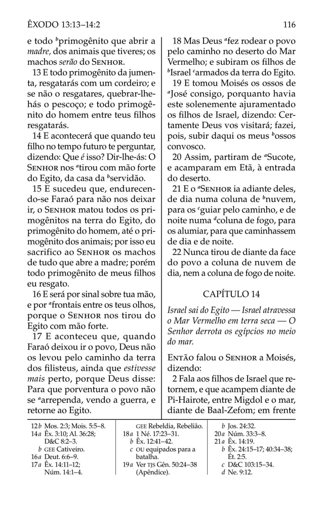 12b Mos. 2:3; Mois. 5:5–8.
14a Êx. 3:10; Al. 36:28;
D&C 8:2–3.
b GEE Cativeiro.
16a Deut. 6:6–9.
17a Êx. 14:11–12;
Núm. 14:1–4.
GEE Rebeldia, Rebelião.
18a 1 Né. 17:23–31.
b Êx. 12:41–42.
c OU equipados para a
batalha.
19a Ver TJS Gên. 50:24–38
(Apêndice).
b Jos. 24:32.
20a Núm. 33:3–8.
21a Êx. 14:19.
b Êx. 24:15–17; 40:34–38;
Ét. 2:5.
c D&C 103:15–34.
d Ne. 9:12.
e todo b
primogênito que abrir a
madre, dos animais que tiveres; os
machos serão do SENHOR.
13 E todo primogênito da jumen-
ta, resgatarás com um cordeiro; e
se não o resgatares, quebrar-lhe-
hás o pescoço; e todo primogê-
nito do homem entre teus ﬁlhos
resgatarás.
14 E acontecerá que quando teu
ﬁlho no tempo futuro te perguntar,
dizendo: Que é isso? Dir-lhe-ás: O
SENHOR nos a
tirou com mão forte
do Egito, da casa da b
servidão.
15 E sucedeu que, endurecen-
do-se Faraó para não nos deixar
ir, o SENHOR matou todos os pri-
mogênitos na terra do Egito, do
primogênito do homem, até o pri-
mogênito dos animais; por isso eu
sacrifico ao SENHOR os machos
de tudo que abre a madre; porém
todo primogênito de meus ﬁlhos
eu resgato.
16 E será por sinal sobre tua mão,
e por a
frontais entre os teus olhos,
porque o SENHOR nos tirou do
Egito com mão forte.
17 E aconteceu que, quando
Faraó deixou ir o povo, Deus não
os levou pelo caminho da terra
dos ﬁlisteus, ainda que estivesse
mais perto, porque Deus disse:
Para que porventura o povo não
se a
arrependa, vendo a guerra, e
retorne ao Egito.
18 Mas Deus a
fez rodear o povo
pelo caminho no deserto do Mar
Vermelho; e subiram os ﬁlhos de
b
Israel c
armados da terra do Egito.
19 E tomou Moisés os ossos de
a
José consigo, porquanto havia
este solenemente ajuramentado
os ﬁlhos de Israel, dizendo: Cer-
tamente Deus vos visitará; fazei,
pois, subir daqui os meus b
ossos
convosco.
20 Assim, partiram de a
Sucote,
e acamparam em Etã, à entrada
do deserto.
21 E o a
SENHOR ia adiante deles,
de dia numa coluna de b
nuvem,
para os c
guiar pelo caminho, e de
noite numa d
coluna de fogo, para
os alumiar, para que caminhassem
de dia e de noite.
22 Nunca tirou de diante da face
do povo a coluna de nuvem de
dia, nem a coluna de fogo de noite.
CAPÍTULO 14
Israel sai do Egito — Israel atravessa
o Mar Vermelho em terra seca — O
Senhor derrota os egípcios no meio
do mar.
ENTÃO falou o SENHOR a Moisés,
dizendo:
2 Fala aos ﬁlhos de Israel que re-
tornem, e que acampem diante de
Pi-Hairote, entre Migdol e o mar,
diante de Baal-Zefom; em frente
116
ÊXODO 13:13–14:2
 