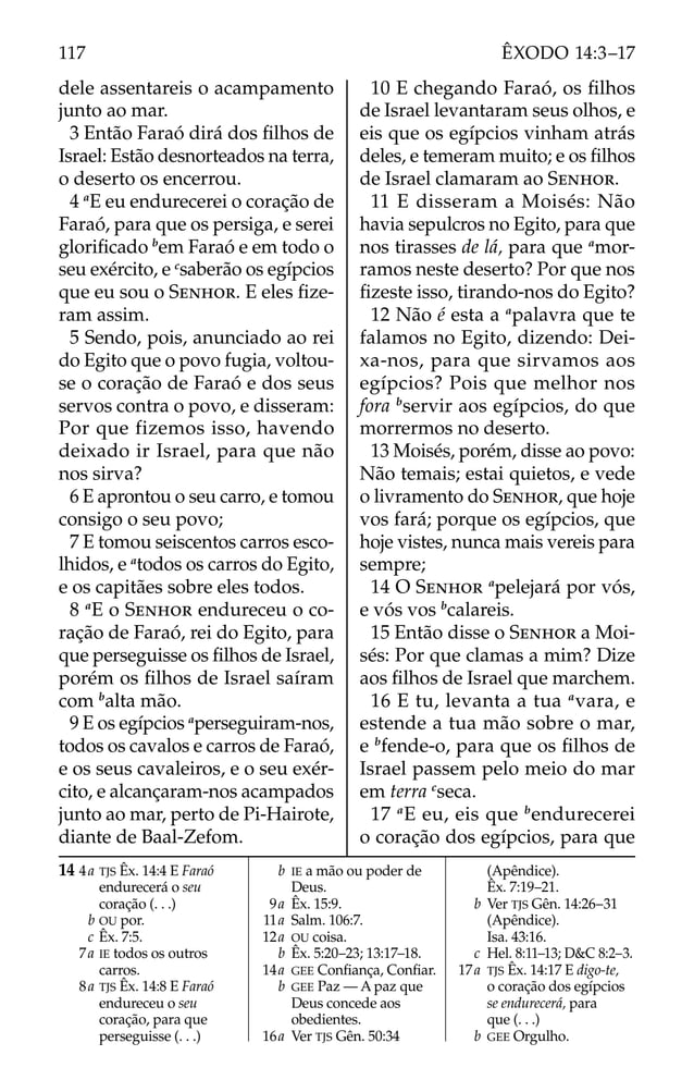 dele assentareis o acampamento
junto ao mar.
3 Então Faraó dirá dos ﬁlhos de
Israel: Estão desnorteados na terra,
o deserto os encerrou.
4 a
E eu endurecerei o coração de
Faraó, para que os persiga, e serei
gloriﬁcado b
em Faraó e em todo o
seu exército, e c
saberão os egípcios
que eu sou o SENHOR. E eles ﬁze-
ram assim.
5 Sendo, pois, anunciado ao rei
do Egito que o povo fugia, voltou-
se o coração de Faraó e dos seus
servos contra o povo, e disseram:
Por que fizemos isso, havendo
deixado ir Israel, para que não
nos sirva?
6 E aprontou o seu carro, e tomou
consigo o seu povo;
7 E tomou seiscentos carros esco-
lhidos, e a
todos os carros do Egito,
e os capitães sobre eles todos.
8 a
E o SENHOR endureceu o co-
ração de Faraó, rei do Egito, para
que perseguisse os ﬁlhos de Israel,
porém os ﬁlhos de Israel saíram
com b
alta mão.
9 E os egípcios a
perseguiram-nos,
todos os cavalos e carros de Faraó,
e os seus cavaleiros, e o seu exér-
cito, e alcançaram-nos acampados
junto ao mar, perto de Pi-Hairote,
diante de Baal-Zefom.
10 E chegando Faraó, os ﬁlhos
de Israel levantaram seus olhos, e
eis que os egípcios vinham atrás
deles, e temeram muito; e os ﬁlhos
de Israel clamaram ao SENHOR.
11 E disseram a Moisés: Não
havia sepulcros no Egito, para que
nos tirasses de lá, para que a
mor-
ramos neste deserto? Por que nos
ﬁzeste isso, tirando-nos do Egito?
12 Não é esta a a
palavra que te
falamos no Egito, dizendo: Dei-
xa-nos, para que sirvamos aos
egípcios? Pois que melhor nos
fora b
servir aos egípcios, do que
morrermos no deserto.
13 Moisés, porém, disse ao povo:
Não temais; estai quietos, e vede
o livramento do SENHOR, que hoje
vos fará; porque os egípcios, que
hoje vistes, nunca mais vereis para
sempre;
14 O SENHOR a
pelejará por vós,
e vós vos b
calareis.
15 Então disse o SENHOR a Moi-
sés: Por que clamas a mim? Dize
aos ﬁlhos de Israel que marchem.
16 E tu, levanta a tua a
vara, e
estende a tua mão sobre o mar,
e b
fende-o, para que os ﬁlhos de
Israel passem pelo meio do mar
em terra c
seca.
17 a
E eu, eis que b
endurecerei
o coração dos egípcios, para que
14 4a TJS Êx. 14:4 E Faraó
endurecerá o seu
coração (. . .)
b OU por.
c Êx. 7:5.
7a IE todos os outros
carros.
8a TJS Êx. 14:8 E Faraó
endureceu o seu
coração, para que
perseguisse (. . .)
b IE a mão ou poder de
Deus.
9a Êx. 15:9.
11a Salm. 106:7.
12a OU coisa.
b Êx. 5:20–23; 13:17–18.
14a GEE Conﬁança, Conﬁar.
b GEE Paz — A paz que
Deus concede aos
obedientes.
16a Ver TJS Gên. 50:34
(Apêndice).
Êx. 7:19–21.
b Ver TJS Gên. 14:26–31
(Apêndice).
Isa. 43:16.
c Hel. 8:11–13; D&C 8:2–3.
17a TJS Êx. 14:17 E digo-te,
o coração dos egípcios
se endurecerá, para
que (. . .)
b GEE Orgulho.
117 ÊXODO 14:3–17
 