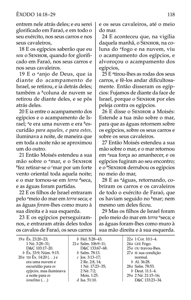 19a Êx. 23:20–23;
1 Né. 3:28–31;
D&C 103:17–20.
b Êx. 33:9; Núm. 9:15.
20a TJS Êx. 14:20 (. . .) e
era uma nuvem e
escuridão para os
egípcios, mas iluminava
a noite para os
israelitas (. . .)
b Hel. 5:28–43.
21a Salm. 106:9–11;
D&C 133:67–68.
b Salm. 78:13.
c Jos. 3:13–17;
2 Re. 2:8, 14;
1 Né. 17:23–35;
2 Né. 7:2;
Mois. 1:25.
d Isa. 51:10.
22a 1 Cor. 10:1–4.
24a GEE Fogo.
25a OU travou-lhes.
27a IE sua condição
normal.
b Al. 36:28.
28a Salm. 78:53.
b Deut. 11:1–4.
29a 2 Né. 21:15–16;
D&C 133:23–34.
entrem nele atrás deles; e eu serei
gloriﬁcado em Faraó, e em todo o
seu exército, nos seus carros e nos
seus cavaleiros,
18 E os egípcios saberão que eu
sou o SENHOR, quando for gloriﬁ-
cado em Faraó, nos seus carros e
nos seus cavaleiros.
19 E o a
anjo de Deus, que ia
diante do acampamento de
Israel, se retirou, e ia detrás deles;
também a b
coluna de nuvem se
retirou de diante deles, e se pôs
atrás deles.
20 E ia entre o acampamento dos
egípcios e o acampamento de Is-
rael; a
e era uma nuvem e era b
es-
curidão para aqueles, e para estes,
iluminava a noite, de maneira que
em toda a noite não se aproximou
um do outro.
21 Então Moisés estendeu a sua
mão sobre o a
mar, e o SENHOR
b
fez retirar-se o c
mar por um forte
vento oriental toda aquela noite;
e o mar tornou-se em terra d
seca,
e as águas foram partidas.
22 E os ﬁlhos de Israel entraram
pelo a
meio do mar em terra seca; e
as águas foram-lhes como muro à
sua direita e à sua esquerda.
23 E os egípcios perseguiram-
nos, e entraram atrás deles todos
os cavalos de Faraó, os seus carros
e os seus cavaleiros, até o meio
do mar.
24 E aconteceu que, na vigília
daquela manhã, o SENHOR, na co-
luna do a
fogo e na nuvem, viu
o acampamento dos egípcios, e
alvoroçou o acampamento dos
egípcios,
25 E a
tirou-lhes as rodas dos seus
carros, e fê-los andar diﬁcultosa-
mente. Então disseram os egíp-
cios: Fujamos de diante da face de
Israel, porque o SENHOR por eles
peleja contra os egípcios.
26 E disse o SENHOR a Moisés:
Estende a tua mão sobre o mar,
para que as águas retornem sobre
os egípcios, sobre os seus carros e
sobre os seus cavaleiros.
27 Então Moisés estendeu a sua
mão sobre o mar, e o mar retornou
em a
sua força ao amanhecer, e os
egípcios fugiram ao seu encontro;
e o b
SENHOR derrubou os egípcios
no meio do mar,
28 E as a
águas, retornando, co-
briram os carros e os cavaleiros
de todo o exército de Faraó, que
os haviam seguido no b
mar; nem
mesmo um deles ﬁcou.
29 Mas os ﬁlhos de Israel foram
pelo meio do mar em terra a
seca; e
as águas foram-lhes como muro à
sua mão direita e à sua esquerda.
118
ÊXODO 14:18–29
 