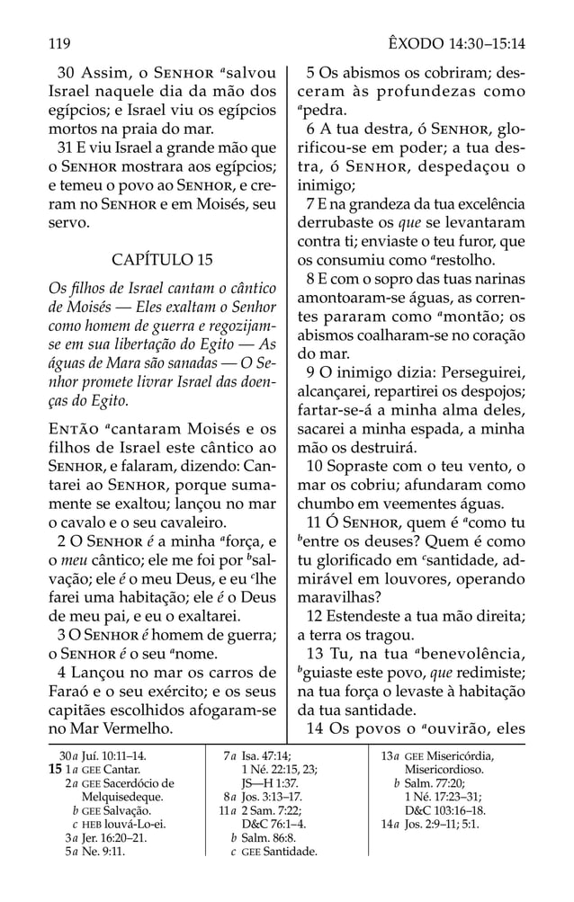 30 Assim, o SENHOR a
salvou
Israel naquele dia da mão dos
egípcios; e Israel viu os egípcios
mortos na praia do mar.
31 E viu Israel a grande mão que
o SENHOR mostrara aos egípcios;
e temeu o povo ao SENHOR, e cre-
ram no SENHOR e em Moisés, seu
servo.
CAPÍTULO 15
Os ﬁlhos de Israel cantam o cântico
de Moisés — Eles exaltam o Senhor
como homem de guerra e regozijam-
se em sua libertação do Egito — As
águas de Mara são sanadas — O Se-
nhor promete livrar Israel das doen-
ças do Egito.
ENTÃO a
cantaram Moisés e os
filhos de Israel este cântico ao
SENHOR, e falaram, dizendo: Can-
tarei ao SENHOR, porque suma-
mente se exaltou; lançou no mar
o cavalo e o seu cavaleiro.
2 O SENHOR é a minha a
força, e
o meu cântico; ele me foi por b
sal-
vação; ele é o meu Deus, e eu c
lhe
farei uma habitação; ele é o Deus
de meu pai, e eu o exaltarei.
3 O SENHOR é homem de guerra;
o SENHOR é o seu a
nome.
4 Lançou no mar os carros de
Faraó e o seu exército; e os seus
capitães escolhidos afogaram-se
no Mar Vermelho.
5 Os abismos os cobriram; des-
ceram às profundezas como
a
pedra.
6 A tua destra, ó SENHOR, glo-
rificou-se em poder; a tua des-
tra, ó SENHOR, despedaçou o
inimigo;
7 E na grandeza da tua excelência
derrubaste os que se levantaram
contra ti; enviaste o teu furor, que
os consumiu como a
restolho.
8 E com o sopro das tuas narinas
amontoaram-se águas, as corren-
tes pararam como a
montão; os
abismos coalharam-se no coração
do mar.
9 O inimigo dizia: Perseguirei,
alcançarei, repartirei os despojos;
fartar-se-á a minha alma deles,
sacarei a minha espada, a minha
mão os destruirá.
10 Sopraste com o teu vento, o
mar os cobriu; afundaram como
chumbo em veementes águas.
11 Ó SENHOR, quem é a
como tu
b
entre os deuses? Quem é como
tu gloriﬁcado em c
santidade, ad-
mirável em louvores, operando
maravilhas?
12 Estendeste a tua mão direita;
a terra os tragou.
13 Tu, na tua a
benevolência,
b
guiaste este povo, que redimiste;
na tua força o levaste à habitação
da tua santidade.
14 Os povos o a
ouvirão, eles
30a Juí. 10:11–14.
15 1a GEE Cantar.
2a GEE Sacerdócio de
Melquisedeque.
b GEE Salvação.
c HEB louvá-Lo-ei.
3a Jer. 16:20–21.
5a Ne. 9:11.
7a Isa. 47:14;
1 Né. 22:15, 23;
JS—H 1:37.
8a Jos. 3:13–17.
11a 2 Sam. 7:22;
D&C 76:1–4.
b Salm. 86:8.
c GEE Santidade.
13a GEE Misericórdia,
Misericordioso.
b Salm. 77:20;
1 Né. 17:23–31;
D&C 103:16–18.
14a Jos. 2:9–11; 5:1.
119 ÊXODO 14:30–15:14
 