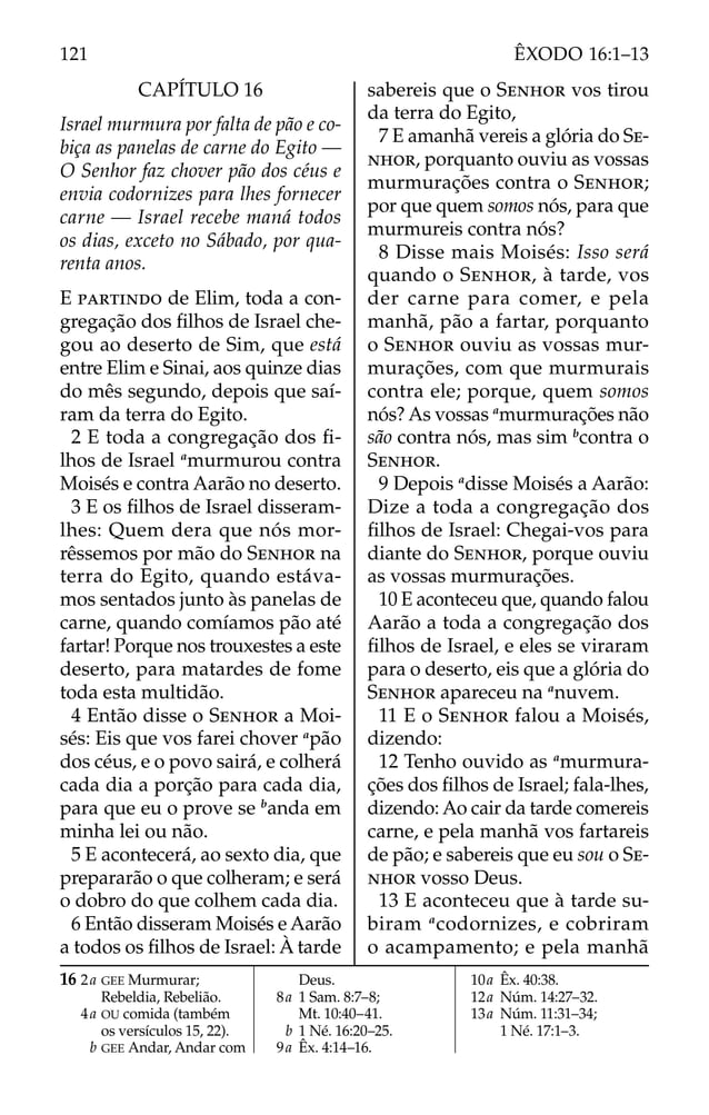 CAPÍTULO 16
Israel murmura por falta de pão e co-
biça as panelas de carne do Egito —
O Senhor faz chover pão dos céus e
envia codornizes para lhes fornecer
carne — Israel recebe maná todos
os dias, exceto no Sábado, por qua-
renta anos.
E PARTINDO de Elim, toda a con-
gregação dos ﬁlhos de Israel che-
gou ao deserto de Sim, que está
entre Elim e Sinai, aos quinze dias
do mês segundo, depois que saí-
ram da terra do Egito.
2 E toda a congregação dos ﬁ-
lhos de Israel a
murmurou contra
Moisés e contra Aarão no deserto.
3 E os ﬁlhos de Israel disseram-
lhes: Quem dera que nós mor-
rêssemos por mão do SENHOR na
terra do Egito, quando estáva-
mos sentados junto às panelas de
carne, quando comíamos pão até
fartar! Porque nos trouxestes a este
deserto, para matardes de fome
toda esta multidão.
4 Então disse o SENHOR a Moi-
sés: Eis que vos farei chover a
pão
dos céus, e o povo sairá, e colherá
cada dia a porção para cada dia,
para que eu o prove se b
anda em
minha lei ou não.
5 E acontecerá, ao sexto dia, que
prepararão o que colheram; e será
o dobro do que colhem cada dia.
6 Então disseram Moisés e Aarão
a todos os ﬁlhos de Israel: À tarde
sabereis que o SENHOR vos tirou
da terra do Egito,
7 E amanhã vereis a glória do SE-
NHOR, porquanto ouviu as vossas
murmurações contra o SENHOR;
por que quem somos nós, para que
murmureis contra nós?
8 Disse mais Moisés: Isso será
quando o SENHOR, à tarde, vos
der carne para comer, e pela
manhã, pão a fartar, porquanto
o SENHOR ouviu as vossas mur-
murações, com que murmurais
contra ele; porque, quem somos
nós? As vossas a
murmurações não
são contra nós, mas sim b
contra o
SENHOR.
9 Depois a
disse Moisés a Aarão:
Dize a toda a congregação dos
ﬁlhos de Israel: Chegai-vos para
diante do SENHOR, porque ouviu
as vossas murmurações.
10 E aconteceu que, quando falou
Aarão a toda a congregação dos
ﬁlhos de Israel, e eles se viraram
para o deserto, eis que a glória do
SENHOR apareceu na a
nuvem.
11 E o SENHOR falou a Moisés,
dizendo:
12 Tenho ouvido as a
murmura-
ções dos ﬁlhos de Israel; fala-lhes,
dizendo: Ao cair da tarde comereis
carne, e pela manhã vos fartareis
de pão; e sabereis que eu sou o SE-
NHOR vosso Deus.
13 E aconteceu que à tarde su-
biram a
codornizes, e cobriram
o acampamento; e pela manhã
16 2a GEE Murmurar;
Rebeldia, Rebelião.
4a OU comida (também
os versículos 15, 22).
b GEE Andar, Andar com
Deus.
8a 1 Sam. 8:7–8;
Mt. 10:40–41.
b 1 Né. 16:20–25.
9a Êx. 4:14–16.
10a Êx. 40:38.
12a Núm. 14:27–32.
13a Núm. 11:31–34;
1 Né. 17:1–3.
121 ÊXODO 16:1–13
 