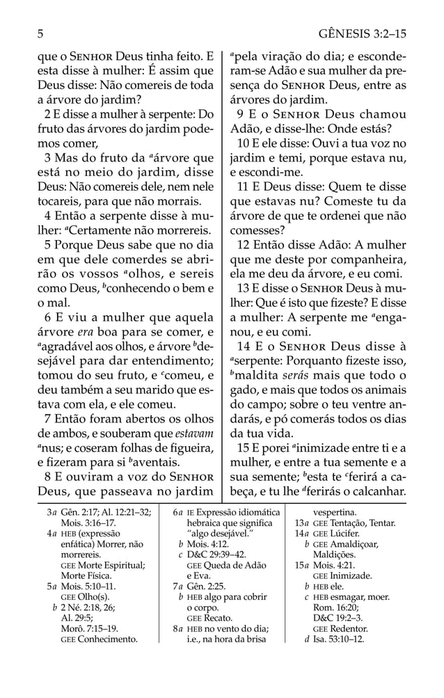 que o SENHOR Deus tinha feito. E
esta disse à mulher: É assim que
Deus disse: Não comereis de toda
a árvore do jardim?
2 E disse a mulher à serpente: Do
fruto das árvores do jardim pode-
mos comer,
3 Mas do fruto da a
árvore que
está no meio do jardim, disse
Deus: Não comereis dele, nem nele
tocareis, para que não morrais.
4 Então a serpente disse à mu-
lher: a
Certamente não morrereis.
5 Porque Deus sabe que no dia
em que dele comerdes se abri-
rão os vossos a
olhos, e sereis
como Deus, b
conhecendo o bem e
o mal.
6 E viu a mulher que aquela
árvore era boa para se comer, e
a
agradável aos olhos, e árvore b
de-
sejável para dar entendimento;
tomou do seu fruto, e c
comeu, e
deu também a seu marido que es-
tava com ela, e ele comeu.
7 Então foram abertos os olhos
de ambos, e souberam que estavam
a
nus; e coseram folhas de ﬁgueira,
e ﬁzeram para si b
aventais.
8 E ouviram a voz do SENHOR
Deus, que passeava no jardim
a
pela viração do dia; e esconde-
ram-se Adão e sua mulher da pre-
sença do SENHOR Deus, entre as
árvores do jardim.
9 E o SENHOR Deus chamou
Adão, e disse-lhe: Onde estás?
10 E ele disse: Ouvi a tua voz no
jardim e temi, porque estava nu,
e escondi-me.
11 E Deus disse: Quem te disse
que estavas nu? Comeste tu da
árvore de que te ordenei que não
comesses?
12 Então disse Adão: A mulher
que me deste por companheira,
ela me deu da árvore, e eu comi.
13 E disse o SENHOR Deus à mu-
lher: Que é isto que ﬁzeste? E disse
a mulher: A serpente me a
enga-
nou, e eu comi.
14 E o SENHOR Deus disse à
a
serpente: Porquanto ﬁzeste isso,
b
maldita serás mais que todo o
gado, e mais que todos os animais
do campo; sobre o teu ventre an-
darás, e pó comerás todos os dias
da tua vida.
15 E porei a
inimizade entre ti e a
mulher, e entre a tua semente e a
sua semente; b
esta te c
ferirá a ca-
beça, e tu lhe d
ferirás o calcanhar.
3a Gên. 2:17; Al. 12:21–32;
Mois. 3:16–17.
4a HEB (expressão
enfática) Morrer, não
morrereis.
GEE Morte Espiritual;
Morte Física.
5a Mois. 5:10–11.
GEE Olho(s).
b 2 Né. 2:18, 26;
Al. 29:5;
Morô. 7:15–19.
GEE Conhecimento.
6a IE Expressão idiomática
hebraica que signiﬁca
“algo desejável.”
b Mois. 4:12.
c D&C 29:39–42.
GEE Queda de Adão
e Eva.
7a Gên. 2:25.
b HEB algo para cobrir
o corpo.
GEE Recato.
8a HEB no vento do dia;
i.e., na hora da brisa
vespertina.
13a GEE Tentação, Tentar.
14a GEE Lúcifer.
b GEE Amaldiçoar,
Maldições.
15a Mois. 4:21.
GEE Inimizade.
b HEB ele.
c HEB esmagar, moer.
Rom. 16:20;
D&C 19:2–3.
GEE Redentor.
d Isa. 53:10–12.
5 GÊNESIS 3:2–15
 
