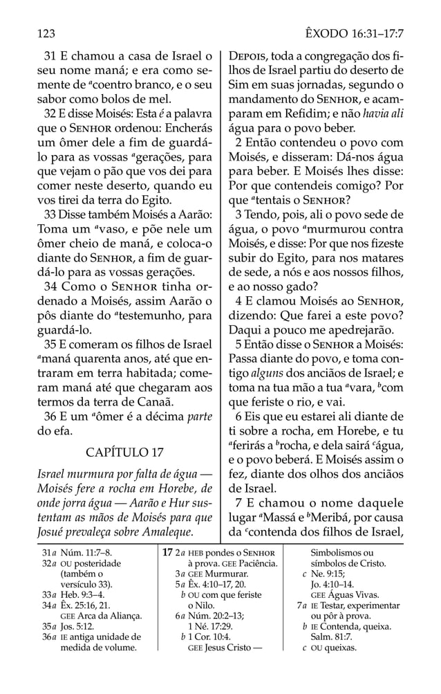 31 E chamou a casa de Israel o
seu nome maná; e era como se-
mente de a
coentro branco, e o seu
sabor como bolos de mel.
32 E disse Moisés: Esta é a palavra
que o SENHOR ordenou: Encherás
um ômer dele a fim de guardá-
lo para as vossas a
gerações, para
que vejam o pão que vos dei para
comer neste deserto, quando eu
vos tirei da terra do Egito.
33 Disse também Moisés a Aarão:
Toma um a
vaso, e põe nele um
ômer cheio de maná, e coloca-o
diante do SENHOR, a ﬁm de guar-
dá-lo para as vossas gerações.
34 Como o SENHOR tinha or-
denado a Moisés, assim Aarão o
pôs diante do a
testemunho, para
guardá-lo.
35 E comeram os ﬁlhos de Israel
a
maná quarenta anos, até que en-
traram em terra habitada; come-
ram maná até que chegaram aos
termos da terra de Canaã.
36 E um a
ômer é a décima parte
do efa.
CAPÍTULO 17
Israel murmura por falta de água —
Moisés fere a rocha em Horebe, de
onde jorra água — Aarão e Hur sus-
tentam as mãos de Moisés para que
Josué prevaleça sobre Amaleque.
DEPOIS, toda a congregação dos ﬁ-
lhos de Israel partiu do deserto de
Sim em suas jornadas, segundo o
mandamento do SENHOR, e acam-
param em Reﬁdim; e não havia ali
água para o povo beber.
2 Então contendeu o povo com
Moisés, e disseram: Dá-nos água
para beber. E Moisés lhes disse:
Por que contendeis comigo? Por
que a
tentais o SENHOR?
3 Tendo, pois, ali o povo sede de
água, o povo a
murmurou contra
Moisés, e disse: Por que nos ﬁzeste
subir do Egito, para nos matares
de sede, a nós e aos nossos ﬁlhos,
e ao nosso gado?
4 E clamou Moisés ao SENHOR,
dizendo: Que farei a este povo?
Daqui a pouco me apedrejarão.
5 Então disse o SENHOR a Moisés:
Passa diante do povo, e toma con-
tigo alguns dos anciãos de Israel; e
toma na tua mão a tua a
vara, b
com
que feriste o rio, e vai.
6 Eis que eu estarei ali diante de
ti sobre a rocha, em Horebe, e tu
a
ferirás a b
rocha, e dela sairá c
água,
e o povo beberá. E Moisés assim o
fez, diante dos olhos dos anciãos
de Israel.
7 E chamou o nome daquele
lugar a
Massá e b
Meribá, por causa
da c
contenda dos ﬁlhos de Israel,
31a Núm. 11:7–8.
32a OU posteridade
(também o
versículo 33).
33a Heb. 9:3–4.
34a Êx. 25:16, 21.
GEE Arca da Aliança.
35a Jos. 5:12.
36a IE antiga unidade de
medida de volume.
17 2a HEB pondes o SENHOR
à prova. GEE Paciência.
3a GEE Murmurar.
5a Êx. 4:10–17, 20.
b OU com que feriste
o Nilo.
6a Núm. 20:2–13;
1 Né. 17:29.
b 1 Cor. 10:4.
GEE Jesus Cristo —
Simbolismos ou
símbolos de Cristo.
c Ne. 9:15;
Jo. 4:10–14.
GEE Águas Vivas.
7a IE Testar, experimentar
ou pôr à prova.
b IE Contenda, queixa.
Salm. 81:7.
c OU queixas.
123 ÊXODO 16:31–17:7
 