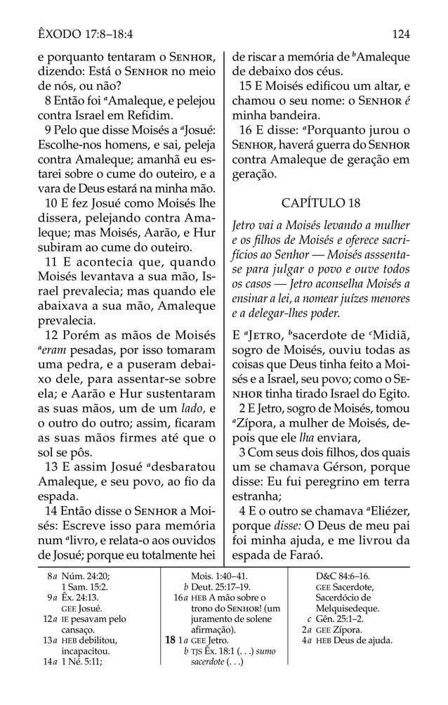 8a Núm. 24:20;
1 Sam. 15:2.
9a Êx. 24:13.
GEE Josué.
12a IE pesavam pelo
cansaço.
13a HEB debilitou,
incapacitou.
14a 1 Né. 5:11;
Mois. 1:40–41.
b Deut. 25:17–19.
16a HEB A mão sobre o
trono do SENHOR! (um
juramento de solene
aﬁrmação).
18 1a GEE Jetro.
b TJS Êx. 18:1 (. . .) sumo
sacerdote (. . .)
D&C 84:6–16.
GEE Sacerdote,
Sacerdócio de
Melquisedeque.
c Gên. 25:1–2.
2a GEE Zípora.
4a HEB Deus de ajuda.
e porquanto tentaram o SENHOR,
dizendo: Está o SENHOR no meio
de nós, ou não?
8 Então foi a
Amaleque, e pelejou
contra Israel em Reﬁdim.
9 Pelo que disse Moisés a a
Josué:
Escolhe-nos homens, e sai, peleja
contra Amaleque; amanhã eu es-
tarei sobre o cume do outeiro, e a
vara de Deus estará na minha mão.
10 E fez Josué como Moisés lhe
dissera, pelejando contra Ama-
leque; mas Moisés, Aarão, e Hur
subiram ao cume do outeiro.
11 E acontecia que, quando
Moisés levantava a sua mão, Is-
rael prevalecia; mas quando ele
abaixava a sua mão, Amaleque
prevalecia.
12 Porém as mãos de Moisés
a
eram pesadas, por isso tomaram
uma pedra, e a puseram debai-
xo dele, para assentar-se sobre
ela; e Aarão e Hur sustentaram
as suas mãos, um de um lado, e
o outro do outro; assim, ﬁcaram
as suas mãos firmes até que o
sol se pôs.
13 E assim Josué a
desbaratou
Amaleque, e seu povo, ao ﬁo da
espada.
14 Então disse o SENHOR a Moi-
sés: Escreve isso para memória
num a
livro, e relata-o aos ouvidos
de Josué; porque eu totalmente hei
de riscar a memória de b
Amaleque
de debaixo dos céus.
15 E Moisés ediﬁcou um altar, e
chamou o seu nome: o SENHOR é
minha bandeira.
16 E disse: a
Porquanto jurou o
SENHOR, haverá guerra do SENHOR
contra Amaleque de geração em
geração.
CAPÍTULO 18
Jetro vai a Moisés levando a mulher
e os ﬁlhos de Moisés e oferece sacri-
fícios ao Senhor — Moisés asssenta-
se para julgar o povo e ouve todos
os casos — Jetro aconselha Moisés a
ensinar a lei, a nomear juízes menores
e a delegar-lhes poder.
E a
JETRO, b
sacerdote de c
Midiã,
sogro de Moisés, ouviu todas as
coisas que Deus tinha feito a Moi-
sés e a Israel, seu povo; como o SE-
NHOR tinha tirado Israel do Egito.
2 E Jetro, sogro de Moisés, tomou
a
Zípora, a mulher de Moisés, de-
pois que ele lha enviara,
3 Com seus dois ﬁlhos, dos quais
um se chamava Gérson, porque
disse: Eu fui peregrino em terra
estranha;
4 E o outro se chamava a
Eliézer,
porque disse: O Deus de meu pai
foi minha ajuda, e me livrou da
espada de Faraó.
124
ÊXODO 17:8–18:4
 