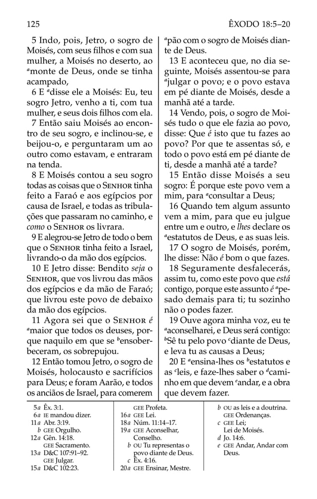 5 Indo, pois, Jetro, o sogro de
Moisés, com seus ﬁlhos e com sua
mulher, a Moisés no deserto, ao
a
monte de Deus, onde se tinha
acampado,
6 E a
disse ele a Moisés: Eu, teu
sogro Jetro, venho a ti, com tua
mulher, e seus dois ﬁlhos com ela.
7 Então saiu Moisés ao encon-
tro de seu sogro, e inclinou-se, e
beijou-o, e perguntaram um ao
outro como estavam, e entraram
na tenda.
8 E Moisés contou a seu sogro
todas as coisas que o SENHOR tinha
feito a Faraó e aos egípcios por
causa de Israel, e todas as tribula-
ções que passaram no caminho, e
como o SENHOR os livrara.
9 E alegrou-se Jetro de todo o bem
que o SENHOR tinha feito a Israel,
livrando-o da mão dos egípcios.
10 E Jetro disse: Bendito seja o
SENHOR, que vos livrou das mãos
dos egípcios e da mão de Faraó;
que livrou este povo de debaixo
da mão dos egípcios.
11 Agora sei que o SENHOR é
a
maior que todos os deuses, por-
que naquilo em que se b
ensober-
beceram, os sobrepujou.
12 Então tomou Jetro, o sogro de
Moisés, holocausto e sacrifícios
para Deus; e foram Aarão, e todos
os anciãos de Israel, para comerem
a
pão com o sogro de Moisés dian-
te de Deus.
13 E aconteceu que, no dia se-
guinte, Moisés assentou-se para
a
julgar o povo; e o povo estava
em pé diante de Moisés, desde a
manhã até a tarde.
14 Vendo, pois, o sogro de Moi-
sés tudo o que ele fazia ao povo,
disse: Que é isto que tu fazes ao
povo? Por que te assentas só, e
todo o povo está em pé diante de
ti, desde a manhã até a tarde?
15 Então disse Moisés a seu
sogro: É porque este povo vem a
mim, para a
consultar a Deus;
16 Quando tem algum assunto
vem a mim, para que eu julgue
entre um e outro, e lhes declare os
a
estatutos de Deus, e as suas leis.
17 O sogro de Moisés, porém,
lhe disse: Não é bom o que fazes.
18 Seguramente desfalecerás,
assim tu, como este povo que está
contigo, porque este assunto é a
pe-
sado demais para ti; tu sozinho
não o podes fazer.
19 Ouve agora minha voz, eu te
a
aconselharei, e Deus será contigo:
b
Sê tu pelo povo c
diante de Deus,
e leva tu as causas a Deus;
20 E a
ensina-lhes os b
estatutos e
as c
leis, e faze-lhes saber o d
cami-
nho em que devem e
andar, e a obra
que devem fazer.
5a Êx. 3:1.
6a IE mandou dizer.
11a Abr. 3:19.
b GEE Orgulho.
12a Gên. 14:18.
GEE Sacramento.
13a D&C 107:91–92.
GEE Julgar.
15a D&C 102:23.
GEE Profeta.
16a GEE Lei.
18a Núm. 11:14–17.
19a GEE Aconselhar,
Conselho.
b OU Tu representas o
povo diante de Deus.
c Êx. 4:16.
20a GEE Ensinar, Mestre.
b OU as leis e a doutrina.
GEE Ordenanças.
c GEE Lei;
Lei de Moisés.
d Jo. 14:6.
e GEE Andar, Andar com
Deus.
125 ÊXODO 18:5–20
 