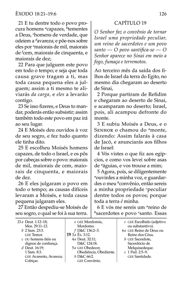 21a Deut. 1:12–18;
Mos. 29:11–12.
b 2 Sam. 23:3.
GEE Temor.
c OU homens ﬁéis ou
dignos de conﬁança.
d Deut. 16:19;
1 Sam. 8:3.
GEE Avarento, Avareza;
Cobiçar.
e GEE Mordomia,
Mordomo.
f D&C 136:2–3.
19 3a Êx. 3:12.
4a Deut. 32:11;
D&C 124:18.
5a GEE Obedecer,
Obediência, Obediente.
b D&C 66:2.
GEE Convênio.
c GEE Escolhido (adjetivo
ou substantivo).
6a GEE Reino de Deus ou
Reino dos Céus.
b GEE Sacerdote,
Sacerdócio de
Melquisedeque.
c 1 Ped. 2:5–9.
GEE Santidade.
21 E tu dentre todo o povo pro-
cura homens a
capazes, b
tementes
a Deus, c
homens de verdade, que
odeiem a d
avareza; e põe-nos sobre
eles por e
maiorais de mil, maiorais
de f
cem, maiorais de cinquenta, e
maiorais de dez;
22 Para que julguem este povo
em todo o tempo; e seja que toda
causa grave tragam a ti, mas
toda causa pequena eles a jul-
guem; assim a ti mesmo te ali-
viarás da carga, e eles a levarão
contigo.
23 Se isso ﬁzeres, e Deus to man-
dar, poderás então subsistir; assim
também todo este povo em paz irá
ao seu lugar.
24 E Moisés deu ouvidos à voz
de seu sogro, e fez tudo quanto
ele tinha dito.
25 E escolheu Moisés homens
capazes, de todo o Israel, e os pôs
por cabeças sobre o povo: maiorais
de mil, maiorais de cem, maio-
rais de cinquenta, e maiorais
de dez.
26 E eles julgaram o povo em
todo o tempo; as causas difíceis
levaram a Moisés, e toda causa
pequena julgaram eles.
27 Então despediu-se Moisés de
seu sogro, o qual se foi à sua terra.
CAPÍTULO 19
O Senhor faz o convênio de tornar
Israel uma propriedade peculiar,
um reino de sacerdotes e um povo
santo — O povo santiﬁca-se — O
Senhor aparece no Sinai em meio a
fogo, fumaça e terremotos.
AO terceiro mês da saída dos ﬁ-
lhos de Israel da terra do Egito, no
mesmo dia chegaram ao deserto
de Sinai,
2 Porque partiram de Reﬁdim
e chegaram ao deserto de Sinai,
e acamparam no deserto; Israel,
pois, ali acampou defronte do
monte.
3 E subiu Moisés a Deus, e o
SENHOR o chamou do a
monte,
dizendo: Assim falarás à casa
de Jacó, e anunciarás aos ﬁlhos
de Israel:
4 Vós vistes o que ﬁz aos egíp-
cios, e como vos levei sobre asas
de a
águias, e vos trouxe a mim;
5 Agora, pois, se diligentemente
a
ouvirdes a minha voz, e guardar-
des o meu b
convênio, então sereis
a minha propriedade c
peculiar
dentre todos os povos; porque
toda a terra é minha.
6 E vós me sereis um a
reino de
b
sacerdotes e povo c
santo. Essas
126
ÊXODO 18:21–19:6
 