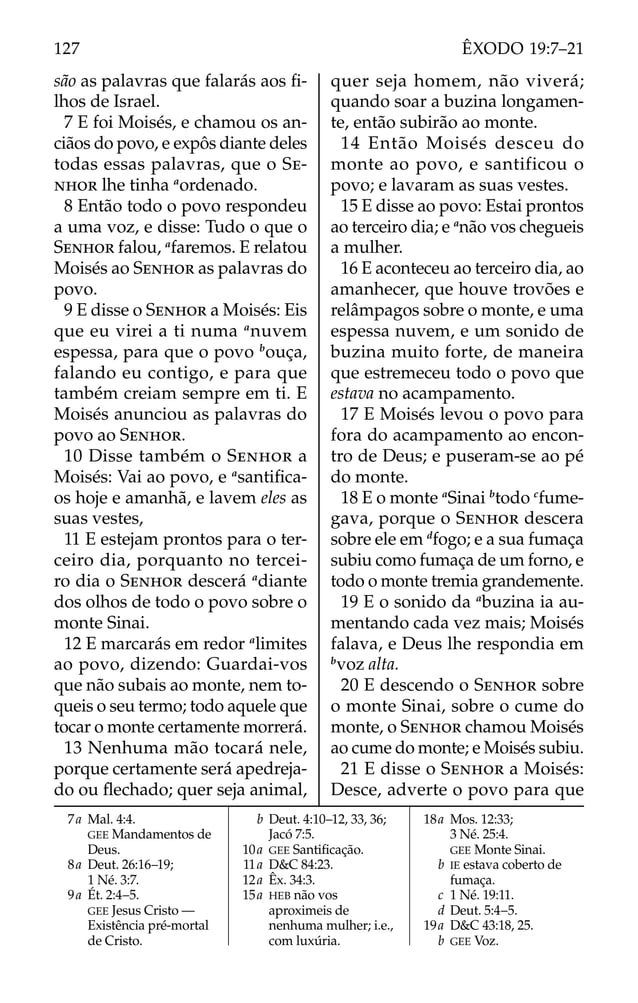 são as palavras que falarás aos ﬁ-
lhos de Israel.
7 E foi Moisés, e chamou os an-
ciãos do povo, e expôs diante deles
todas essas palavras, que o SE-
NHOR lhe tinha a
ordenado.
8 Então todo o povo respondeu
a uma voz, e disse: Tudo o que o
SENHOR falou, a
faremos. E relatou
Moisés ao SENHOR as palavras do
povo.
9 E disse o SENHOR a Moisés: Eis
que eu virei a ti numa a
nuvem
espessa, para que o povo b
ouça,
falando eu contigo, e para que
também creiam sempre em ti. E
Moisés anunciou as palavras do
povo ao SENHOR.
10 Disse também o SENHOR a
Moisés: Vai ao povo, e a
santiﬁca-
os hoje e amanhã, e lavem eles as
suas vestes,
11 E estejam prontos para o ter-
ceiro dia, porquanto no tercei-
ro dia o SENHOR descerá a
diante
dos olhos de todo o povo sobre o
monte Sinai.
12 E marcarás em redor a
limites
ao povo, dizendo: Guardai-vos
que não subais ao monte, nem to-
queis o seu termo; todo aquele que
tocar o monte certamente morrerá.
13 Nenhuma mão tocará nele,
porque certamente será apedreja-
do ou ﬂechado; quer seja animal,
quer seja homem, não viverá;
quando soar a buzina longamen-
te, então subirão ao monte.
14 Então Moisés desceu do
monte ao povo, e santificou o
povo; e lavaram as suas vestes.
15 E disse ao povo: Estai prontos
ao terceiro dia; e a
não vos chegueis
a mulher.
16 E aconteceu ao terceiro dia, ao
amanhecer, que houve trovões e
relâmpagos sobre o monte, e uma
espessa nuvem, e um sonido de
buzina muito forte, de maneira
que estremeceu todo o povo que
estava no acampamento.
17 E Moisés levou o povo para
fora do acampamento ao encon-
tro de Deus; e puseram-se ao pé
do monte.
18 E o monte a
Sinai b
todo c
fume-
gava, porque o SENHOR descera
sobre ele em d
fogo; e a sua fumaça
subiu como fumaça de um forno, e
todo o monte tremia grandemente.
19 E o sonido da a
buzina ia au-
mentando cada vez mais; Moisés
falava, e Deus lhe respondia em
b
voz alta.
20 E descendo o SENHOR sobre
o monte Sinai, sobre o cume do
monte, o SENHOR chamou Moisés
ao cume do monte; e Moisés subiu.
21 E disse o SENHOR a Moisés:
Desce, adverte o povo para que
7a Mal. 4:4.
GEE Mandamentos de
Deus.
8a Deut. 26:16–19;
1 Né. 3:7.
9a Ét. 2:4–5.
GEE Jesus Cristo —
Existência pré-mortal
de Cristo.
b Deut. 4:10–12, 33, 36;
Jacó 7:5.
10a GEE Santiﬁcação.
11a D&C 84:23.
12a Êx. 34:3.
15a HEB não vos
aproximeis de
nenhuma mulher; i.e.,
com luxúria.
18a Mos. 12:33;
3 Né. 25:4.
GEE Monte Sinai.
b IE estava coberto de
fumaça.
c 1 Né. 19:11.
d Deut. 5:4–5.
19a D&C 43:18, 25.
b GEE Voz.
127 ÊXODO 19:7–21
 