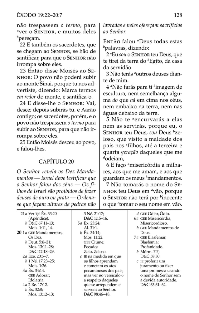 21a Ver TJS Êx. 33:20
(Apêndice).
b D&C 67:11–13;
Mois. 1:11, 14.
20 1a GEE Mandamentos,
Os Dez.
b Deut. 5:6–21;
Mos. 13:11–28;
D&C 42:18–29.
2a Eze. 20:5–7.
b 1 Né. 17:23–25;
Mois. 1:26.
3a Êx. 34:14.
GEE Adorar;
Idolatria.
4a 2 Re. 17:12.
b Êx. 32:8;
Mos. 13:12–13;
3 Né. 21:17;
D&C 1:15–16.
5a Êx. 23:24;
Al. 31:1.
b Êx. 34:14;
Mos. 11:22.
GEE Ciúme;
Pecado;
Zelo, Zeloso.
c IE na medida em que
os ﬁlhos aprendam
e cometam os atos
pecaminosos dos pais;
mas ver no versículo 6
a respeito daqueles
que se arrependem e
servem ao Senhor.
D&C 98:46–48.
d GEE Odiar, Ódio.
6a GEE Misericórdia,
Misericordioso.
b GEE Mandamentos de
Deus.
7a GEE Blasfemar,
Blasfêmia;
Profanidade.
b Mórm. 7:7;
D&C 58:30.
c IE proferir um
juramento ou ﬁzer
uma promessa usando
o nome do Senhor sem
a devida autoridade.
D&C 63:61–62.
não trespassem o termo, para
a
ver o SENHOR, e muitos deles
b
pereçam.
22 E também os sacerdotes, que
se chegam ao SENHOR, se hão de
santiﬁcar, para que o SENHOR não
irrompa sobre eles.
23 Então disse Moisés ao SE-
NHOR: O povo não poderá subir
ao monte Sinai, porque tu nos ad-
vertiste, dizendo: Marca termos
em redor do monte, e santiﬁca-o.
24 E disse-lhe o SENHOR: Vai,
desce; depois subirás tu, e Aarão
contigo; os sacerdotes, porém, e o
povo não trespassem o termo para
subir ao SENHOR, para que não ir-
rompa sobre eles.
25 Então Moisés desceu ao povo,
e falou-lhes.
CAPÍTULO 20
O Senhor revela os Dez Manda-
mentos — Israel deve testificar que
o Senhor falou dos céus — Os fi-
lhos de Israel são proibidos de fazer
deuses de ouro ou prata — Ordena-
se que façam altares de pedras não
lavradas e neles ofereçam sacrifícios
ao Senhor.
ENTÃO falou a
Deus todas estas
b
palavras, dizendo:
2 a
Eu sou o SENHOR teu Deus, que
te tirei da terra do b
Egito, da casa
da servidão.
3 Não terás a
outros deuses dian-
te de mim.
4 a
Não farás para ti b
imagem de
escultura, nem semelhança algu-
ma do que há em cima nos céus,
nem embaixo na terra, nem nas
águas debaixo da terra.
5 Não te a
encurvarás a elas
nem as servirás, porque eu, o
SENHOR teu Deus, sou Deus b
ze-
loso, que visito a maldade dos
pais nos c
filhos, até a terceira e
quarta geração daqueles que me
d
odeiam,
6 E faço a
misericórdia a milha-
res, aos que me amam, e aos que
guardam os meus b
mandamentos.
7 Não tomarás o nome do SE-
NHOR teu Deus em a
vão, porque
o SENHOR não terá por b
inocente
o que c
tomar o seu nome em vão.
128
ÊXODO 19:22–20:7
 