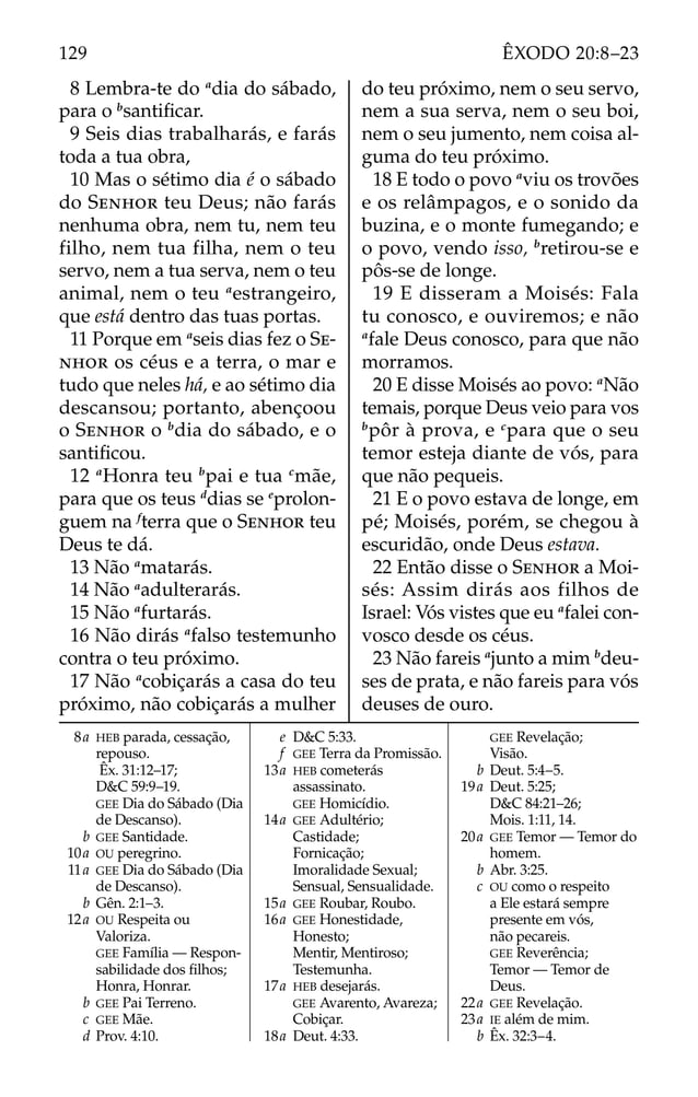 8 Lembra-te do a
dia do sábado,
para o b
santiﬁcar.
9 Seis dias trabalharás, e farás
toda a tua obra,
10 Mas o sétimo dia é o sábado
do SENHOR teu Deus; não farás
nenhuma obra, nem tu, nem teu
filho, nem tua filha, nem o teu
servo, nem a tua serva, nem o teu
animal, nem o teu a
estrangeiro,
que está dentro das tuas portas.
11 Porque em a
seis dias fez o SE-
NHOR os céus e a terra, o mar e
tudo que neles há, e ao sétimo dia
descansou; portanto, abençoou
o SENHOR o b
dia do sábado, e o
santiﬁcou.
12 a
Honra teu b
pai e tua c
mãe,
para que os teus d
dias se e
prolon-
guem na f
terra que o SENHOR teu
Deus te dá.
13 Não a
matarás.
14 Não a
adulterarás.
15 Não a
furtarás.
16 Não dirás a
falso testemunho
contra o teu próximo.
17 Não a
cobiçarás a casa do teu
próximo, não cobiçarás a mulher
do teu próximo, nem o seu servo,
nem a sua serva, nem o seu boi,
nem o seu jumento, nem coisa al-
guma do teu próximo.
18 E todo o povo a
viu os trovões
e os relâmpagos, e o sonido da
buzina, e o monte fumegando; e
o povo, vendo isso, b
retirou-se e
pôs-se de longe.
19 E disseram a Moisés: Fala
tu conosco, e ouviremos; e não
a
fale Deus conosco, para que não
morramos.
20 E disse Moisés ao povo: a
Não
temais, porque Deus veio para vos
b
pôr à prova, e c
para que o seu
temor esteja diante de vós, para
que não pequeis.
21 E o povo estava de longe, em
pé; Moisés, porém, se chegou à
escuridão, onde Deus estava.
22 Então disse o SENHOR a Moi-
sés: Assim dirás aos filhos de
Israel: Vós vistes que eu a
falei con-
vosco desde os céus.
23 Não fareis a
junto a mim b
deu-
ses de prata, e não fareis para vós
deuses de ouro.
8a HEB parada, cessação,
repouso.
Êx. 31:12–17;
D&C 59:9–19.
GEE Dia do Sábado (Dia
de Descanso).
b GEE Santidade.
10a OU peregrino.
11a GEE Dia do Sábado (Dia
de Descanso).
b Gên. 2:1–3.
12a OU Respeita ou
Valoriza.
GEE Família — Respon-
sabilidade dos ﬁlhos;
Honra, Honrar.
b GEE Pai Terreno.
c GEE Mãe.
d Prov. 4:10.
e D&C 5:33.
f GEE Terra da Promissão.
13a HEB cometerás
assassinato.
GEE Homicídio.
14a GEE Adultério;
Castidade;
Fornicação;
Imoralidade Sexual;
Sensual, Sensualidade.
15a GEE Roubar, Roubo.
16a GEE Honestidade,
Honesto;
Mentir, Mentiroso;
Testemunha.
17a HEB desejarás.
GEE Avarento, Avareza;
Cobiçar.
18a Deut. 4:33.
GEE Revelação;
Visão.
b Deut. 5:4–5.
19a Deut. 5:25;
D&C 84:21–26;
Mois. 1:11, 14.
20a GEE Temor — Temor do
homem.
b Abr. 3:25.
c OU como o respeito
a Ele estará sempre
presente em vós,
não pecareis.
GEE Reverência;
Temor — Temor de
Deus.
22a GEE Revelação.
23a IE além de mim.
b Êx. 32:3–4.
129 ÊXODO 20:8–23
 