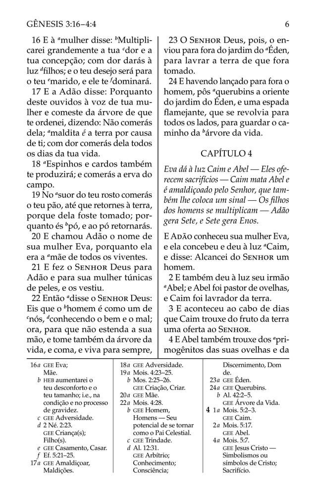 16 E à a
mulher disse: b
Multipli-
carei grandemente a tua c
dor e a
tua concepção; com dor darás à
luz d
ﬁlhos; e o teu desejo será para
o teu e
marido, e ele te f
dominará.
17 E a Adão disse: Porquanto
deste ouvidos à voz de tua mu-
lher e comeste da árvore de que
te ordenei, dizendo: Não comerás
dela; a
maldita é a terra por causa
de ti; com dor comerás dela todos
os dias da tua vida.
18 a
Espinhos e cardos também
te produzirá; e comerás a erva do
campo.
19 No a
suor do teu rosto comerás
o teu pão, até que retornes à terra,
porque dela foste tomado; por-
quanto és b
pó, e ao pó retornarás.
20 E chamou Adão o nome de
sua mulher Eva, porquanto ela
era a a
mãe de todos os viventes.
21 E fez o SENHOR Deus para
Adão e para sua mulher túnicas
de peles, e os vestiu.
22 Então a
disse o SENHOR Deus:
Eis que o b
homem é como um de
c
nós, d
conhecendo o bem e o mal;
ora, para que não estenda a sua
mão, e tome também da árvore da
vida, e coma, e viva para sempre,
23 O SENHOR Deus, pois, o en-
viou para fora do jardim do a
Éden,
para lavrar a terra de que fora
tomado.
24 E havendo lançado para fora o
homem, pôs a
querubins a oriente
do jardim do Éden, e uma espada
ﬂamejante, que se revolvia para
todos os lados, para guardar o ca-
minho da b
árvore da vida.
CAPÍTULO 4
Eva dá à luz Caim e Abel — Eles ofe-
recem sacrifícios — Caim mata Abel e
é amaldiçoado pelo Senhor, que tam-
bém lhe coloca um sinal — Os ﬁlhos
dos homens se multiplicam — Adão
gera Sete, e Sete gera Enos.
E ADÃO conheceu sua mulher Eva,
e ela concebeu e deu à luz a
Caim,
e disse: Alcancei do SENHOR um
homem.
2 E também deu à luz seu irmão
a
Abel; e Abel foi pastor de ovelhas,
e Caim foi lavrador da terra.
3 E aconteceu ao cabo de dias
que Caim trouxe do fruto da terra
uma oferta ao SENHOR.
4 E Abel também trouxe dos a
pri-
mogênitos das suas ovelhas e da
16a GEE Eva;
Mãe.
b HEB aumentarei o
teu desconforto e o
teu tamanho; i.e., na
condição e no processo
de gravidez.
c GEE Adversidade.
d 2 Né. 2:23.
GEE Criança(s);
Filho(s).
e GEE Casamento, Casar.
f Ef. 5:21–25.
17a GEE Amaldiçoar,
Maldições.
18a GEE Adversidade.
19a Mois. 4:23–25.
b Mos. 2:25–26.
GEE Criação, Criar.
20a GEE Mãe.
22a Mois. 4:28.
b GEE Homem,
Homens — Seu
potencial de se tornar
como o Pai Celestial.
c GEE Trindade.
d Al. 12:31.
GEE Arbítrio;
Conhecimento;
Consciência;
Discernimento, Dom
de.
23a GEE Éden.
24a GEE Querubins.
b Al. 42:2–5.
GEE Árvore da Vida.
4 1a Mois. 5:2–3.
GEE Caim.
2a Mois. 5:17.
GEE Abel.
4a Mois. 5:7.
GEE Jesus Cristo —
Simbolismos ou
símbolos de Cristo;
Sacrifício.
6
GÊNESIS 3:16–4:4
 