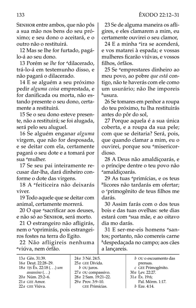 SENHOR entre ambos, que não pôs
a sua mão nos bens do seu pró-
ximo; e seu dono o aceitará, e o
outro não o restituirá.
12 Mas se lhe for furtado, pagá-
lo-á ao seu dono.
13 Porém se lhe for a
dilacerado,
trá-lo-á em testemunho disso, e
não pagará o dilacerado.
14 E se alguém a seu próximo
pedir alguma coisa emprestada, e
for daniﬁcada ou morta, não es-
tando presente o seu dono, certa-
mente a restituirá.
15 Se o seu dono esteve presen-
te, não a restituirá; se foi alugada,
será pelo seu aluguel.
16 Se alguém enganar alguma
virgem, que não for desposada,
e se deitar com ela, certamente
pagará o seu dote e a tomará por
sua a
mulher.
17 Se seu pai inteiramente re-
cusar dar-lha, dará dinheiro con-
forme o dote das virgens.
18 A a
feiticeira não deixarás
viver.
19 Todo aquele que se deitar com
animal, certamente morrerá.
20 O que a
sacriﬁcar aos deuses,
e não só ao SENHOR, será morto.
21 O estrangeiro não aﬂigirás,
nem o a
oprimirás, pois estrangei-
ros fostes na terra do Egito.
22 Não afligireis nenhuma
a
viúva, nem órfão.
23 Se de alguma maneira os aﬂi-
gires, e eles clamarem a mim, eu
certamente ouvirei o seu clamor,
24 E a minha a
ira se acenderá,
e vos matarei à espada; e vossas
mulheres ﬁcarão viúvas, e vossos
ﬁlhos, órfãos.
25 Se a
emprestares dinheiro ao
meu povo, ao pobre que está con-
tigo, não te haverás com ele como
um usurário; não lhe imporeis
b
usura.
26 Se tomares em penhor a roupa
do teu próximo, tu lha restituirás
antes do pôr do sol,
27 Porque aquela é a sua única
coberta, e a roupa da sua pele;
com que se deitaria? Será, pois,
que quando clamar a mim, eu o
ouvirei, porque sou a
misericor-
dioso.
28 A Deus não amaldiçoarás, e
o príncipe dentre o teu povo não
a
amaldiçoarás.
29 As tuas a
primícias, e os teus
b
licores não tardarás em ofertar;
o c
primogênito de teus ﬁlhos me
darás.
30 Assim farás com o dos teus
bois e das tuas ovelhas: sete dias
estará com a
sua mãe, e ao oitavo
dia mo darás.
31 E ser-me-eis homens a
san-
tos; portanto, não comereis carne
b
despedaçada no campo; aos cães
a lançareis.
13a Gên. 31:39.
16a Deut. 22:28–29.
18a TJS Êx. 22:18 (. . .) um
assassino (. . .)
20a Núm. 25:2–6.
21a GEE Amor.
22a GEE Viúva.
24a 3 Né. 24:5.
25a GEE Dívida.
b OU juros.
27a OU compassivo.
28a 2 Sam. 19:21–22.
29a Prov. 3:9–10.
GEE Primícias.
b OU o escoamento das
prensas.
c GEE Primogênito.
30a Lev. 22:27.
31a Êx. 19:6;
Pal. Mórm. 1:17.
b Eze. 4:14.
133 ÊXODO 22:12–31
 