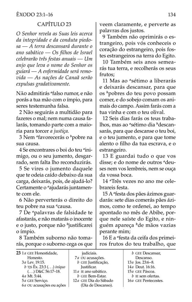 23 1a GEE Honestidade,
Honesto.
3a Lev. 19:15.
b TJS Êx. 23:3 (. . .) iníquo
(. . .) D&C 56:17–18.
4a Mt. 5:44.
5a GEE Serviço.
6a OU acusações ou ações
judiciais.
7a OU acusações.
b GEE Justiﬁcação,
Justiﬁcar.
11a IE ano sabático.
b GEE Bem-Estar.
12a GEE Dia do Sábado
(Dia de Descanso).
b GEE Descansar,
Descanso.
13a Jos. 23:6–8.
14a Deut. 16:16.
15a GEE Páscoa.
b IE sem ofertas.
16a GEE Pentecostes.
CAPÍTULO 23
O Senhor revela as Suas leis acerca
da integridade e da conduta piedo-
sa — A terra descansará durante o
ano sabático — Os ﬁlhos de Israel
celebrarão três festas anuais — Um
anjo que leva o nome do Senhor os
guiará — A enfermidade será remo-
vida — As nações de Canaã serão
expulsas gradativamente.
NÃO admitirás a
falso rumor, e não
porás a tua mão com o ímpio, para
seres testemunha falsa.
2 Não seguirás a multidão para
fazeres o mal; nem numa causa fa-
larás, tomando parte com a maio-
ria para torcer a justiça.
3 Nem a
favorecerás o b
pobre na
sua causa.
4 Se encontrares o boi do teu a
ini-
migo, ou o seu jumento, desgar-
rado, sem falta lho reconduzirás.
5 Se vires o jumento daquele
que te odeia caído debaixo da sua
carga, deixarás, pois, de ajudá-lo?
Certamente o a
ajudarás juntamen-
te com ele.
6 Não perverterás o direito do
teu pobre na sua a
causa.
7 De a
palavras de falsidade te
afastarás, e não matarás o inocente
e o justo, porque não b
justiﬁcarei
o ímpio.
8 Também suborno não toma-
rás, porque o suborno cega os que
veem claramente, e perverte as
palavras dos justos.
9 Também não oprimirás o es-
trangeiro, pois vós conheceis o
coração do estrangeiro, pois fos-
tes estrangeiros na terra do Egito.
10 Também seis anos semea-
rás tua terra, e recolherás os seus
frutos;
11 Mas ao a
sétimo a liberarás
e deixarás descansar, para que
os b
pobres do teu povo possam
comer, e do sobejo comam os ani-
mais do campo. Assim farás com a
tua vinha e com o teu olival.
12 Seis dias farás os teus traba-
lhos, mas ao a
sétimo dia b
descan-
sarás, para que descanse o teu boi,
e o teu jumento, e para que tome
alento o ﬁlho da tua escrava, e o
estrangeiro.
13 E guardai tudo o que vos
disse; e do nome de outros a
deu-
ses nem vos lembreis, nem se ouça
da vossa boca.
14 a
Três vezes no ano me cele-
brareis festa.
15 Aa
festa dos pães ázimos guar-
darás: sete dias comerás pães ázi-
mos, como te ordenei, ao tempo
apontado no mês de Abibe, por-
que nele saíste do Egito, e nin-
guém apareça b
de mãos vazias
perante mim;
16 E a a
festa da ceifa dos primei-
ros frutos do teu trabalho, que
134
ÊXODO 23:1–16
 