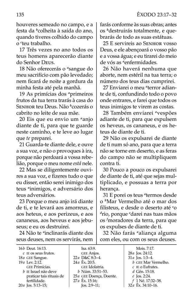 houveres semeado no campo, e a
festa da b
colheita à saída do ano,
quando tiveres colhido do campo
o c
teu trabalho.
17 Três vezes no ano todos os
teus homens aparecerão diante
do Senhor DEUS.
18 Não oferecerás o a
sangue do
meu sacrifício com pão levedado;
nem ﬁcará de noite a gordura da
minha festa até pela manhã.
19 As primícias dos a
primeiros
frutos da tua terra trarás à casa do
SENHOR teu Deus. Não b
cozerás o
cabrito no leite de sua mãe.
20 Eis que eu envio um a
anjo
diante de ti, para que te guarde
neste caminho, e te leve ao lugar
que te preparei.
21 Guarda-te diante dele, e ouve
a sua voz, e não o provoques à ira,
porque não perdoará a vossa rebe-
lião, porque o meu nome está nele.
22 Mas se diligentemente ouvi-
res a sua voz, e ﬁzeres tudo o que
eu disser, então serei inimigo dos
teus a
inimigos, e adversário dos
teus adversários.
23 Porque o meu anjo irá diante
de ti, e te levará aos amorreus, e
aos heteus, e aos perizeus, e aos
cananeus, aos heveus e aos jebu-
seus; e eu os destruirei.
24 Não te a
inclinarás diante dos
seus deuses, nem os servirás, nem
farás conforme às suas obras; antes
os b
destruirás totalmente, e que-
brarás de todo as suas estátuas.
25 E servireis ao SENHOR vosso
Deus, e ele abençoará o vosso pão
e a vossa água; e eu tirarei do meio
de vós as a
enfermidades.
26 Não haverá nenhuma que
aborte, nem estéril na tua terra; o
número dos teus dias cumprirei.
27 Enviarei o meu a
terror adian-
te de ti, confundindo todo o povo
onde entrares, e farei que todos os
teus inimigos te virem as costas.
28 Também enviarei a
vespões
adiante de ti, para que expulsem
os heveus, os cananeus, e os he-
teus de diante de ti.
29 Não os expulsarei de diante
de ti num só ano, para que a terra
não se torne em deserto, e as feras
do campo não se multipliquem
contra ti.
30 Pouco a pouco os expulsarei
de diante de ti, até que sejas mul-
tiplicado, e possuas a terra por
herança.
31 E porei os teus a
termos desde
o b
Mar Vermelho até o mar dos
ﬁlisteus, e desde o deserto até c
o
d
rio, porque e
darei nas tuas mãos
os f
moradores da terra, para que
os expulses de diante de ti.
32 Não farás a
aliança alguma
com eles, ou com os seus deuses.
16b Deut. 16:13.
c IE os seus frutos.
18a GEE Sangue.
19a Lev. 2:12.
GEE Primícias.
b IE Israel não deve
praticar tais rituais de
fertilidade.
20a Jos. 5:13–15;
Isa. 63:9.
GEE Anjos.
22a D&C 8:3–4.
24a Êx. 20:5.
GEE Idolatria.
b Núm. 33:51–53.
25a GEE Doença, Doente.
27a Êx. 15:16;
Jos. 2:9–11;
Mois. 7:17.
28a Jos. 24:12.
31a Jos. 1:3–4.
b GEE Mar Vermelho.
c IE o Eufrates.
d Gên. 15:18.
e Jos. 2:24.
f 1 Né. 17:32–38.
32a Êx. 34:10–16.
135 ÊXODO 23:17–32
 