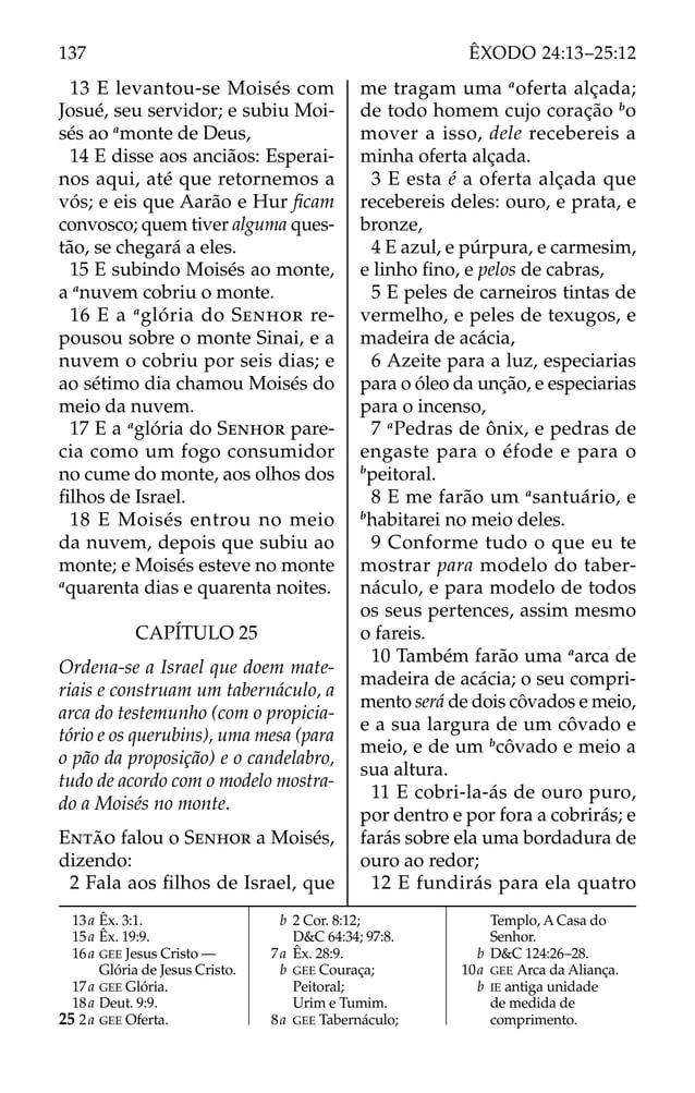 13 E levantou-se Moisés com
Josué, seu servidor; e subiu Moi-
sés ao a
monte de Deus,
14 E disse aos anciãos: Esperai-
nos aqui, até que retornemos a
vós; e eis que Aarão e Hur ﬁcam
convosco; quem tiver alguma ques-
tão, se chegará a eles.
15 E subindo Moisés ao monte,
a a
nuvem cobriu o monte.
16 E a a
glória do SENHOR re-
pousou sobre o monte Sinai, e a
nuvem o cobriu por seis dias; e
ao sétimo dia chamou Moisés do
meio da nuvem.
17 E a a
glória do SENHOR pare-
cia como um fogo consumidor
no cume do monte, aos olhos dos
ﬁlhos de Israel.
18 E Moisés entrou no meio
da nuvem, depois que subiu ao
monte; e Moisés esteve no monte
a
quarenta dias e quarenta noites.
CAPÍTULO 25
Ordena-se a Israel que doem mate-
riais e construam um tabernáculo, a
arca do testemunho (com o propicia-
tório e os querubins), uma mesa (para
o pão da proposição) e o candelabro,
tudo de acordo com o modelo mostra-
do a Moisés no monte.
ENTÃO falou o SENHOR a Moisés,
dizendo:
2 Fala aos ﬁlhos de Israel, que
me tragam uma a
oferta alçada;
de todo homem cujo coração b
o
mover a isso, dele recebereis a
minha oferta alçada.
3 E esta é a oferta alçada que
recebereis deles: ouro, e prata, e
bronze,
4 E azul, e púrpura, e carmesim,
e linho ﬁno, e pelos de cabras,
5 E peles de carneiros tintas de
vermelho, e peles de texugos, e
madeira de acácia,
6 Azeite para a luz, especiarias
para o óleo da unção, e especiarias
para o incenso,
7 a
Pedras de ônix, e pedras de
engaste para o éfode e para o
b
peitoral.
8 E me farão um a
santuário, e
b
habitarei no meio deles.
9 Conforme tudo o que eu te
mostrar para modelo do taber-
náculo, e para modelo de todos
os seus pertences, assim mesmo
o fareis.
10 Também farão uma a
arca de
madeira de acácia; o seu compri-
mento será de dois côvados e meio,
e a sua largura de um côvado e
meio, e de um b
côvado e meio a
sua altura.
11 E cobri-la-ás de ouro puro,
por dentro e por fora a cobrirás; e
farás sobre ela uma bordadura de
ouro ao redor;
12 E fundirás para ela quatro
13a Êx. 3:1.
15a Êx. 19:9.
16a GEE Jesus Cristo —
Glória de Jesus Cristo.
17a GEE Glória.
18a Deut. 9:9.
25 2a GEE Oferta.
b 2 Cor. 8:12;
D&C 64:34; 97:8.
7a Êx. 28:9.
b GEE Couraça;
Peitoral;
Urim e Tumim.
8a GEE Tabernáculo;
Templo, A Casa do
Senhor.
b D&C 124:26–28.
10a GEE Arca da Aliança.
b IE antiga unidade
de medida de
comprimento.
137 ÊXODO 24:13–25:12
 