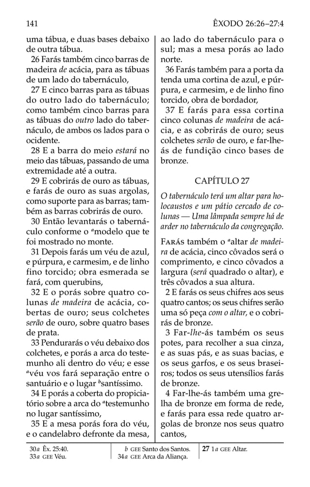 uma tábua, e duas bases debaixo
de outra tábua.
26 Farás também cinco barras de
madeira de acácia, para as tábuas
de um lado do tabernáculo,
27 E cinco barras para as tábuas
do outro lado do tabernáculo;
como também cinco barras para
as tábuas do outro lado do taber-
náculo, de ambos os lados para o
ocidente.
28 E a barra do meio estará no
meio das tábuas, passando de uma
extremidade até a outra.
29 E cobrirás de ouro as tábuas,
e farás de ouro as suas argolas,
como suporte para as barras; tam-
bém as barras cobrirás de ouro.
30 Então levantarás o taberná-
culo conforme o a
modelo que te
foi mostrado no monte.
31 Depois farás um véu de azul,
e púrpura, e carmesim, e de linho
fino torcido; obra esmerada se
fará, com querubins,
32 E o porás sobre quatro co-
lunas de madeira de acácia, co-
bertas de ouro; seus colchetes
serão de ouro, sobre quatro bases
de prata.
33 Pendurarás o véu debaixo dos
colchetes, e porás a arca do teste-
munho ali dentro do véu; e esse
a
véu vos fará separação entre o
santuário e o lugar b
santíssimo.
34 E porás a coberta do propicia-
tório sobre a arca do a
testemunho
no lugar santíssimo,
35 E a mesa porás fora do véu,
e o candelabro defronte da mesa,
ao lado do tabernáculo para o
sul; mas a mesa porás ao lado
norte.
36 Farás também para a porta da
tenda uma cortina de azul, e púr-
pura, e carmesim, e de linho ﬁno
torcido, obra de bordador,
37 E farás para essa cortina
cinco colunas de madeira de acá-
cia, e as cobrirás de ouro; seus
colchetes serão de ouro, e far-lhe-
ás de fundição cinco bases de
bronze.
CAPÍTULO 27
O tabernáculo terá um altar para ho-
locaustos e um pátio cercado de co-
lunas — Uma lâmpada sempre há de
arder no tabernáculo da congregação.
FARÁS também o a
altar de madei-
ra de acácia, cinco côvados será o
comprimento, e cinco côvados a
largura (será quadrado o altar), e
três côvados a sua altura.
2 E farás os seus chifres aos seus
quatro cantos; os seus chifres serão
uma só peça com o altar, e o cobri-
rás de bronze.
3 Far-lhe-ás também os seus
potes, para recolher a sua cinza,
e as suas pás, e as suas bacias, e
os seus garfos, e os seus brasei-
ros; todos os seus utensílios farás
de bronze.
4 Far-lhe-ás também uma gre-
lha de bronze em forma de rede,
e farás para essa rede quatro ar-
golas de bronze nos seus quatro
cantos,
30a Êx. 25:40.
33a GEE Véu.
b GEE Santo dos Santos.
34a GEE Arca da Aliança.
27 1a GEE Altar.
141 ÊXODO 26:26–27:4
 