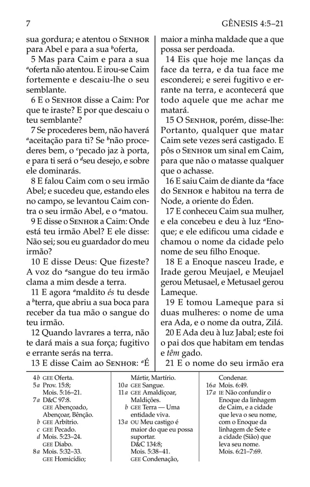 sua gordura; e atentou o SENHOR
para Abel e para a sua b
oferta,
5 Mas para Caim e para a sua
a
oferta não atentou. E irou-se Caim
fortemente e descaiu-lhe o seu
semblante.
6 E o SENHOR disse a Caim: Por
que te iraste? E por que descaiu o
teu semblante?
7 Se procederes bem, não haverá
a
aceitação para ti? Se b
não proce-
deres bem, o c
pecado jaz à porta,
e para ti será o d
seu desejo, e sobre
ele dominarás.
8 E falou Caim com o seu irmão
Abel; e sucedeu que, estando eles
no campo, se levantou Caim con-
tra o seu irmão Abel, e o a
matou.
9 E disse o SENHOR a Caim: Onde
está teu irmão Abel? E ele disse:
Não sei; sou eu guardador do meu
irmão?
10 E disse Deus: Que fizeste?
A voz do a
sangue do teu irmão
clama a mim desde a terra.
11 E agora a
maldito és tu desde
a b
terra, que abriu a sua boca para
receber da tua mão o sangue do
teu irmão.
12 Quando lavrares a terra, não
te dará mais a sua força; fugitivo
e errante serás na terra.
13 E disse Caim ao SENHOR: a
É
maior a minha maldade que a que
possa ser perdoada.
14 Eis que hoje me lanças da
face da terra, e da tua face me
esconderei; e serei fugitivo e er-
rante na terra, e acontecerá que
todo aquele que me achar me
matará.
15 O SENHOR, porém, disse-lhe:
Portanto, qualquer que matar
Caim sete vezes será castigado. E
pôs o SENHOR um sinal em Caim,
para que não o matasse qualquer
que o achasse.
16 E saiu Caim de diante da a
face
do SENHOR e habitou na terra de
Node, a oriente do Éden.
17 E conheceu Caim sua mulher,
e ela concebeu e deu à luz a
Eno-
que; e ele ediﬁcou uma cidade e
chamou o nome da cidade pelo
nome de seu ﬁlho Enoque.
18 E a Enoque nasceu Irade, e
Irade gerou Meujael, e Meujael
gerou Metusael, e Metusael gerou
Lameque.
19 E tomou Lameque para si
duas mulheres: o nome de uma
era Ada, e o nome da outra, Zilá.
20 E Ada deu à luz Jabal; este foi
o pai dos que habitam em tendas
e têm gado.
21 E o nome do seu irmão era
4b GEE Oferta.
5a Prov. 15:8;
Mois. 5:16–21.
7a D&C 97:8.
GEE Abençoado,
Abençoar, Bênção.
b GEE Arbítrio.
c GEE Pecado.
d Mois. 5:23–24.
GEE Diabo.
8a Mois. 5:32–33.
GEE Homicídio;
Mártir, Martírio.
10a GEE Sangue.
11a GEE Amaldiçoar,
Maldições.
b GEE Terra — Uma
entidade viva.
13a OU Meu castigo é
maior do que eu possa
suportar.
D&C 134:8;
Mois. 5:38–41.
GEE Condenação,
Condenar.
16a Mois. 6:49.
17a IE Não confundir o
Enoque da linhagem
de Caim, e a cidade
que leva o seu nome,
com o Enoque da
linhagem de Sete e
a cidade (Sião) que
leva seu nome.
Mois. 6:21–7:69.
7 GÊNESIS 4:5–21
 