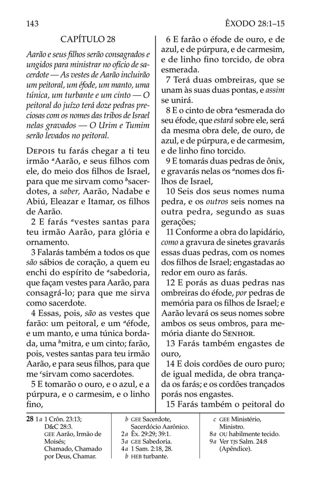CAPÍTULO 28
Aarão e seus ﬁlhos serão consagrados e
ungidos para ministrar no ofício de sa-
cerdote — As vestes de Aarão incluirão
um peitoral, um éfode, um manto, uma
túnica, um turbante e um cinto — O
peitoral do juízo terá doze pedras pre-
ciosas com os nomes das tribos de Israel
nelas gravados — O Urim e Tumim
serão levados no peitoral.
DEPOIS tu farás chegar a ti teu
irmão a
Aarão, e seus ﬁlhos com
ele, do meio dos ﬁlhos de Israel,
para que me sirvam como b
sacer-
dotes, a saber, Aarão, Nadabe e
Abiú, Eleazar e Itamar, os ﬁlhos
de Aarão.
2 E farás a
vestes santas para
teu irmão Aarão, para glória e
ornamento.
3 Falarás também a todos os que
são sábios de coração, a quem eu
enchi do espírito de a
sabedoria,
que façam vestes para Aarão, para
consagrá-lo; para que me sirva
como sacerdote.
4 Essas, pois, são as vestes que
farão: um peitoral, e um a
éfode,
e um manto, e uma túnica borda-
da, uma b
mitra, e um cinto; farão,
pois, vestes santas para teu irmão
Aarão, e para seus ﬁlhos, para que
me c
sirvam como sacerdotes.
5 E tomarão o ouro, e o azul, e a
púrpura, e o carmesim, e o linho
ﬁno,
6 E farão o éfode de ouro, e de
azul, e de púrpura, e de carmesim,
e de linho ﬁno torcido, de obra
esmerada.
7 Terá duas ombreiras, que se
unam às suas duas pontas, e assim
se unirá.
8 E o cinto de obra a
esmerada do
seu éfode, que estará sobre ele, será
da mesma obra dele, de ouro, de
azul, e de púrpura, e de carmesim,
e de linho ﬁno torcido.
9 E tomarás duas pedras de ônix,
e gravarás nelas os a
nomes dos ﬁ-
lhos de Israel,
10 Seis dos seus nomes numa
pedra, e os outros seis nomes na
outra pedra, segundo as suas
gerações;
11 Conforme a obra do lapidário,
como a gravura de sinetes gravarás
essas duas pedras, com os nomes
dos ﬁlhos de Israel; engastadas ao
redor em ouro as farás.
12 E porás as duas pedras nas
ombreiras do éfode, por pedras de
memória para os ﬁlhos de Israel; e
Aarão levará os seus nomes sobre
ambos os seus ombros, para me-
mória diante do SENHOR.
13 Farás também engastes de
ouro,
14 E dois cordões de ouro puro;
de igual medida, de obra trança-
da os farás; e os cordões trançados
porás nos engastes.
15 Farás também o peitoral do
28 1a 1 Crôn. 23:13;
D&C 28:3.
GEE Aarão, Irmão de
Moisés;
Chamado, Chamado
por Deus, Chamar.
b GEE Sacerdote,
Sacerdócio Aarônico.
2a Êx. 29:29; 39:1.
3a GEE Sabedoria.
4a 1 Sam. 2:18, 28.
b HEB turbante.
c GEE Ministério,
Ministro.
8a OU habilmente tecido.
9a Ver TJS Salm. 24:8
(Apêndice).
143 ÊXODO 28:1–15
 