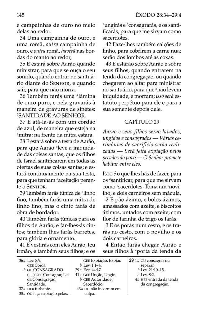 e campainhas de ouro no meio
delas ao redor.
34 Uma campainha de ouro, e
uma romã, outra campainha de
ouro, e outra romã, haverá nas bor-
das do manto ao redor,
35 E estará sobre Aarão quando
ministrar, para que se ouça o seu
sonido, quando entrar no santuá-
rio diante do SENHOR, e quando
sair, para que não morra.
36 Também farás uma a
lâmina
de ouro puro, e nela gravarás à
maneira de gravuras de sinetes:
b
SANTIDADE AO SENHOR.
37 E atá-la-ás com um cordão
de azul, de maneira que esteja na
a
mitra; na frente da mitra estará.
38 E estará sobre a testa de Aarão,
para que Aarão a
leve a iniquida-
de das coisas santas, que os ﬁlhos
de Israel santiﬁcarem em todas as
ofertas de suas coisas santas; e es-
tará continuamente na sua testa,
para que tenham b
aceitação peran-
te o SENHOR.
39 Também farás túnica de a
linho
ﬁno; também farás uma mitra de
linho ﬁno, mas o cinto farás de
obra de bordador.
40 Também farás túnicas para os
ﬁlhos de Aarão, e far-lhes-ás cin-
tos; também lhes farás barretes,
para glória e ornamento.
41 E vestirás com eles Aarão, teu
irmão, e também seus ﬁlhos; e os
a
ungirás e b
consagrarás, e os santi-
ﬁcarás, para que me sirvam como
sacerdotes.
42 Faze-lhes também calções de
linho, para cobrirem a carne nua;
serão dos lombos até as coxas.
43 E estarão sobre Aarão e sobre
seus ﬁlhos, quando entrarem na
tenda da congregação, ou quando
chegarem ao altar para ministrar
no santuário, para que a
não levem
iniquidade, e morram; isso será es-
tatuto perpétuo para ele e para a
sua semente depois dele.
CAPÍTULO 29
Aarão e seus filhos serão lavados,
ungidos e consagrados — Várias ce-
rimônias de sacrifício serão reali-
zadas — Será feita expiação pelos
pecados do povo — O Senhor promete
habitar entre eles.
ISTO é o que lhes hás de fazer, para
os a
santiﬁcar, para que me sirvam
como b
sacerdotes: Toma um c
novi-
lho, e dois carneiros sem mácula,
2 E pão ázimo, e bolos ázimos,
amassados com azeite, e biscoitos
ázimos, untados com azeite; com
ﬂor de farinha de trigo os farás.
3 E os porás num cesto, e os tra-
rás no cesto, com o novilho e os
dois carneiros.
4 Então farás chegar Aarão e
seus ﬁlhos à a
porta da tenda da
36a Lev. 8:9.
GEE Coroa.
b OU CONSAGRADO
(. . .) GEE Consagrar, Lei
da Consagração;
Santidade.
37a HEB turbante.
38a OU faça expiação pelas.
GEE Expiação, Expiar.
b Lev. 1:1–4.
39a Eze. 44:17.
41a GEE Unção, Ungir.
b GEE Autoridade;
Sacerdócio.
43a OU não incorram em
culpa.
29 1a OU consagrar ou
separar.
b Lev. 21:10–15.
c Lev. 8:2.
4a HEB entrada da tenda
da congregação.
145 ÊXODO 28:34–29:4
 