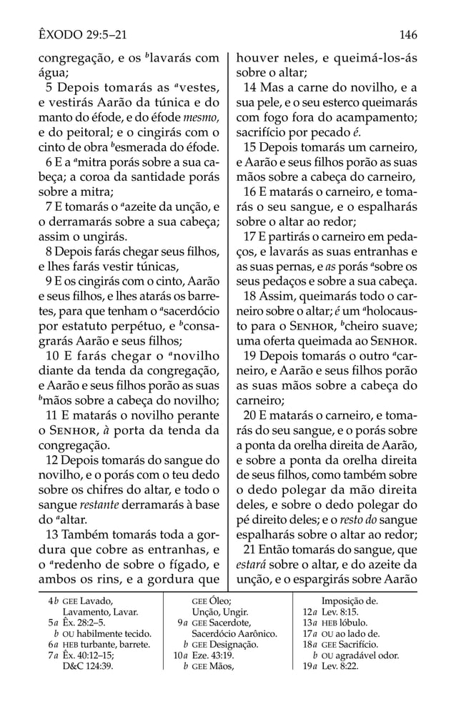 congregação, e os b
lavarás com
água;
5 Depois tomarás as a
vestes,
e vestirás Aarão da túnica e do
manto do éfode, e do éfode mesmo,
e do peitoral; e o cingirás com o
cinto de obra b
esmerada do éfode.
6 E a a
mitra porás sobre a sua ca-
beça; a coroa da santidade porás
sobre a mitra;
7 E tomarás o a
azeite da unção, e
o derramarás sobre a sua cabeça;
assim o ungirás.
8 Depois farás chegar seus ﬁlhos,
e lhes farás vestir túnicas,
9 E os cingirás com o cinto, Aarão
e seus ﬁlhos, e lhes atarás os barre-
tes, para que tenham o a
sacerdócio
por estatuto perpétuo, e b
consa-
grarás Aarão e seus ﬁlhos;
10 E farás chegar o a
novilho
diante da tenda da congregação,
e Aarão e seus ﬁlhos porão as suas
b
mãos sobre a cabeça do novilho;
11 E matarás o novilho perante
o SENHOR, à porta da tenda da
congregação.
12 Depois tomarás do sangue do
novilho, e o porás com o teu dedo
sobre os chifres do altar, e todo o
sangue restante derramarás à base
do a
altar.
13 Também tomarás toda a gor-
dura que cobre as entranhas, e
o a
redenho de sobre o fígado, e
ambos os rins, e a gordura que
houver neles, e queimá-los-ás
sobre o altar;
14 Mas a carne do novilho, e a
sua pele, e o seu esterco queimarás
com fogo fora do acampamento;
sacrifício por pecado é.
15 Depois tomarás um carneiro,
e Aarão e seus ﬁlhos porão as suas
mãos sobre a cabeça do carneiro,
16 E matarás o carneiro, e toma-
rás o seu sangue, e o espalharás
sobre o altar ao redor;
17 E partirás o carneiro em peda-
ços, e lavarás as suas entranhas e
as suas pernas, e as porás a
sobre os
seus pedaços e sobre a sua cabeça.
18 Assim, queimarás todo o car-
neiro sobre o altar; é um a
holocaus-
to para o SENHOR, b
cheiro suave;
uma oferta queimada ao SENHOR.
19 Depois tomarás o outro a
car-
neiro, e Aarão e seus ﬁlhos porão
as suas mãos sobre a cabeça do
carneiro;
20 E matarás o carneiro, e toma-
rás do seu sangue, e o porás sobre
a ponta da orelha direita de Aarão,
e sobre a ponta da orelha direita
de seus ﬁlhos, como também sobre
o dedo polegar da mão direita
deles, e sobre o dedo polegar do
pé direito deles; e o resto do sangue
espalharás sobre o altar ao redor;
21 Então tomarás do sangue, que
estará sobre o altar, e do azeite da
unção, e o espargirás sobre Aarão
4b GEE Lavado,
Lavamento, Lavar.
5a Êx. 28:2–5.
b OU habilmente tecido.
6a HEB turbante, barrete.
7a Êx. 40:12–15;
D&C 124:39.
GEE Óleo;
Unção, Ungir.
9a GEE Sacerdote,
Sacerdócio Aarônico.
b GEE Designação.
10a Eze. 43:19.
b GEE Mãos,
Imposição de.
12a Lev. 8:15.
13a HEB lóbulo.
17a OU ao lado de.
18a GEE Sacrifício.
b OU agradável odor.
19a Lev. 8:22.
146
ÊXODO 29:5–21
 