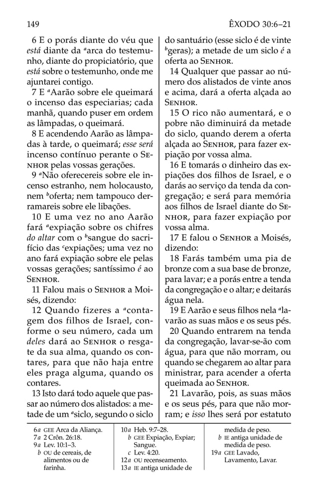 6 E o porás diante do véu que
está diante da a
arca do testemu-
nho, diante do propiciatório, que
está sobre o testemunho, onde me
ajuntarei contigo.
7 E a
Aarão sobre ele queimará
o incenso das especiarias; cada
manhã, quando puser em ordem
as lâmpadas, o queimará.
8 E acendendo Aarão as lâmpa-
das à tarde, o queimará; esse será
incenso contínuo perante o SE-
NHOR pelas vossas gerações.
9 a
Não oferecereis sobre ele in-
censo estranho, nem holocausto,
nem b
oferta; nem tampouco der-
ramareis sobre ele libações.
10 E uma vez no ano Aarão
fará a
expiação sobre os chifres
do altar com o b
sangue do sacri-
fício das c
expiações; uma vez no
ano fará expiação sobre ele pelas
vossas gerações; santíssimo é ao
SENHOR.
11 Falou mais o SENHOR a Moi-
sés, dizendo:
12 Quando fizeres a a
conta-
gem dos filhos de Israel, con-
forme o seu número, cada um
deles dará ao SENHOR o resga-
te da sua alma, quando os con-
tares, para que não haja entre
eles praga alguma, quando os
contares.
13 Isto dará todo aquele que pas-
sar ao número dos alistados: a me-
tade de um a
siclo, segundo o siclo
do santuário (esse siclo é de vinte
b
geras); a metade de um siclo é a
oferta ao SENHOR.
14 Qualquer que passar ao nú-
mero dos alistados de vinte anos
e acima, dará a oferta alçada ao
SENHOR.
15 O rico não aumentará, e o
pobre não diminuirá da metade
do siclo, quando derem a oferta
alçada ao SENHOR, para fazer ex-
piação por vossa alma.
16 E tomarás o dinheiro das ex-
piações dos ﬁlhos de Israel, e o
darás ao serviço da tenda da con-
gregação; e será para memória
aos ﬁlhos de Israel diante do SE-
NHOR, para fazer expiação por
vossa alma.
17 E falou o SENHOR a Moisés,
dizendo:
18 Farás também uma pia de
bronze com a sua base de bronze,
para lavar; e a porás entre a tenda
da congregação e o altar; e deitarás
água nela.
19 E Aarão e seus ﬁlhos nela a
la-
varão as suas mãos e os seus pés.
20 Quando entrarem na tenda
da congregação, lavar-se-ão com
água, para que não morram, ou
quando se chegarem ao altar para
ministrar, para acender a oferta
queimada ao SENHOR.
21 Lavarão, pois, as suas mãos
e os seus pés, para que não mor-
ram; e isso lhes será por estatuto
6a GEE Arca da Aliança.
7a 2 Crôn. 26:18.
9a Lev. 10:1–3.
b OU de cereais, de
alimentos ou de
farinha.
10a Heb. 9:7–28.
b GEE Expiação, Expiar;
Sangue.
c Lev. 4:20.
12a OU recenseamento.
13a IE antiga unidade de
medida de peso.
b IE antiga unidade de
medida de peso.
19a GEE Lavado,
Lavamento, Lavar.
149 ÊXODO 30:6–21
 