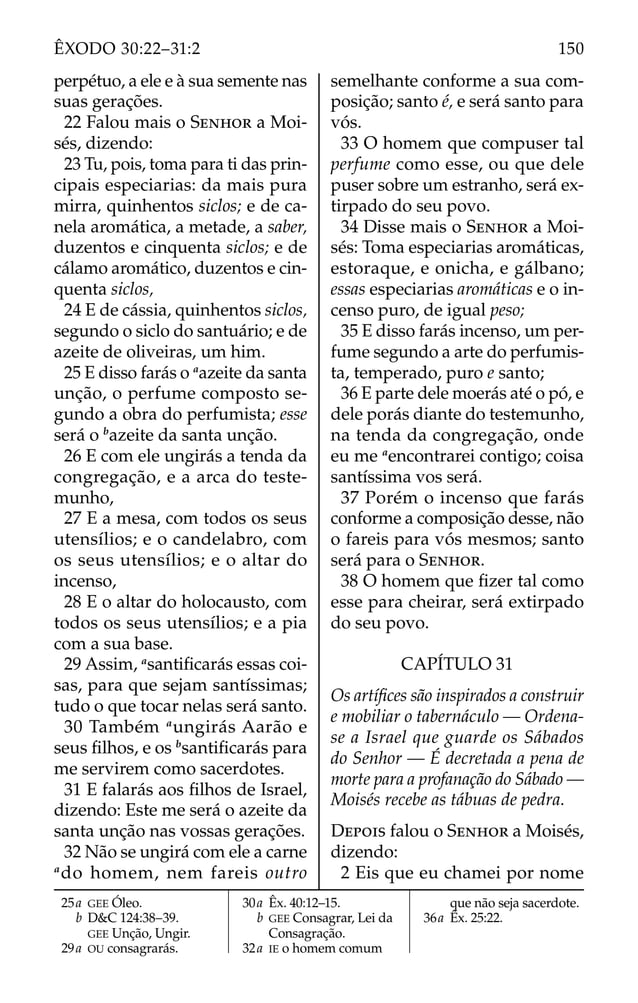 perpétuo, a ele e à sua semente nas
suas gerações.
22 Falou mais o SENHOR a Moi-
sés, dizendo:
23 Tu, pois, toma para ti das prin-
cipais especiarias: da mais pura
mirra, quinhentos siclos; e de ca-
nela aromática, a metade, a saber,
duzentos e cinquenta siclos; e de
cálamo aromático, duzentos e cin-
quenta siclos,
24 E de cássia, quinhentos siclos,
segundo o siclo do santuário; e de
azeite de oliveiras, um him.
25 E disso farás o a
azeite da santa
unção, o perfume composto se-
gundo a obra do perfumista; esse
será o b
azeite da santa unção.
26 E com ele ungirás a tenda da
congregação, e a arca do teste-
munho,
27 E a mesa, com todos os seus
utensílios; e o candelabro, com
os seus utensílios; e o altar do
incenso,
28 E o altar do holocausto, com
todos os seus utensílios; e a pia
com a sua base.
29 Assim, a
santiﬁcarás essas coi-
sas, para que sejam santíssimas;
tudo o que tocar nelas será santo.
30 Também a
ungirás Aarão e
seus ﬁlhos, e os b
santiﬁcarás para
me servirem como sacerdotes.
31 E falarás aos ﬁlhos de Israel,
dizendo: Este me será o azeite da
santa unção nas vossas gerações.
32 Não se ungirá com ele a carne
a
do homem, nem fareis outro
semelhante conforme a sua com-
posição; santo é, e será santo para
vós.
33 O homem que compuser tal
perfume como esse, ou que dele
puser sobre um estranho, será ex-
tirpado do seu povo.
34 Disse mais o SENHOR a Moi-
sés: Toma especiarias aromáticas,
estoraque, e onicha, e gálbano;
essas especiarias aromáticas e o in-
censo puro, de igual peso;
35 E disso farás incenso, um per-
fume segundo a arte do perfumis-
ta, temperado, puro e santo;
36 E parte dele moerás até o pó, e
dele porás diante do testemunho,
na tenda da congregação, onde
eu me a
encontrarei contigo; coisa
santíssima vos será.
37 Porém o incenso que farás
conforme a composição desse, não
o fareis para vós mesmos; santo
será para o SENHOR.
38 O homem que ﬁzer tal como
esse para cheirar, será extirpado
do seu povo.
CAPÍTULO 31
Os artíﬁces são inspirados a construir
e mobiliar o tabernáculo — Ordena-
se a Israel que guarde os Sábados
do Senhor — É decretada a pena de
morte para a profanação do Sábado —
Moisés recebe as tábuas de pedra.
DEPOIS falou o SENHOR a Moisés,
dizendo:
2 Eis que eu chamei por nome
25a GEE Óleo.
b D&C 124:38–39.
GEE Unção, Ungir.
29a OU consagrarás.
30a Êx. 40:12–15.
b GEE Consagrar, Lei da
Consagração.
32a IE o homem comum
que não seja sacerdote.
36a Êx. 25:22.
150
ÊXODO 30:22–31:2
 