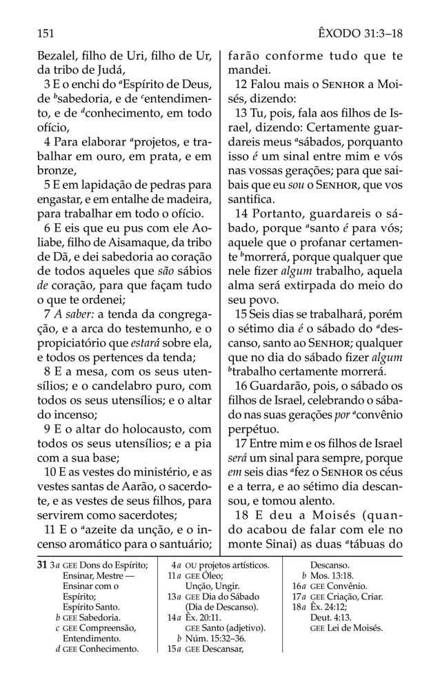 Bezalel, ﬁlho de Uri, ﬁlho de Ur,
da tribo de Judá,
3 E o enchi do a
Espírito de Deus,
de b
sabedoria, e de c
entendimen-
to, e de d
conhecimento, em todo
ofício,
4 Para elaborar a
projetos, e tra-
balhar em ouro, em prata, e em
bronze,
5 E em lapidação de pedras para
engastar, e em entalhe de madeira,
para trabalhar em todo o ofício.
6 E eis que eu pus com ele Ao-
liabe, ﬁlho de Aisamaque, da tribo
de Dã, e dei sabedoria ao coração
de todos aqueles que são sábios
de coração, para que façam tudo
o que te ordenei;
7 A saber: a tenda da congrega-
ção, e a arca do testemunho, e o
propiciatório que estará sobre ela,
e todos os pertences da tenda;
8 E a mesa, com os seus uten-
sílios; e o candelabro puro, com
todos os seus utensílios; e o altar
do incenso;
9 E o altar do holocausto, com
todos os seus utensílios; e a pia
com a sua base;
10 E as vestes do ministério, e as
vestes santas de Aarão, o sacerdo-
te, e as vestes de seus ﬁlhos, para
servirem como sacerdotes;
11 E o a
azeite da unção, e o in-
censo aromático para o santuário;
farão conforme tudo que te
mandei.
12 Falou mais o SENHOR a Moi-
sés, dizendo:
13 Tu, pois, fala aos ﬁlhos de Is-
rael, dizendo: Certamente guar-
dareis meus a
sábados, porquanto
isso é um sinal entre mim e vós
nas vossas gerações; para que sai-
bais que eu sou o SENHOR, que vos
santiﬁca.
14 Portanto, guardareis o sá-
bado, porque a
santo é para vós;
aquele que o profanar certamen-
te b
morrerá, porque qualquer que
nele ﬁzer algum trabalho, aquela
alma será extirpada do meio do
seu povo.
15 Seis dias se trabalhará, porém
o sétimo dia é o sábado do a
des-
canso, santo ao SENHOR; qualquer
que no dia do sábado ﬁzer algum
b
trabalho certamente morrerá.
16 Guardarão, pois, o sábado os
ﬁlhos de Israel, celebrando o sába-
do nas suas gerações por a
convênio
perpétuo.
17 Entre mim e os ﬁlhos de Israel
será um sinal para sempre, porque
em seis dias a
fez o SENHOR os céus
e a terra, e ao sétimo dia descan-
sou, e tomou alento.
18 E deu a Moisés (quan-
do acabou de falar com ele no
monte Sinai) as duas a
tábuas do
31 3a GEE Dons do Espírito;
Ensinar, Mestre —
Ensinar com o
Espírito;
Espírito Santo.
b GEE Sabedoria.
c GEE Compreensão,
Entendimento.
d GEE Conhecimento.
4a OU projetos artísticos.
11a GEE Óleo;
Unção, Ungir.
13a GEE Dia do Sábado
(Dia de Descanso).
14a Êx. 20:11.
GEE Santo (adjetivo).
b Núm. 15:32–36.
15a GEE Descansar,
Descanso.
b Mos. 13:18.
16a GEE Convênio.
17a GEE Criação, Criar.
18a Êx. 24:12;
Deut. 4:13.
GEE Lei de Moisés.
151 ÊXODO 31:3–18
 