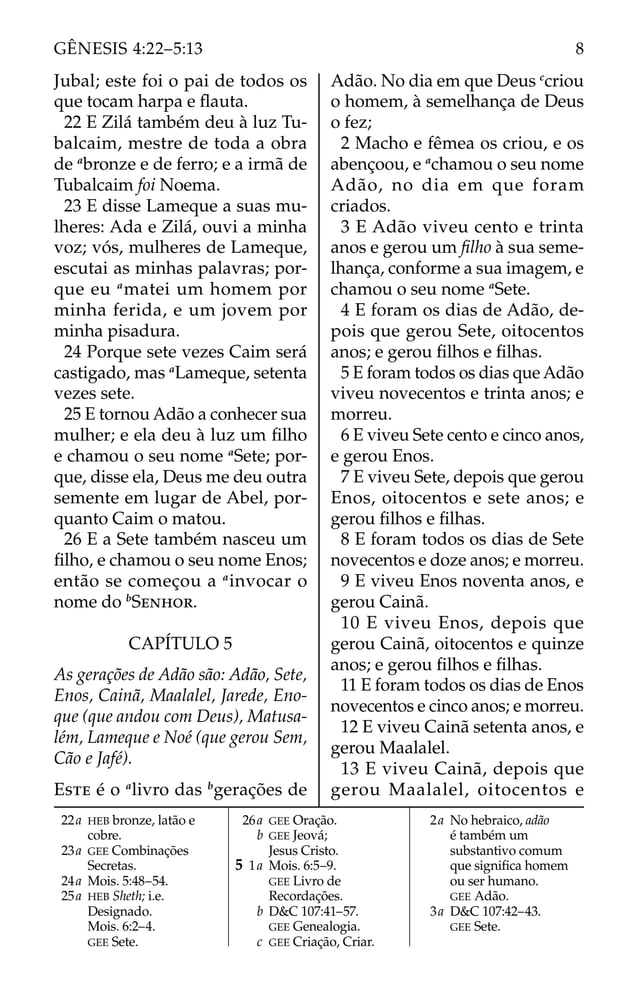 Jubal; este foi o pai de todos os
que tocam harpa e ﬂauta.
22 E Zilá também deu à luz Tu-
balcaim, mestre de toda a obra
de a
bronze e de ferro; e a irmã de
Tubalcaim foi Noema.
23 E disse Lameque a suas mu-
lheres: Ada e Zilá, ouvi a minha
voz; vós, mulheres de Lameque,
escutai as minhas palavras; por-
que eu a
matei um homem por
minha ferida, e um jovem por
minha pisadura.
24 Porque sete vezes Caim será
castigado, mas a
Lameque, setenta
vezes sete.
25 E tornou Adão a conhecer sua
mulher; e ela deu à luz um ﬁlho
e chamou o seu nome a
Sete; por-
que, disse ela, Deus me deu outra
semente em lugar de Abel, por-
quanto Caim o matou.
26 E a Sete também nasceu um
ﬁlho, e chamou o seu nome Enos;
então se começou a a
invocar o
nome do b
SENHOR.
CAPÍTULO 5
As gerações de Adão são: Adão, Sete,
Enos, Cainã, Maalalel, Jarede, Eno-
que (que andou com Deus), Matusa-
lém, Lameque e Noé (que gerou Sem,
Cão e Jafé).
ESTE é o a
livro das b
gerações de
Adão. No dia em que Deus c
criou
o homem, à semelhança de Deus
o fez;
2 Macho e fêmea os criou, e os
abençoou, e a
chamou o seu nome
Adão, no dia em que foram
criados.
3 E Adão viveu cento e trinta
anos e gerou um ﬁlho à sua seme-
lhança, conforme a sua imagem, e
chamou o seu nome a
Sete.
4 E foram os dias de Adão, de-
pois que gerou Sete, oitocentos
anos; e gerou ﬁlhos e ﬁlhas.
5 E foram todos os dias que Adão
viveu novecentos e trinta anos; e
morreu.
6 E viveu Sete cento e cinco anos,
e gerou Enos.
7 E viveu Sete, depois que gerou
Enos, oitocentos e sete anos; e
gerou ﬁlhos e ﬁlhas.
8 E foram todos os dias de Sete
novecentos e doze anos; e morreu.
9 E viveu Enos noventa anos, e
gerou Cainã.
10 E viveu Enos, depois que
gerou Cainã, oitocentos e quinze
anos; e gerou ﬁlhos e ﬁlhas.
11 E foram todos os dias de Enos
novecentos e cinco anos; e morreu.
12 E viveu Cainã setenta anos, e
gerou Maalalel.
13 E viveu Cainã, depois que
gerou Maalalel, oitocentos e
22a HEB bronze, latão e
cobre.
23a GEE Combinações
Secretas.
24a Mois. 5:48–54.
25a HEB Sheth; i.e.
Designado.
Mois. 6:2–4.
GEE Sete.
26a GEE Oração.
b GEE Jeová;
Jesus Cristo.
5 1a Mois. 6:5–9.
GEE Livro de
Recordações.
b D&C 107:41–57.
GEE Genealogia.
c GEE Criação, Criar.
2a No hebraico, adão
é também um
substantivo comum
que signiﬁca homem
ou ser humano.
GEE Adão.
3a D&C 107:42–43.
GEE Sete.
8
GÊNESIS 4:22–5:13
 