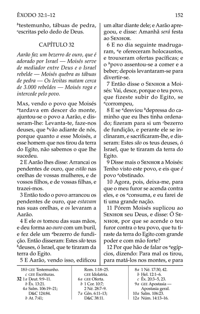 b
testemunho, tábuas de pedra,
c
escritas pelo dedo de Deus.
CAPÍTULO 32
Aarão faz um bezerro de ouro, que é
adorado por Israel — Moisés serve
de mediador entre Deus e o Israel
rebelde — Moisés quebra as tábuas
de pedra — Os levitas matam cerca
de 3.000 rebeldes — Moisés roga e
intercede pelo povo.
MAS, vendo o povo que Moisés
a
tardava em descer do monte,
ajuntou-se o povo a Aarão, e dis-
seram-lhe: Levanta-te, faze-nos
deuses, que b
vão adiante de nós,
porque quanto a esse Moisés, a
esse homem que nos tirou da terra
do Egito, não sabemos o que lhe
sucedeu.
2 E Aarão lhes disse: Arrancai os
pendentes de ouro, que estão nas
orelhas de vossas mulheres, e de
vossos ﬁlhos, e de vossas ﬁlhas, e
trazei-mos.
3 Então todo o povo arrancou os
pendentes de ouro, que estavam
nas suas orelhas, e os levaram a
Aarão.
4 E ele os tomou das suas mãos,
e deu forma ao ouro com um buril,
e fez dele um a
bezerro de fundi-
ção. Então disseram: Estes são teus
b
deuses, ó Israel, que te tiraram da
terra do Egito.
5 E Aarão, vendo isso, ediﬁcou
um altar diante dele; e Aarão apre-
goou, e disse: Amanhã será festa
ao SENHOR.
6 E no dia seguinte madruga-
ram, a
e ofereceram holocaustos,
e trouxeram ofertas pacíﬁcas; e
o b
povo assentou-se a comer e a
beber; depois levantaram-se para
divertir-se.
7 Então disse o SENHOR a Moi-
sés: Vai, desce, porque o teu povo,
que fizeste subir do Egito, se
a
corrompeu,
8 E se a
desviou b
depressa do ca-
minho que eu lhes tinha ordena-
do; ﬁzeram para si um c
bezerro
de fundição, e perante ele se in-
clinaram, e sacriﬁcaram-lhe, e dis-
seram: Estes são os teus deuses, ó
Israel, que te tiraram da terra do
Egito.
9 Disse mais o SENHOR a Moisés:
Tenho visto este povo, e eis que é
povo a
obstinado.
10 Agora, pois, deixa-me, para
que o meu furor se acenda contra
eles, e os a
consuma, e eu farei de
ti uma grande nação.
11 Pórem Moisés suplicou ao
SENHOR seu Deus, e disse: Ó SE-
NHOR, por que se acende o teu
furor contra o teu povo, que tu ti-
raste da terra do Egito com grande
poder e com mão forte?
12 Por que hão de falar os a
egíp-
cios, dizendo: Para mal os tirou,
para matá-los nos montes, e para
18b GEE Testemunho.
c GEE Escrituras.
32 1a Deut. 9:9–11.
b Êx. 13:21.
4a Salm. 106:19–21;
D&C 124:84.
b At. 7:41;
Rom. 1:18–25.
GEE Idolatria.
6a GEE Oferta.
b 1 Cor. 10:7;
2 Né. 28:7–9.
7a Gên. 6:11–13;
D&C 38:11.
8a 1 Né. 17:30, 42.
b Hel. 12:1–6.
c Êx. 20:3–5, 23.
9a GEE Apostasia —
Apostasia geral.
10a Salm. 106:23.
12a Núm. 14:13–16.
152
ÊXODO 32:1–12
 