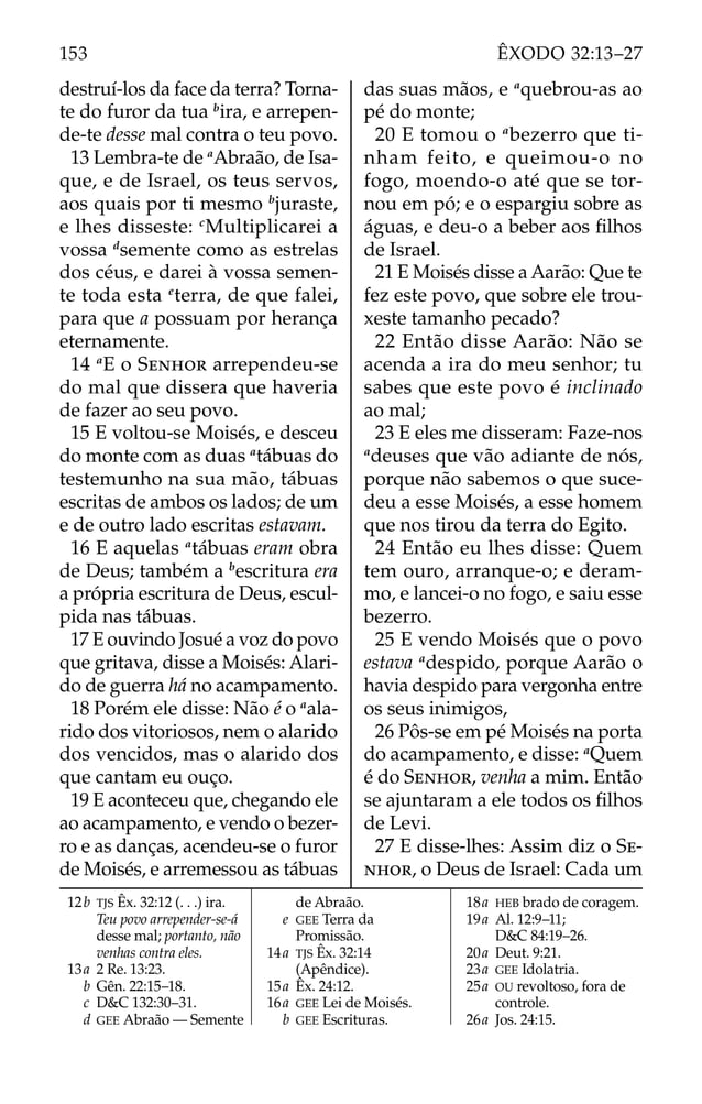 destruí-los da face da terra? Torna-
te do furor da tua b
ira, e arrepen-
de-te desse mal contra o teu povo.
13 Lembra-te de a
Abraão, de Isa-
que, e de Israel, os teus servos,
aos quais por ti mesmo b
juraste,
e lhes disseste: c
Multiplicarei a
vossa d
semente como as estrelas
dos céus, e darei à vossa semen-
te toda esta e
terra, de que falei,
para que a possuam por herança
eternamente.
14 a
E o SENHOR arrependeu-se
do mal que dissera que haveria
de fazer ao seu povo.
15 E voltou-se Moisés, e desceu
do monte com as duas a
tábuas do
testemunho na sua mão, tábuas
escritas de ambos os lados; de um
e de outro lado escritas estavam.
16 E aquelas a
tábuas eram obra
de Deus; também a b
escritura era
a própria escritura de Deus, escul-
pida nas tábuas.
17 E ouvindo Josué a voz do povo
que gritava, disse a Moisés: Alari-
do de guerra há no acampamento.
18 Porém ele disse: Não é o a
ala-
rido dos vitoriosos, nem o alarido
dos vencidos, mas o alarido dos
que cantam eu ouço.
19 E aconteceu que, chegando ele
ao acampamento, e vendo o bezer-
ro e as danças, acendeu-se o furor
de Moisés, e arremessou as tábuas
das suas mãos, e a
quebrou-as ao
pé do monte;
20 E tomou o a
bezerro que ti-
nham feito, e queimou-o no
fogo, moendo-o até que se tor-
nou em pó; e o espargiu sobre as
águas, e deu-o a beber aos ﬁlhos
de Israel.
21 E Moisés disse a Aarão: Que te
fez este povo, que sobre ele trou-
xeste tamanho pecado?
22 Então disse Aarão: Não se
acenda a ira do meu senhor; tu
sabes que este povo é inclinado
ao mal;
23 E eles me disseram: Faze-nos
a
deuses que vão adiante de nós,
porque não sabemos o que suce-
deu a esse Moisés, a esse homem
que nos tirou da terra do Egito.
24 Então eu lhes disse: Quem
tem ouro, arranque-o; e deram-
mo, e lancei-o no fogo, e saiu esse
bezerro.
25 E vendo Moisés que o povo
estava a
despido, porque Aarão o
havia despido para vergonha entre
os seus inimigos,
26 Pôs-se em pé Moisés na porta
do acampamento, e disse: a
Quem
é do SENHOR, venha a mim. Então
se ajuntaram a ele todos os ﬁlhos
de Levi.
27 E disse-lhes: Assim diz o SE-
NHOR, o Deus de Israel: Cada um
12b TJS Êx. 32:12 (. . .) ira.
Teu povo arrepender-se-á
desse mal; portanto, não
venhas contra eles.
13a 2 Re. 13:23.
b Gên. 22:15–18.
c D&C 132:30–31.
d GEE Abraão — Semente
de Abraão.
e GEE Terra da
Promissão.
14a TJS Êx. 32:14
(Apêndice).
15a Êx. 24:12.
16a GEE Lei de Moisés.
b GEE Escrituras.
18a HEB brado de coragem.
19a Al. 12:9–11;
D&C 84:19–26.
20a Deut. 9:21.
23a GEE Idolatria.
25a OU revoltoso, fora de
controle.
26a Jos. 24:15.
153 ÊXODO 32:13–27
 