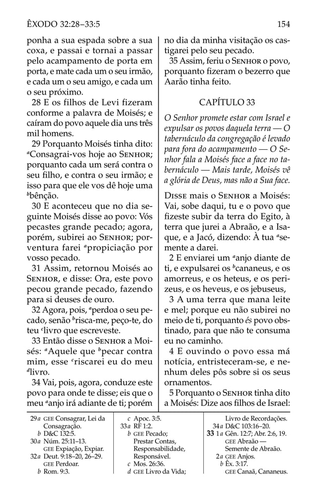 ponha a sua espada sobre a sua
coxa, e passai e tornai a passar
pelo acampamento de porta em
porta, e mate cada um o seu irmão,
e cada um o seu amigo, e cada um
o seu próximo.
28 E os filhos de Levi fizeram
conforme a palavra de Moisés; e
caíram do povo aquele dia uns três
mil homens.
29 Porquanto Moisés tinha dito:
a
Consagrai-vos hoje ao SENHOR;
porquanto cada um será contra o
seu ﬁlho, e contra o seu irmão; e
isso para que ele vos dê hoje uma
b
bênção.
30 E aconteceu que no dia se-
guinte Moisés disse ao povo: Vós
pecastes grande pecado; agora,
porém, subirei ao SENHOR; por-
ventura farei a
propiciação por
vosso pecado.
31 Assim, retornou Moisés ao
SENHOR, e disse: Ora, este povo
pecou grande pecado, fazendo
para si deuses de ouro.
32 Agora, pois, a
perdoa o seu pe-
cado, senão b
risca-me, peço-te, do
teu c
livro que escreveste.
33 Então disse o SENHOR a Moi-
sés: a
Aquele que b
pecar contra
mim, esse c
riscarei eu do meu
d
livro.
34 Vai, pois, agora, conduze este
povo para onde te disse; eis que o
meu a
anjo irá adiante de ti; porém
no dia da minha visitação os cas-
tigarei pelo seu pecado.
35 Assim, feriu o SENHOR o povo,
porquanto ﬁzeram o bezerro que
Aarão tinha feito.
CAPÍTULO 33
O Senhor promete estar com Israel e
expulsar os povos daquela terra — O
tabernáculo da congregação é levado
para fora do acampamento — O Se-
nhor fala a Moisés face a face no ta-
bernáculo — Mais tarde, Moisés vê
a glória de Deus, mas não a Sua face.
DISSE mais o SENHOR a Moisés:
Vai, sobe daqui, tu e o povo que
ﬁzeste subir da terra do Egito, à
terra que jurei a Abraão, e a Isa-
que, e a Jacó, dizendo: À tua a
se-
mente a darei.
2 E enviarei um a
anjo diante de
ti, e expulsarei os b
cananeus, e os
amorreus, e os heteus, e os peri-
zeus, e os heveus, e os jebuseus,
3 A uma terra que mana leite
e mel; porque eu não subirei no
meio de ti, porquanto és povo obs-
tinado, para que não te consuma
eu no caminho.
4 E ouvindo o povo essa má
notícia, entristeceram-se, e ne-
nhum deles pôs sobre si os seus
ornamentos.
5 Porquanto o SENHOR tinha dito
a Moisés: Dize aos ﬁlhos de Israel:
29a GEE Consagrar, Lei da
Consagração.
b D&C 132:5.
30a Núm. 25:11–13.
GEE Expiação, Expiar.
32a Deut. 9:18–20, 26–29.
GEE Perdoar.
b Rom. 9:3.
c Apoc. 3:5.
33a RF 1:2.
b GEE Pecado;
Prestar Contas,
Responsabilidade,
Responsável.
c Mos. 26:36.
d GEE Livro da Vida;
Livro de Recordações.
34a D&C 103:16–20.
33 1a Gên. 12:7; Abr. 2:6, 19.
GEE Abraão —
Semente de Abraão.
2a GEE Anjos.
b Êx. 3:17.
GEE Canaã, Cananeus.
154
ÊXODO 32:28–33:5
 