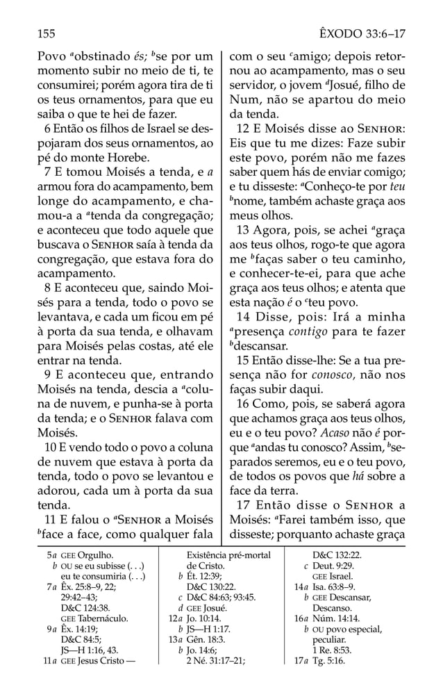 Povo a
obstinado és; b
se por um
momento subir no meio de ti, te
consumirei; porém agora tira de ti
os teus ornamentos, para que eu
saiba o que te hei de fazer.
6 Então os ﬁlhos de Israel se des-
pojaram dos seus ornamentos, ao
pé do monte Horebe.
7 E tomou Moisés a tenda, e a
armou fora do acampamento, bem
longe do acampamento, e cha-
mou-a a a
tenda da congregação;
e aconteceu que todo aquele que
buscava o SENHOR saía à tenda da
congregação, que estava fora do
acampamento.
8 E aconteceu que, saindo Moi-
sés para a tenda, todo o povo se
levantava, e cada um ﬁcou em pé
à porta da sua tenda, e olhavam
para Moisés pelas costas, até ele
entrar na tenda.
9 E aconteceu que, entrando
Moisés na tenda, descia a a
colu-
na de nuvem, e punha-se à porta
da tenda; e o SENHOR falava com
Moisés.
10 E vendo todo o povo a coluna
de nuvem que estava à porta da
tenda, todo o povo se levantou e
adorou, cada um à porta da sua
tenda.
11 E falou o a
SENHOR a Moisés
b
face a face, como qualquer fala
com o seu c
amigo; depois retor-
nou ao acampamento, mas o seu
servidor, o jovem d
Josué, ﬁlho de
Num, não se apartou do meio
da tenda.
12 E Moisés disse ao SENHOR:
Eis que tu me dizes: Faze subir
este povo, porém não me fazes
saber quem hás de enviar comigo;
e tu disseste: a
Conheço-te por teu
b
nome, também achaste graça aos
meus olhos.
13 Agora, pois, se achei a
graça
aos teus olhos, rogo-te que agora
me b
faças saber o teu caminho,
e conhecer-te-ei, para que ache
graça aos teus olhos; e atenta que
esta nação é o c
teu povo.
14 Disse, pois: Irá a minha
a
presença contigo para te fazer
b
descansar.
15 Então disse-lhe: Se a tua pre-
sença não for conosco, não nos
faças subir daqui.
16 Como, pois, se saberá agora
que achamos graça aos teus olhos,
eu e o teu povo? Acaso não é por-
que a
andas tu conosco? Assim, b
se-
parados seremos, eu e o teu povo,
de todos os povos que há sobre a
face da terra.
17 Então disse o SENHOR a
Moisés: a
Farei também isso, que
disseste; porquanto achaste graça
5a GEE Orgulho.
b OU se eu subisse (. . .)
eu te consumiria (. . .)
7a Êx. 25:8–9, 22;
29:42–43;
D&C 124:38.
GEE Tabernáculo.
9a Êx. 14:19;
D&C 84:5;
JS—H 1:16, 43.
11a GEE Jesus Cristo —
Existência pré-mortal
de Cristo.
b Ét. 12:39;
D&C 130:22.
c D&C 84:63; 93:45.
d GEE Josué.
12a Jo. 10:14.
b JS—H 1:17.
13a Gên. 18:3.
b Jo. 14:6;
2 Né. 31:17–21;
D&C 132:22.
c Deut. 9:29.
GEE Israel.
14a Isa. 63:8–9.
b GEE Descansar,
Descanso.
16a Núm. 14:14.
b OU povo especial,
peculiar.
1 Re. 8:53.
17a Tg. 5:16.
155 ÊXODO 33:6–17
 