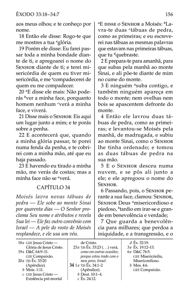 aos meus olhos; e te conheço por
nome.
18 Então ele disse: Rogo-te que
me mostres a tua a
glória.
19 Porém ele disse: Eu farei pas-
sar toda a minha bondade dian-
te de ti, e apregoarei o nome do
SENHOR diante de ti; e terei mi-
sericórdia de quem eu tiver mi-
sericórdia, e me a
compadecerei de
quem eu me compadecer.
20 a
E disse ele mais: Não pode-
rás b
ver a minha face, porquanto
homem nenhum c
verá a minha
face, e viverá.
21 Disse mais o SENHOR: Eis aqui
um lugar junto a mim; e te porás
sobre a penha.
22 E acontecerá que, quando
a minha glória passar, te porei
numa fenda da penha, e te cobri-
rei com a minha mão, até que eu
haja passado.
23 E havendo eu tirado a minha
mão, me verás de costas; mas a
minha face não se a
verá.
CAPÍTULO 34
Moisés lavra novas tábuas de
pedra — Ele sobe ao monte Sinai
por quarenta dias — O Senhor pro-
clama Seu nome e atributos e revela
Sua lei — Ele faz outro convênio com
Israel — A pele do rosto de Moisés
resplandece, e ele usa um véu.
a
E DISSE o SENHOR a Moisés: b
La-
vra-te duas c
tábuas de pedra,
como as primeiras; e eu escreve-
rei nas tábuas as mesmas palavras
que estavam nas primeiras tábuas,
que tu d
quebraste.
2 E prepara-te para amanhã, para
que subas pela manhã ao monte
Sinai, e ali põe-te diante de mim
no cume do monte.
3 E ninguém a
suba contigo, e
também ninguém apareça em
todo o monte; nem ovelhas nem
bois se apascentem defronte do
monte.
4 Então ele lavrou duas tá-
buas de pedra, como as primei-
ras; e levantou-se Moisés pela
manhã, de madrugada, e subiu
ao monte Sinai, como o SENHOR
lhe tinha ordenado; e tomou
as duas tábuas de pedra na
sua mão.
5 E o SENHOR desceu numa
nuvem, e se pôs ali junto a
ele; e ele apregoou o nome do
SENHOR.
6 Passando, pois, o SENHOR pe-
rante a sua face, clamou: SENHOR,
SENHOR Deus a
misericordioso e
piedoso, b
tardio em irar-se e gran-
de em benevolência e verdade;
7 Que guarda a benevolên-
cia para milhares; que perdoa a
iniquidade, e a transgressão, e o
18a GEE Jesus Cristo —
Glória de Jesus Cristo.
19a D&C 64:9–11.
GEE Compaixão.
20a TJS Êx. 33:20
(Apêndice).
b Mois. 1:11.
c GEE Jesus Cristo —
Existência pré-mortal
de Cristo.
23a TJS Êx. 33:23 (. . .) verá,
como em outras ocasiões;
porque estou irado com o
meu povo, Israel.
34 1a TJS Êx. 34:1–2
(Apêndice).
b Deut. 10:1–4.
c Êx. 24:12.
d Êx. 32:19.
3a Êx. 19:12–13.
6a D&C 76:5.
GEE Misericórdia,
Misericordioso.
b Mos. 4:6.
GEE Compaixão.
156
ÊXODO 33:18–34:7
 