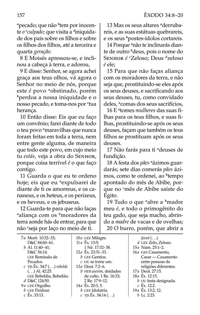 a
pecado; que não b
tem por inocen-
te o c
culpado; que visita a d
iniquida-
de dos pais sobre os ﬁlhos e sobre
os ﬁlhos dos ﬁlhos, até a terceira e
quarta geração.
8 E Moisés apressou-se, e incli-
nou a cabeça à terra, e adorou,
9 E disse: Senhor, se agora achei
graça aos teus olhos, vá agora o
Senhor no meio de nós, porque
este é povo a
obstinado, porém
b
perdoa a nossa iniquidade e o
nosso pecado, e toma-nos por c
tua
herança.
10 Então disse: Eis que eu faço
um convênio; farei diante de todo
o teu povo a
maravilhas que nunca
foram feitas em toda a terra, nem
entre gente alguma, de maneira
que todo este povo, em cujo meio
tu estás, veja a obra do SENHOR,
porque coisa terrível é o que faço
contigo.
11 Guarda o que eu te ordeno
hoje; eis que eu a
expulsarei de
diante de ti os amorreus, e os ca-
naneus, e os heteus, e os perizeus,
e os heveus, e os jebuseus.
12 Guarda-te para que não faças
a
aliança com os b
moradores da
terra aonde hás de entrar, para que
não c
seja por laço no meio de ti.
13 Mas os seus altares a
derruba-
reis, e as suas estátuas quebrareis,
e os seus b
postes-ídolos cortareis.
14 Porque a
não te inclinarás dian-
te de outro b
deus, pois o nome do
SENHOR é c
Zeloso; Deus d
zeloso
é ele;
15 Para que não faças aliança
com os moradores da terra, e não
seja que, prostituindo-se eles após
os seus deuses, e sacriﬁcando aos
seus deuses, tu, como convidado
deles, a
comas dos seus sacrifícios,
16 E a
tomes mulheres das suas ﬁ-
lhas para os teus ﬁlhos, e suas ﬁ-
lhas, prostituindo-se após os seus
deuses, façam que também os teus
ﬁlhos se prostituam após os seus
deuses.
17 Não farás para ti a
deuses de
fundição.
18 A festa dos pães a
ázimos guar-
darás; sete dias comerás pães ázi-
mos, como te ordenei, ao b
tempo
apontado do mês de Abibe, por-
que no c
mês de Abibe saíste do
Egito.
19 Tudo o que a
abre a b
madre
meu é, e todo o primogênito do
teu gado, que seja macho, abrin-
do a madre de vacas e de ovelhas;
20 O burro, porém, que abrir a
7a Morô. 10:32–33;
D&C 84:60–61.
b Al. 11:40–41;
D&C 56:14.
GEE Remissão de
Pecados.
c TJS Êx. 34:7 (. . .) rebelde
(. . .) Al. 42:25.
GEE Rebeldia, Rebelião.
d D&C 124:50.
9a GEE Orgulho.
b GEE Perdoar.
c Êx. 33:13.
10a GEE Milagre.
11a Êx. 13:5;
1 Né. 17:32–38.
12a Êx. 23:31–33.
b GEE Gentios.
c OU se torne um.
13a Deut. 7:2–6.
b HEB aserim, deidades
de culto. 1 Re. 16:33;
2 Re. 17:9–12.
14a Êx. 20:3, 5.
b GEE Idolatria.
c TJS Êx. 34:14 (. . .)
Jeová (. . .)
d GEE Zelo, Zeloso.
15a Núm. 25:1–2.
16a GEE Casamento,
Casar — Casamento
entre pessoas de
religiões diferentes.
17a Deut. 27:15.
18a Êx. 12:15.
b OU festa designada.
c Êx. 12:2.
19a Êx. 13:2, 12.
b Lc. 2:23.
157 ÊXODO 34:8–20
 