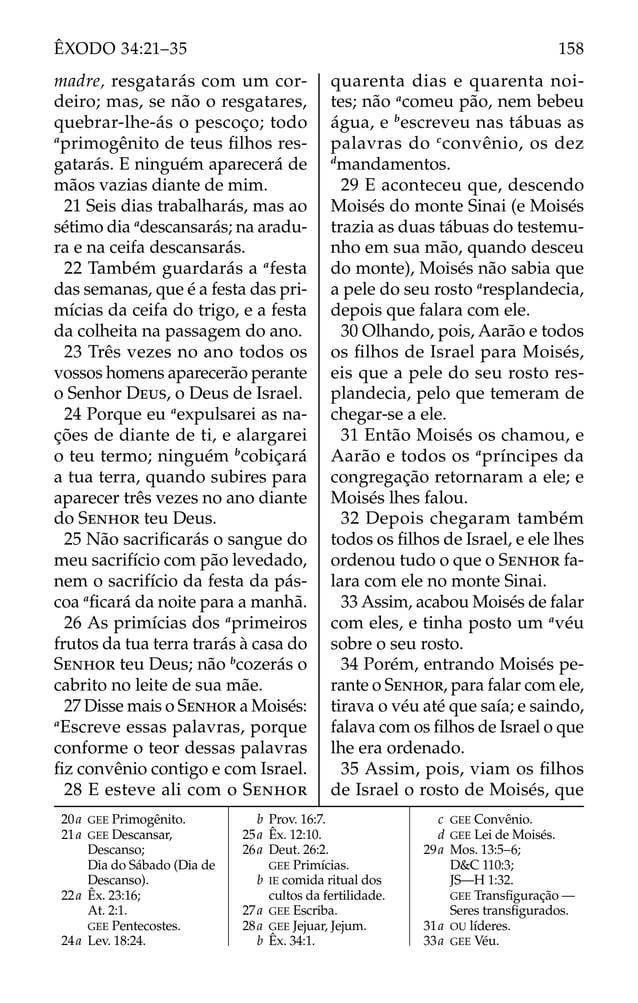 20a GEE Primogênito.
21a GEE Descansar,
Descanso;
Dia do Sábado (Dia de
Descanso).
22a Êx. 23:16;
At. 2:1.
GEE Pentecostes.
24a Lev. 18:24.
b Prov. 16:7.
25a Êx. 12:10.
26a Deut. 26:2.
GEE Primícias.
b IE comida ritual dos
cultos da fertilidade.
27a GEE Escriba.
28a GEE Jejuar, Jejum.
b Êx. 34:1.
c GEE Convênio.
d GEE Lei de Moisés.
29a Mos. 13:5–6;
D&C 110:3;
JS—H 1:32.
GEE Transﬁguração —
Seres transﬁgurados.
31a OU líderes.
33a GEE Véu.
madre, resgatarás com um cor-
deiro; mas, se não o resgatares,
quebrar-lhe-ás o pescoço; todo
a
primogênito de teus ﬁlhos res-
gatarás. E ninguém aparecerá de
mãos vazias diante de mim.
21 Seis dias trabalharás, mas ao
sétimo dia a
descansarás; na aradu-
ra e na ceifa descansarás.
22 Também guardarás a a
festa
das semanas, que é a festa das pri-
mícias da ceifa do trigo, e a festa
da colheita na passagem do ano.
23 Três vezes no ano todos os
vossos homens aparecerão perante
o Senhor DEUS, o Deus de Israel.
24 Porque eu a
expulsarei as na-
ções de diante de ti, e alargarei
o teu termo; ninguém b
cobiçará
a tua terra, quando subires para
aparecer três vezes no ano diante
do SENHOR teu Deus.
25 Não sacriﬁcarás o sangue do
meu sacrifício com pão levedado,
nem o sacrifício da festa da pás-
coa a
ﬁcará da noite para a manhã.
26 As primícias dos a
primeiros
frutos da tua terra trarás à casa do
SENHOR teu Deus; não b
cozerás o
cabrito no leite de sua mãe.
27 Disse mais o SENHOR a Moisés:
a
Escreve essas palavras, porque
conforme o teor dessas palavras
ﬁz convênio contigo e com Israel.
28 E esteve ali com o SENHOR
quarenta dias e quarenta noi-
tes; não a
comeu pão, nem bebeu
água, e b
escreveu nas tábuas as
palavras do c
convênio, os dez
d
mandamentos.
29 E aconteceu que, descendo
Moisés do monte Sinai (e Moisés
trazia as duas tábuas do testemu-
nho em sua mão, quando desceu
do monte), Moisés não sabia que
a pele do seu rosto a
resplandecia,
depois que falara com ele.
30 Olhando, pois, Aarão e todos
os ﬁlhos de Israel para Moisés,
eis que a pele do seu rosto res-
plandecia, pelo que temeram de
chegar-se a ele.
31 Então Moisés os chamou, e
Aarão e todos os a
príncipes da
congregação retornaram a ele; e
Moisés lhes falou.
32 Depois chegaram também
todos os ﬁlhos de Israel, e ele lhes
ordenou tudo o que o SENHOR fa-
lara com ele no monte Sinai.
33 Assim, acabou Moisés de falar
com eles, e tinha posto um a
véu
sobre o seu rosto.
34 Porém, entrando Moisés pe-
rante o SENHOR, para falar com ele,
tirava o véu até que saía; e saindo,
falava com os ﬁlhos de Israel o que
lhe era ordenado.
35 Assim, pois, viam os ﬁlhos
de Israel o rosto de Moisés, que
158
ÊXODO 34:21–35
 