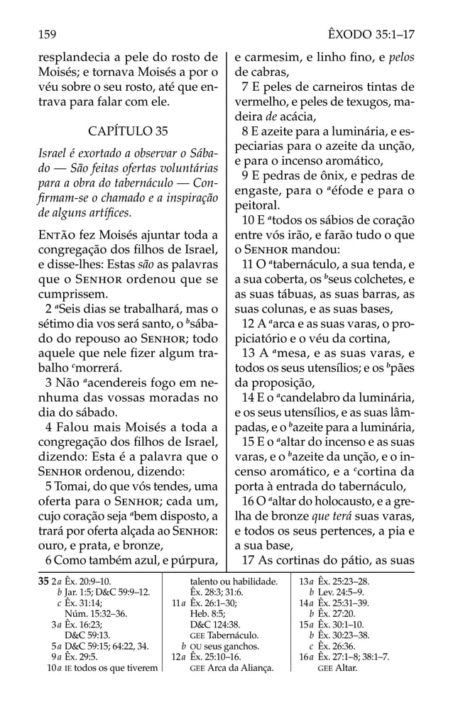 resplandecia a pele do rosto de
Moisés; e tornava Moisés a por o
véu sobre o seu rosto, até que en-
trava para falar com ele.
CAPÍTULO 35
Israel é exortado a observar o Sába-
do — São feitas ofertas voluntárias
para a obra do tabernáculo — Con-
ﬁrmam-se o chamado e a inspiração
de alguns artíﬁces.
ENTÃO fez Moisés ajuntar toda a
congregação dos ﬁlhos de Israel,
e disse-lhes: Estas são as palavras
que o SENHOR ordenou que se
cumprissem.
2 a
Seis dias se trabalhará, mas o
sétimo dia vos será santo, o b
sába-
do do repouso ao SENHOR; todo
aquele que nele ﬁzer algum tra-
balho c
morrerá.
3 Não a
acendereis fogo em ne-
nhuma das vossas moradas no
dia do sábado.
4 Falou mais Moisés a toda a
congregação dos ﬁlhos de Israel,
dizendo: Esta é a palavra que o
SENHOR ordenou, dizendo:
5 Tomai, do que vós tendes, uma
oferta para o SENHOR; cada um,
cujo coração seja a
bem disposto, a
trará por oferta alçada ao SENHOR:
ouro, e prata, e bronze,
6 Como também azul, e púrpura,
e carmesim, e linho ﬁno, e pelos
de cabras,
7 E peles de carneiros tintas de
vermelho, e peles de texugos, ma-
deira de acácia,
8 E azeite para a luminária, e es-
peciarias para o azeite da unção,
e para o incenso aromático,
9 E pedras de ônix, e pedras de
engaste, para o a
éfode e para o
peitoral.
10 E a
todos os sábios de coração
entre vós irão, e farão tudo o que
o SENHOR mandou:
11 O a
tabernáculo, a sua tenda, e
a sua coberta, os b
seus colchetes, e
as suas tábuas, as suas barras, as
suas colunas, e as suas bases,
12 A a
arca e as suas varas, o pro-
piciatório e o véu da cortina,
13 A a
mesa, e as suas varas, e
todos os seus utensílios; e os b
pães
da proposição,
14 E o a
candelabro da luminária,
e os seus utensílios, e as suas lâm-
padas, e o b
azeite para a luminária,
15 E o a
altar do incenso e as suas
varas, e o b
azeite da unção, e o in-
censo aromático, e a c
cortina da
porta à entrada do tabernáculo,
16 O a
altar do holocausto, e a gre-
lha de bronze que terá suas varas,
e todos os seus pertences, a pia e
a sua base,
17 As cortinas do pátio, as suas
35 2a Êx. 20:9–10.
b Jar. 1:5; D&C 59:9–12.
c Êx. 31:14;
Núm. 15:32–36.
3a Êx. 16:23;
D&C 59:13.
5a D&C 59:15; 64:22, 34.
9a Êx. 29:5.
10a IE todos os que tiverem
talento ou habilidade.
Êx. 28:3; 31:6.
11a Êx. 26:1–30;
Heb. 8:5;
D&C 124:38.
GEE Tabernáculo.
b OU seus ganchos.
12a Êx. 25:10–16.
GEE Arca da Aliança.
13a Êx. 25:23–28.
b Lev. 24:5–9.
14a Êx. 25:31–39.
b Êx. 27:20.
15a Êx. 30:1–10.
b Êx. 30:23–38.
c Êx. 26:36.
16a Êx. 27:1–8; 38:1–7.
GEE Altar.
159 ÊXODO 35:1–17
 
