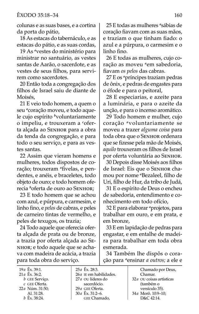 19a Êx. 39:1.
21a Êx. 36:2.
b GEE Serviço.
c GEE Oferta.
22a Núm. 31:50;
Al. 31:28.
b Êx. 38:24.
25a Êx. 28:3.
26a IE em habilidades.
27a OU líderes do
sacerdócio.
29a GEE Oferta.
30a Êx. 31:2–6.
GEE Chamado,
Chamado por Deus,
Chamar.
32a OU coisas artísticas
(também o
versículo 35).
34a Morô. 10:9–10;
D&C 42:14.
colunas e as suas bases, e a cortina
da porta do pátio,
18 As estacas do tabernáculo, e as
estacas do pátio, e as suas cordas,
19 As a
vestes do ministério para
ministrar no santuário, as vestes
santas de Aarão, o sacerdote, e as
vestes de seus ﬁlhos, para servi-
rem como sacerdotes.
20 Então toda a congregação dos
ﬁlhos de Israel saiu de diante de
Moisés,
21 E veio todo homem, a quem o
seu a
coração moveu, e todo aque-
le cujo espírito b
voluntariamente
o impeliu, e trouxeram a c
ofer-
ta alçada ao SENHOR para a obra
da tenda da congregação, e para
todo o seu serviço, e para as ves-
tes santas.
22 Assim que vieram homens e
mulheres, todos dispostos de co-
ração; trouxeram a
ﬁvelas, e pen-
dentes, e anéis, e braceletes, todo
objeto de ouro; e todo homem ofe-
recia b
oferta de ouro ao SENHOR;
23 E todo homem que se achou
com azul, e púrpura, e carmesim, e
linho ﬁno, e pelos de cabras, e peles
de carneiro tintas de vermelho, e
peles de texugos, os trazia;
24 Todo aquele que oferecia ofer-
ta alçada de prata ou de bronze,
a trazia por oferta alçada ao SE-
NHOR; e todo aquele que se acha-
va com madeira de acácia, a trazia
para toda obra do serviço.
25 E todas as mulheres a
sábias de
coração ﬁavam com as suas mãos,
e traziam o que tinham ﬁado: o
azul e a púrpura, o carmesim e o
linho ﬁno.
26 E todas as mulheres, cujo co-
ração as moveu a
em sabedoria,
ﬁavam os pelos das cabras.
27 E os a
príncipes traziam pedras
de ônix, e pedras de engastes para
o éfode e para o peitoral,
28 E especiarias, e azeite para
a luminária, e para o azeite da
unção, e para o incenso aromático.
29 Todo homem e mulher, cujo
coração a
voluntariamente se
moveu a trazer alguma coisa para
toda obra que o SENHOR ordenara
que se ﬁzesse pela mão de Moisés,
aquilo trouxeram os ﬁlhos de Israel
por oferta voluntária ao SENHOR.
30 Depois disse Moisés aos ﬁlhos
de Israel: Eis que o SENHOR cha-
mou por nome a
Bezaleel, ﬁlho de
Uri, ﬁlho de Hur, da tribo de Judá,
31 E o espírito de Deus o encheu
de sabedoria, entendimento e co-
nhecimento em todo ofício,
32 E para elaborar a
projetos, para
trabalhar em ouro, e em prata, e
em bronze,
33 E em lapidação de pedras para
engastar, e em entalhe de madei-
ra para trabalhar em toda obra
esmerada.
34 Também lhe dispôs o cora-
ção para a
ensinar a outros; a ele e
160
ÊXODO 35:18–34
 