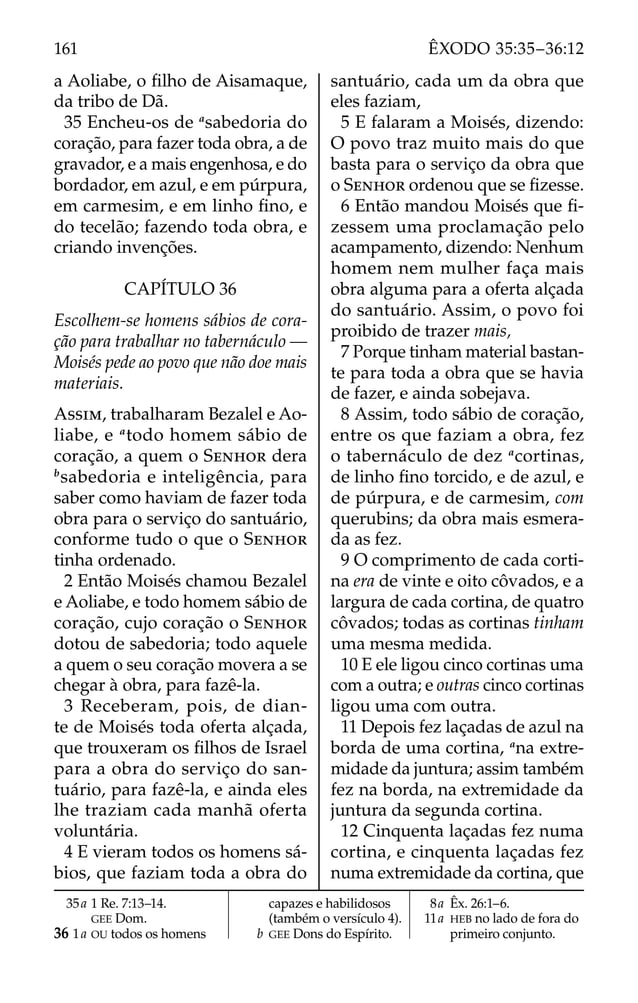a Aoliabe, o ﬁlho de Aisamaque,
da tribo de Dã.
35 Encheu-os de a
sabedoria do
coração, para fazer toda obra, a de
gravador, e a mais engenhosa, e do
bordador, em azul, e em púrpura,
em carmesim, e em linho ﬁno, e
do tecelão; fazendo toda obra, e
criando invenções.
CAPÍTULO 36
Escolhem-se homens sábios de cora-
ção para trabalhar no tabernáculo —
Moisés pede ao povo que não doe mais
materiais.
ASSIM, trabalharam Bezalel e Ao-
liabe, e a
todo homem sábio de
coração, a quem o SENHOR dera
b
sabedoria e inteligência, para
saber como haviam de fazer toda
obra para o serviço do santuário,
conforme tudo o que o SENHOR
tinha ordenado.
2 Então Moisés chamou Bezalel
e Aoliabe, e todo homem sábio de
coração, cujo coração o SENHOR
dotou de sabedoria; todo aquele
a quem o seu coração movera a se
chegar à obra, para fazê-la.
3 Receberam, pois, de dian-
te de Moisés toda oferta alçada,
que trouxeram os ﬁlhos de Israel
para a obra do serviço do san-
tuário, para fazê-la, e ainda eles
lhe traziam cada manhã oferta
voluntária.
4 E vieram todos os homens sá-
bios, que faziam toda a obra do
santuário, cada um da obra que
eles faziam,
5 E falaram a Moisés, dizendo:
O povo traz muito mais do que
basta para o serviço da obra que
o SENHOR ordenou que se ﬁzesse.
6 Então mandou Moisés que ﬁ-
zessem uma proclamação pelo
acampamento, dizendo: Nenhum
homem nem mulher faça mais
obra alguma para a oferta alçada
do santuário. Assim, o povo foi
proibido de trazer mais,
7 Porque tinham material bastan-
te para toda a obra que se havia
de fazer, e ainda sobejava.
8 Assim, todo sábio de coração,
entre os que faziam a obra, fez
o tabernáculo de dez a
cortinas,
de linho ﬁno torcido, e de azul, e
de púrpura, e de carmesim, com
querubins; da obra mais esmera-
da as fez.
9 O comprimento de cada corti-
na era de vinte e oito côvados, e a
largura de cada cortina, de quatro
côvados; todas as cortinas tinham
uma mesma medida.
10 E ele ligou cinco cortinas uma
com a outra; e outras cinco cortinas
ligou uma com outra.
11 Depois fez laçadas de azul na
borda de uma cortina, a
na extre-
midade da juntura; assim também
fez na borda, na extremidade da
juntura da segunda cortina.
12 Cinquenta laçadas fez numa
cortina, e cinquenta laçadas fez
numa extremidade da cortina, que
35a 1 Re. 7:13–14.
GEE Dom.
36 1a OU todos os homens
capazes e habilidosos
(também o versículo 4).
b GEE Dons do Espírito.
8a Êx. 26:1–6.
11a HEB no lado de fora do
primeiro conjunto.
161 ÊXODO 35:35–36:12
 