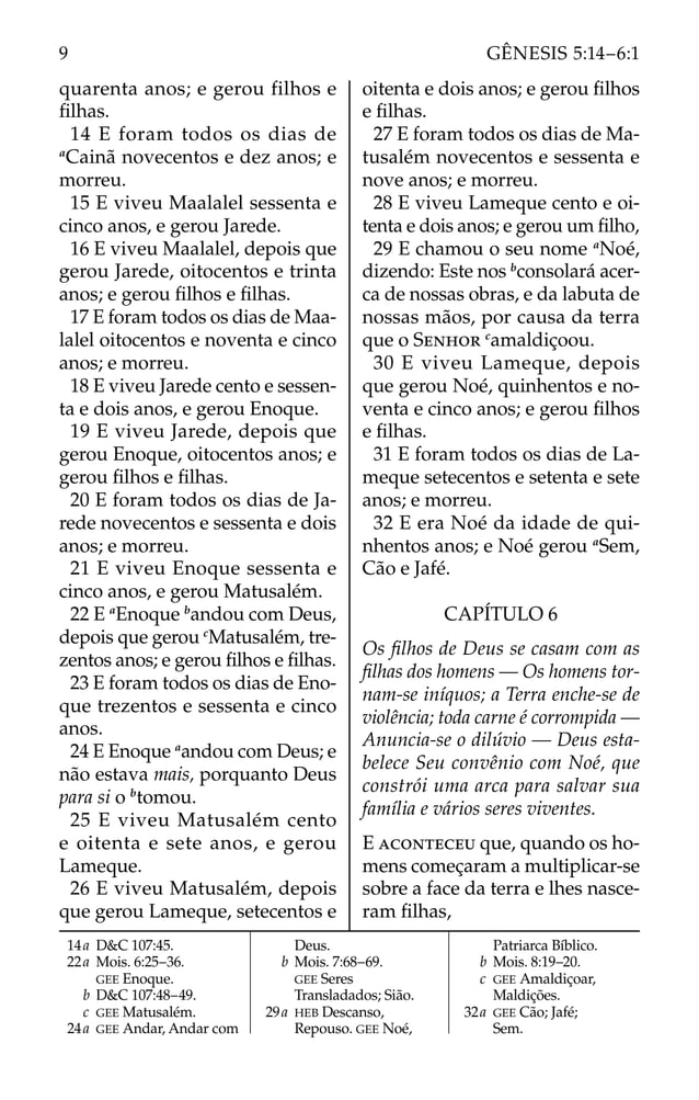 quarenta anos; e gerou filhos e
ﬁlhas.
14 E foram todos os dias de
a
Cainã novecentos e dez anos; e
morreu.
15 E viveu Maalalel sessenta e
cinco anos, e gerou Jarede.
16 E viveu Maalalel, depois que
gerou Jarede, oitocentos e trinta
anos; e gerou ﬁlhos e ﬁlhas.
17 E foram todos os dias de Maa-
lalel oitocentos e noventa e cinco
anos; e morreu.
18 E viveu Jarede cento e sessen-
ta e dois anos, e gerou Enoque.
19 E viveu Jarede, depois que
gerou Enoque, oitocentos anos; e
gerou ﬁlhos e ﬁlhas.
20 E foram todos os dias de Ja-
rede novecentos e sessenta e dois
anos; e morreu.
21 E viveu Enoque sessenta e
cinco anos, e gerou Matusalém.
22 E a
Enoque b
andou com Deus,
depois que gerou c
Matusalém, tre-
zentos anos; e gerou ﬁlhos e ﬁlhas.
23 E foram todos os dias de Eno-
que trezentos e sessenta e cinco
anos.
24 E Enoque a
andou com Deus; e
não estava mais, porquanto Deus
para si o b
tomou.
25 E viveu Matusalém cento
e oitenta e sete anos, e gerou
Lameque.
26 E viveu Matusalém, depois
que gerou Lameque, setecentos e
oitenta e dois anos; e gerou ﬁlhos
e ﬁlhas.
27 E foram todos os dias de Ma-
tusalém novecentos e sessenta e
nove anos; e morreu.
28 E viveu Lameque cento e oi-
tenta e dois anos; e gerou um ﬁlho,
29 E chamou o seu nome a
Noé,
dizendo: Este nos b
consolará acer-
ca de nossas obras, e da labuta de
nossas mãos, por causa da terra
que o SENHOR c
amaldiçoou.
30 E viveu Lameque, depois
que gerou Noé, quinhentos e no-
venta e cinco anos; e gerou ﬁlhos
e ﬁlhas.
31 E foram todos os dias de La-
meque setecentos e setenta e sete
anos; e morreu.
32 E era Noé da idade de qui-
nhentos anos; e Noé gerou a
Sem,
Cão e Jafé.
CAPÍTULO 6
Os ﬁlhos de Deus se casam com as
ﬁlhas dos homens — Os homens tor-
nam-se iníquos; a Terra enche-se de
violência; toda carne é corrompida —
Anuncia-se o dilúvio — Deus esta-
belece Seu convênio com Noé, que
constrói uma arca para salvar sua
família e vários seres viventes.
E ACONTECEU que, quando os ho-
mens começaram a multiplicar-se
sobre a face da terra e lhes nasce-
ram ﬁlhas,
14a D&C 107:45.
22a Mois. 6:25–36.
GEE Enoque.
b D&C 107:48–49.
c GEE Matusalém.
24a GEE Andar, Andar com
Deus.
b Mois. 7:68–69.
GEE Seres
Transladados; Sião.
29a HEB Descanso,
Repouso. GEE Noé,
Patriarca Bíblico.
b Mois. 8:19–20.
c GEE Amaldiçoar,
Maldições.
32a GEE Cão; Jafé;
Sem.
9 GÊNESIS 5:14–6:1
 