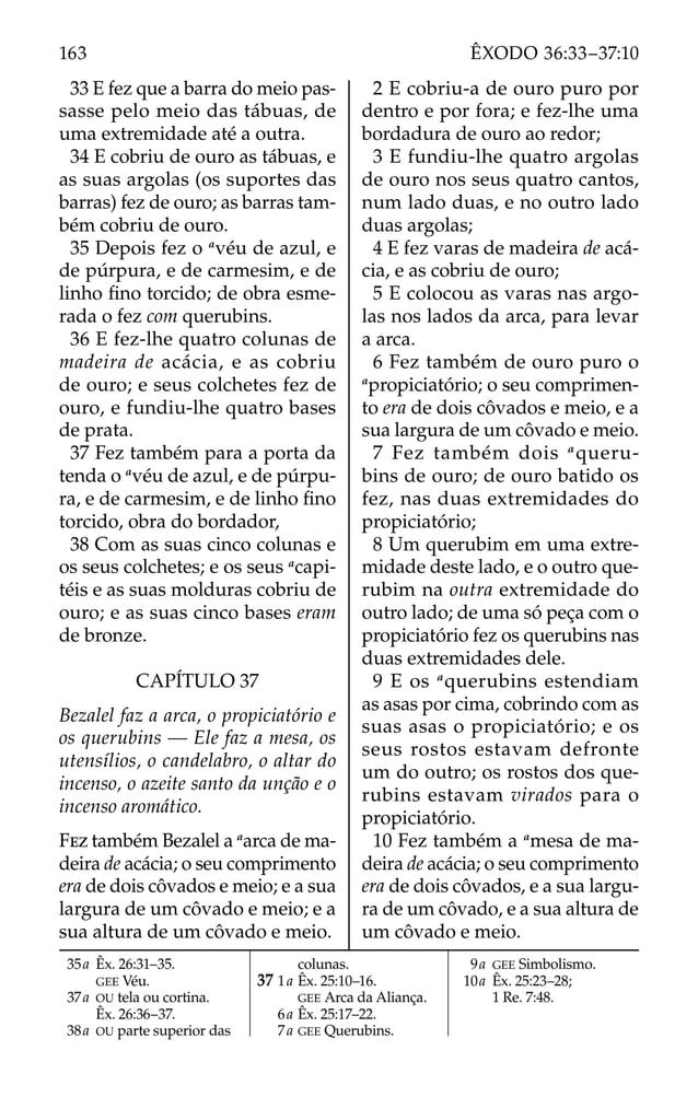 33 E fez que a barra do meio pas-
sasse pelo meio das tábuas, de
uma extremidade até a outra.
34 E cobriu de ouro as tábuas, e
as suas argolas (os suportes das
barras) fez de ouro; as barras tam-
bém cobriu de ouro.
35 Depois fez o a
véu de azul, e
de púrpura, e de carmesim, e de
linho ﬁno torcido; de obra esme-
rada o fez com querubins.
36 E fez-lhe quatro colunas de
madeira de acácia, e as cobriu
de ouro; e seus colchetes fez de
ouro, e fundiu-lhe quatro bases
de prata.
37 Fez também para a porta da
tenda o a
véu de azul, e de púrpu-
ra, e de carmesim, e de linho ﬁno
torcido, obra do bordador,
38 Com as suas cinco colunas e
os seus colchetes; e os seus a
capi-
téis e as suas molduras cobriu de
ouro; e as suas cinco bases eram
de bronze.
CAPÍTULO 37
Bezalel faz a arca, o propiciatório e
os querubins — Ele faz a mesa, os
utensílios, o candelabro, o altar do
incenso, o azeite santo da unção e o
incenso aromático.
FEZ também Bezalel a a
arca de ma-
deira de acácia; o seu comprimento
era de dois côvados e meio; e a sua
largura de um côvado e meio; e a
sua altura de um côvado e meio.
2 E cobriu-a de ouro puro por
dentro e por fora; e fez-lhe uma
bordadura de ouro ao redor;
3 E fundiu-lhe quatro argolas
de ouro nos seus quatro cantos,
num lado duas, e no outro lado
duas argolas;
4 E fez varas de madeira de acá-
cia, e as cobriu de ouro;
5 E colocou as varas nas argo-
las nos lados da arca, para levar
a arca.
6 Fez também de ouro puro o
a
propiciatório; o seu comprimen-
to era de dois côvados e meio, e a
sua largura de um côvado e meio.
7 Fez também dois a
queru-
bins de ouro; de ouro batido os
fez, nas duas extremidades do
propiciatório;
8 Um querubim em uma extre-
midade deste lado, e o outro que-
rubim na outra extremidade do
outro lado; de uma só peça com o
propiciatório fez os querubins nas
duas extremidades dele.
9 E os a
querubins estendiam
as asas por cima, cobrindo com as
suas asas o propiciatório; e os
seus rostos estavam defronte
um do outro; os rostos dos que-
rubins estavam virados para o
propiciatório.
10 Fez também a a
mesa de ma-
deira de acácia; o seu comprimento
era de dois côvados, e a sua largu-
ra de um côvado, e a sua altura de
um côvado e meio.
35a Êx. 26:31–35.
GEE Véu.
37a OU tela ou cortina.
Êx. 26:36–37.
38a OU parte superior das
colunas.
37 1a Êx. 25:10–16.
GEE Arca da Aliança.
6a Êx. 25:17–22.
7a GEE Querubins.
9a GEE Simbolismo.
10a Êx. 25:23–28;
1 Re. 7:48.
163 ÊXODO 36:33–37:10
 