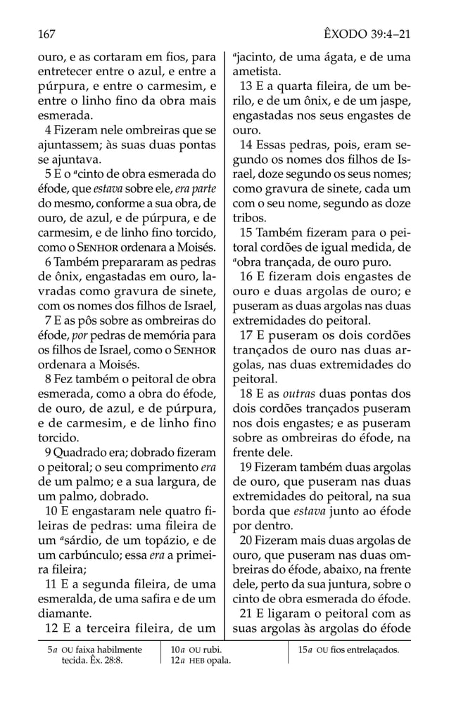 ouro, e as cortaram em ﬁos, para
entretecer entre o azul, e entre a
púrpura, e entre o carmesim, e
entre o linho ﬁno da obra mais
esmerada.
4 Fizeram nele ombreiras que se
ajuntassem; às suas duas pontas
se ajuntava.
5 E o a
cinto de obra esmerada do
éfode, que estava sobre ele, era parte
do mesmo, conforme a sua obra, de
ouro, de azul, e de púrpura, e de
carmesim, e de linho ﬁno torcido,
como o SENHOR ordenara a Moisés.
6 Também prepararam as pedras
de ônix, engastadas em ouro, la-
vradas como gravura de sinete,
com os nomes dos ﬁlhos de Israel,
7 E as pôs sobre as ombreiras do
éfode, por pedras de memória para
os ﬁlhos de Israel, como o SENHOR
ordenara a Moisés.
8 Fez também o peitoral de obra
esmerada, como a obra do éfode,
de ouro, de azul, e de púrpura,
e de carmesim, e de linho fino
torcido.
9 Quadrado era; dobrado ﬁzeram
o peitoral; o seu comprimento era
de um palmo; e a sua largura, de
um palmo, dobrado.
10 E engastaram nele quatro ﬁ-
leiras de pedras: uma ﬁleira de
um a
sárdio, de um topázio, e de
um carbúnculo; essa era a primei-
ra ﬁleira;
11 E a segunda ﬁleira, de uma
esmeralda, de uma saﬁra e de um
diamante.
12 E a terceira fileira, de um
a
jacinto, de uma ágata, e de uma
ametista.
13 E a quarta ﬁleira, de um be-
rilo, e de um ônix, e de um jaspe,
engastadas nos seus engastes de
ouro.
14 Essas pedras, pois, eram se-
gundo os nomes dos ﬁlhos de Is-
rael, doze segundo os seus nomes;
como gravura de sinete, cada um
com o seu nome, segundo as doze
tribos.
15 Também ﬁzeram para o pei-
toral cordões de igual medida, de
a
obra trançada, de ouro puro.
16 E fizeram dois engastes de
ouro e duas argolas de ouro; e
puseram as duas argolas nas duas
extremidades do peitoral.
17 E puseram os dois cordões
trançados de ouro nas duas ar-
golas, nas duas extremidades do
peitoral.
18 E as outras duas pontas dos
dois cordões trançados puseram
nos dois engastes; e as puseram
sobre as ombreiras do éfode, na
frente dele.
19 Fizeram também duas argolas
de ouro, que puseram nas duas
extremidades do peitoral, na sua
borda que estava junto ao éfode
por dentro.
20 Fizeram mais duas argolas de
ouro, que puseram nas duas om-
breiras do éfode, abaixo, na frente
dele, perto da sua juntura, sobre o
cinto de obra esmerada do éfode.
21 E ligaram o peitoral com as
suas argolas às argolas do éfode
5a OU faixa habilmente
tecida. Êx. 28:8.
10a OU rubi.
12a HEB opala.
15a OU ﬁos entrelaçados.
167 ÊXODO 39:4–21
 