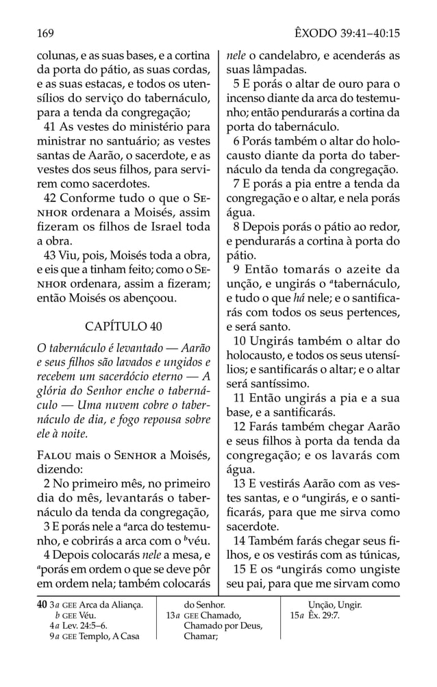 colunas, e as suas bases, e a cortina
da porta do pátio, as suas cordas,
e as suas estacas, e todos os uten-
sílios do serviço do tabernáculo,
para a tenda da congregação;
41 As vestes do ministério para
ministrar no santuário; as vestes
santas de Aarão, o sacerdote, e as
vestes dos seus ﬁlhos, para servi-
rem como sacerdotes.
42 Conforme tudo o que o SE-
NHOR ordenara a Moisés, assim
ﬁzeram os ﬁlhos de Israel toda
a obra.
43 Viu, pois, Moisés toda a obra,
e eis que a tinham feito; como o SE-
NHOR ordenara, assim a ﬁzeram;
então Moisés os abençoou.
CAPÍTULO 40
O tabernáculo é levantado — Aarão
e seus ﬁlhos são lavados e ungidos e
recebem um sacerdócio eterno — A
glória do Senhor enche o taberná-
culo — Uma nuvem cobre o taber-
náculo de dia, e fogo repousa sobre
ele à noite.
FALOU mais o SENHOR a Moisés,
dizendo:
2 No primeiro mês, no primeiro
dia do mês, levantarás o taber-
náculo da tenda da congregação,
3 E porás nele a a
arca do testemu-
nho, e cobrirás a arca com o b
véu.
4 Depois colocarás nele a mesa, e
a
porás em ordem o que se deve pôr
em ordem nela; também colocarás
nele o candelabro, e acenderás as
suas lâmpadas.
5 E porás o altar de ouro para o
incenso diante da arca do testemu-
nho; então pendurarás a cortina da
porta do tabernáculo.
6 Porás também o altar do holo-
causto diante da porta do taber-
náculo da tenda da congregação.
7 E porás a pia entre a tenda da
congregação e o altar, e nela porás
água.
8 Depois porás o pátio ao redor,
e pendurarás a cortina à porta do
pátio.
9 Então tomarás o azeite da
unção, e ungirás o a
tabernáculo,
e tudo o que há nele; e o santiﬁca-
rás com todos os seus pertences,
e será santo.
10 Ungirás também o altar do
holocausto, e todos os seus utensí-
lios; e santiﬁcarás o altar; e o altar
será santíssimo.
11 Então ungirás a pia e a sua
base, e a santiﬁcarás.
12 Farás também chegar Aarão
e seus ﬁlhos à porta da tenda da
congregação; e os lavarás com
água.
13 E vestirás Aarão com as ves-
tes santas, e o a
ungirás, e o santi-
ﬁcarás, para que me sirva como
sacerdote.
14 Também farás chegar seus ﬁ-
lhos, e os vestirás com as túnicas,
15 E os a
ungirás como ungiste
seu pai, para que me sirvam como
40 3a GEE Arca da Aliança.
b GEE Véu.
4a Lev. 24:5–6.
9a GEE Templo, A Casa
do Senhor.
13a GEE Chamado,
Chamado por Deus,
Chamar;
Unção, Ungir.
15a Êx. 29:7.
169 ÊXODO 39:41–40:15
 