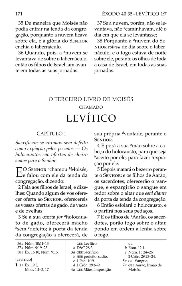 CAPÍTULO 1
Sacrificam-se animais sem defeito
como expiação pelos pecados — Os
holocaustos são ofertas de cheiro
suave para o Senhor.
EO SENHOR a
chamou b
Moisés,
e falou com ele da tenda da
congregação, dizendo:
2 Fala aos ﬁlhos de Israel, e dize-
lhes: Quando algum de vós ofere-
cer oferta ao SENHOR, oferecereis
as vossas ofertas de gado, de vacas
e de ovelhas.
3 Se a sua oferta for a
holocaus-
to de gado, oferecerá macho
b
sem c
defeito; à porta da tenda
da congregação a oferecerá, de
sua própria d
vontade, perante o
SENHOR.
4 E porá a sua a
mão sobre a ca-
beça do holocausto, para que seja
b
aceito por ele, para fazer c
expia-
ção por ele.
5 Depois matará o bezerro peran-
te o SENHOR; e os ﬁlhos de Aarão,
os sacerdotes, oferecerão o a
san-
gue, e espargirão o sangue em
redor sobre o altar que está diante
da porta da tenda da congregação.
6 Então esfolará o holocausto, e
o partirá nos seus pedaços.
7 E os ﬁlhos de a
Aarão, os sacer-
dotes, porão fogo sobre o altar,
pondo em ordem a lenha sobre
o fogo.
36a Núm. 10:11–13.
37a Núm. 9:19–23.
38a Êx. 16:10; Núm. 9:15.
[LEVÍTICO]
1 1a Êx. 19:3;
Mois. 1:1–3, 17.
GEE Levítico.
b D&C 28:2.
3a GEE Sacrifício.
b HEB perfeito, sadio.
c 1 Ped. 1:19.
d 1 Crôn. 29:6–9.
4a GEE Mãos, Imposição
de.
b Rom. 12:1.
c Núm. 15:24–26;
2 Crôn. 29:23–24.
5a GEE Sangue.
7a GEE Aarão, Irmão de
Moisés.
35 De maneira que Moisés não
podia entrar na tenda da congre-
gação, porquanto a nuvem ﬁcava
sobre ela, e a glória do SENHOR
enchia o tabernáculo.
36 Quando, pois, a a
nuvem se
levantava de sobre o tabernáculo,
então os ﬁlhos de Israel iam avan-
te em todas as suas jornadas.
37 Se a nuvem, porém, não se le-
vantava, não a
caminhavam, até o
dia em que ela se levantasse;
38 Porquanto a a
nuvem do SE-
NHOR estava de dia sobre o taber-
náculo, e o fogo estava de noite
sobre ele, perante os olhos de toda
a casa de Israel, em todas as suas
jornadas.
O TERCEIRO LIVRO DE MOISÉS
CHAMADO
LEVÍTICO
171 ÊXODO 40:35–LEVÍTICO 1:7
 