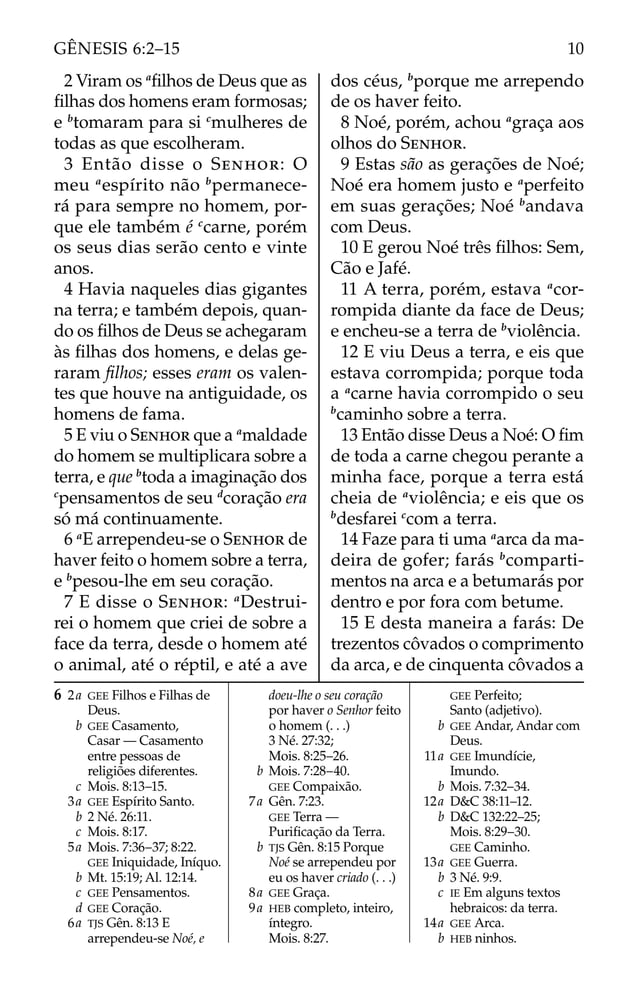 2 Viram os a
ﬁlhos de Deus que as
ﬁlhas dos homens eram formosas;
e b
tomaram para si c
mulheres de
todas as que escolheram.
3 Então disse o SENHOR: O
meu a
espírito não b
permanece-
rá para sempre no homem, por-
que ele também é c
carne, porém
os seus dias serão cento e vinte
anos.
4 Havia naqueles dias gigantes
na terra; e também depois, quan-
do os ﬁlhos de Deus se achegaram
às ﬁlhas dos homens, e delas ge-
raram ﬁlhos; esses eram os valen-
tes que houve na antiguidade, os
homens de fama.
5 E viu o SENHOR que a a
maldade
do homem se multiplicara sobre a
terra, e que b
toda a imaginação dos
c
pensamentos de seu d
coração era
só má continuamente.
6 a
E arrependeu-se o SENHOR de
haver feito o homem sobre a terra,
e b
pesou-lhe em seu coração.
7 E disse o SENHOR: a
Destrui-
rei o homem que criei de sobre a
face da terra, desde o homem até
o animal, até o réptil, e até a ave
dos céus, b
porque me arrependo
de os haver feito.
8 Noé, porém, achou a
graça aos
olhos do SENHOR.
9 Estas são as gerações de Noé;
Noé era homem justo e a
perfeito
em suas gerações; Noé b
andava
com Deus.
10 E gerou Noé três ﬁlhos: Sem,
Cão e Jafé.
11 A terra, porém, estava a
cor-
rompida diante da face de Deus;
e encheu-se a terra de b
violência.
12 E viu Deus a terra, e eis que
estava corrompida; porque toda
a a
carne havia corrompido o seu
b
caminho sobre a terra.
13 Então disse Deus a Noé: O ﬁm
de toda a carne chegou perante a
minha face, porque a terra está
cheia de a
violência; e eis que os
b
desfarei c
com a terra.
14 Faze para ti uma a
arca da ma-
deira de gofer; farás b
comparti-
mentos na arca e a betumarás por
dentro e por fora com betume.
15 E desta maneira a farás: De
trezentos côvados o comprimento
da arca, e de cinquenta côvados a
6 2a GEE Filhos e Filhas de
Deus.
b GEE Casamento,
Casar — Casamento
entre pessoas de
religiões diferentes.
c Mois. 8:13–15.
3a GEE Espírito Santo.
b 2 Né. 26:11.
c Mois. 8:17.
5a Mois. 7:36–37; 8:22.
GEE Iniquidade, Iníquo.
b Mt. 15:19; Al. 12:14.
c GEE Pensamentos.
d GEE Coração.
6a TJS Gên. 8:13 E
arrependeu-se Noé, e
doeu-lhe o seu coração
por haver o Senhor feito
o homem (. . .)
3 Né. 27:32;
Mois. 8:25–26.
b Mois. 7:28–40.
GEE Compaixão.
7a Gên. 7:23.
GEE Terra —
Puriﬁcação da Terra.
b TJS Gên. 8:15 Porque
Noé se arrependeu por
eu os haver criado (. . .)
8a GEE Graça.
9a HEB completo, inteiro,
íntegro.
Mois. 8:27.
GEE Perfeito;
Santo (adjetivo).
b GEE Andar, Andar com
Deus.
11a GEE Imundície,
Imundo.
b Mois. 7:32–34.
12a D&C 38:11–12.
b D&C 132:22–25;
Mois. 8:29–30.
GEE Caminho.
13a GEE Guerra.
b 3 Né. 9:9.
c IE Em alguns textos
hebraicos: da terra.
14a GEE Arca.
b HEB ninhos.
10
GÊNESIS 6:2–15
 