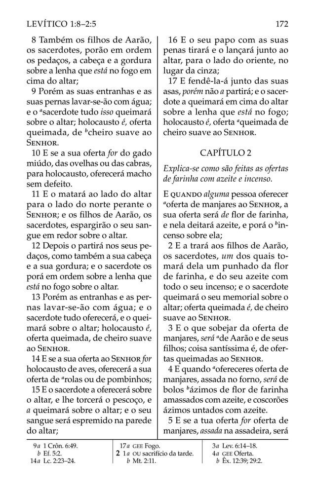 8 Também os filhos de Aarão,
os sacerdotes, porão em ordem
os pedaços, a cabeça e a gordura
sobre a lenha que está no fogo em
cima do altar;
9 Porém as suas entranhas e as
suas pernas lavar-se-ão com água;
e o a
sacerdote tudo isso queimará
sobre o altar; holocausto é, oferta
queimada, de b
cheiro suave ao
SENHOR.
10 E se a sua oferta for do gado
miúdo, das ovelhas ou das cabras,
para holocausto, oferecerá macho
sem defeito.
11 E o matará ao lado do altar
para o lado do norte perante o
SENHOR; e os ﬁlhos de Aarão, os
sacerdotes, espargirão o seu san-
gue em redor sobre o altar.
12 Depois o partirá nos seus pe-
daços, como também a sua cabeça
e a sua gordura; e o sacerdote os
porá em ordem sobre a lenha que
está no fogo sobre o altar.
13 Porém as entranhas e as per-
nas lavar-se-ão com água; e o
sacerdote tudo oferecerá, e o quei-
mará sobre o altar; holocausto é,
oferta queimada, de cheiro suave
ao SENHOR.
14 E se a sua oferta ao SENHOR for
holocausto de aves, oferecerá a sua
oferta de a
rolas ou de pombinhos;
15 E o sacerdote a oferecerá sobre
o altar, e lhe torcerá o pescoço, e
a queimará sobre o altar; e o seu
sangue será espremido na parede
do altar;
16 E o seu papo com as suas
penas tirará e o lançará junto ao
altar, para o lado do oriente, no
lugar da cinza;
17 E fendê-la-á junto das suas
asas, porém não a partirá; e o sacer-
dote a queimará em cima do altar
sobre a lenha que está no fogo;
holocausto é, oferta a
queimada de
cheiro suave ao SENHOR.
CAPÍTULO 2
Explica-se como são feitas as ofertas
de farinha com azeite e incenso.
E QUANDO alguma pessoa oferecer
a
oferta de manjares ao SENHOR, a
sua oferta será de ﬂor de farinha,
e nela deitará azeite, e porá o b
in-
censo sobre ela;
2 E a trará aos ﬁlhos de Aarão,
os sacerdotes, um dos quais to-
mará dela um punhado da flor
de farinha, e do seu azeite com
todo o seu incenso; e o sacerdote
queimará o seu memorial sobre o
altar; oferta queimada é, de cheiro
suave ao SENHOR.
3 E o que sobejar da oferta de
manjares, será a
de Aarão e de seus
ﬁlhos; coisa santíssima é, de ofer-
tas queimadas ao SENHOR.
4 E quando a
ofereceres oferta de
manjares, assada no forno, será de
bolos b
ázimos de ﬂor de farinha
amassados com azeite, e coscorões
ázimos untados com azeite.
5 E se a tua oferta for oferta de
manjares, assada na assadeira, será
9a 1 Crôn. 6:49.
b Ef. 5:2.
14a Lc. 2:23–24.
17a GEE Fogo.
2 1a OU sacrifício da tarde.
b Mt. 2:11.
3a Lev. 6:14–18.
4a GEE Oferta.
b Êx. 12:39; 29:2.
172
LEVÍTICO 1:8–2:5
 