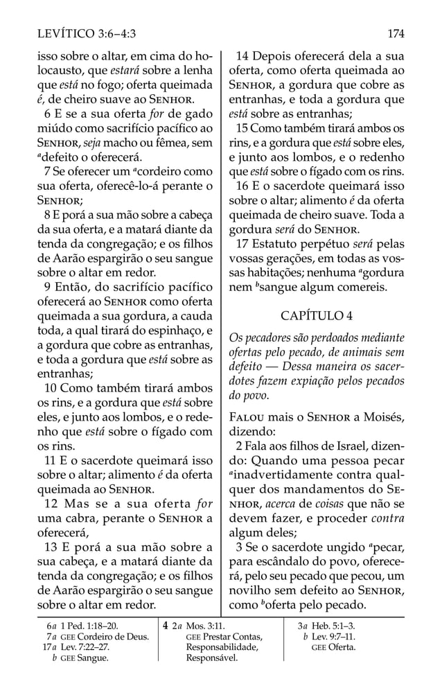 isso sobre o altar, em cima do ho-
locausto, que estará sobre a lenha
que está no fogo; oferta queimada
é, de cheiro suave ao SENHOR.
6 E se a sua oferta for de gado
miúdo como sacrifício pacíﬁco ao
SENHOR, seja macho ou fêmea, sem
a
defeito o oferecerá.
7 Se oferecer um a
cordeiro como
sua oferta, oferecê-lo-á perante o
SENHOR;
8 E porá a sua mão sobre a cabeça
da sua oferta, e a matará diante da
tenda da congregação; e os ﬁlhos
de Aarão espargirão o seu sangue
sobre o altar em redor.
9 Então, do sacrifício pacífico
oferecerá ao SENHOR como oferta
queimada a sua gordura, a cauda
toda, a qual tirará do espinhaço, e
a gordura que cobre as entranhas,
e toda a gordura que está sobre as
entranhas;
10 Como também tirará ambos
os rins, e a gordura que está sobre
eles, e junto aos lombos, e o rede-
nho que está sobre o fígado com
os rins.
11 E o sacerdote queimará isso
sobre o altar; alimento é da oferta
queimada ao SENHOR.
12 Mas se a sua oferta for
uma cabra, perante o SENHOR a
oferecerá,
13 E porá a sua mão sobre a
sua cabeça, e a matará diante da
tenda da congregação; e os ﬁlhos
de Aarão espargirão o seu sangue
sobre o altar em redor.
14 Depois oferecerá dela a sua
oferta, como oferta queimada ao
SENHOR, a gordura que cobre as
entranhas, e toda a gordura que
está sobre as entranhas;
15 Como também tirará ambos os
rins, e a gordura que está sobre eles,
e junto aos lombos, e o redenho
que está sobre o fígado com os rins.
16 E o sacerdote queimará isso
sobre o altar; alimento é da oferta
queimada de cheiro suave. Toda a
gordura será do SENHOR.
17 Estatuto perpétuo será pelas
vossas gerações, em todas as vos-
sas habitações; nenhuma a
gordura
nem b
sangue algum comereis.
CAPÍTULO 4
Os pecadores são perdoados mediante
ofertas pelo pecado, de animais sem
defeito — Dessa maneira os sacer-
dotes fazem expiação pelos pecados
do povo.
FALOU mais o SENHOR a Moisés,
dizendo:
2 Fala aos ﬁlhos de Israel, dizen-
do: Quando uma pessoa pecar
a
inadvertidamente contra qual-
quer dos mandamentos do SE-
NHOR, acerca de coisas que não se
devem fazer, e proceder contra
algum deles;
3 Se o sacerdote ungido a
pecar,
para escândalo do povo, oferece-
rá, pelo seu pecado que pecou, um
novilho sem defeito ao SENHOR,
como b
oferta pelo pecado.
6a 1 Ped. 1:18–20.
7a GEE Cordeiro de Deus.
17a Lev. 7:22–27.
b GEE Sangue.
4 2a Mos. 3:11.
GEE Prestar Contas,
Responsabilidade,
Responsável.
3a Heb. 5:1–3.
b Lev. 9:7–11.
GEE Oferta.
174
LEVÍTICO 3:6–4:3
 